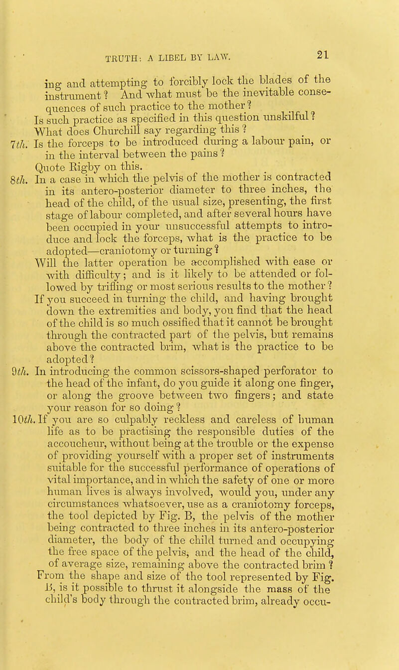 ing and attempting to forcibly lock tlie blades of the instrument ? And what must be the inevitable conse- quences of such practice to the mother J? , . , , Is such practice as specified in this question unskilful ? What does Churchill say regarding this ? 1th. Is the forceps to be introduced dming a laboiu- pain, or in the interval between the pains % Quote Rigby on this. 8«/i. In a case in which the pelvis of the mother is_contracted in its antero-posterior diameter to three _ inches, the head of the child, of the usual size, presenting, the first stage of labour completed, and after several hours have been occupied in yom- luisuccessful attempts to intro- duce and lock the forceps, what is the practice to be adopted—craniotomy or turning ? Will the latter operation be accomplished Avith ease or with difficulty; and is it hkely to be attended or fol- lowed by trifling or most serious results to the mother ? If you succeed in turning the child, and having brought down the extremities and body, you find that the head of the child is so much ossified that it cannot be brought through the contracted part of the pelvis, but remains above the contracted brim, what is the practice to be adopted? %th. In introducing the common scissors-shaped perforator to the head of the infant, do you guide it along one finger, or along the gToove between two fingers; and state your reason for so doing ? lOi/t. If you are so culpably reckless and careless of human life as to be practising the responsible duties of the accoucheur, without being at the trouble or the expense of providing yourself -with a proper set of instruments suitable for the successftil performance of operations of vital importance, and in Avhich the safety of one or more human lives is always involved, would you, under any circumstances Avhatsoever, use as a craniotomy forceps, the tool depicted by Fig. B, the pelvis of the mother being contracted to three mches ui its antero-posterior diameter, the body of the child turned and occupying the free space of the pelvis, and the head of the child, of average size, remaining above the contracted brim 1 From the shape and size of the tool represented by Fig. 15, is it possible to thrust it alongside the mass of the child's body through the contracted brim, already occu-