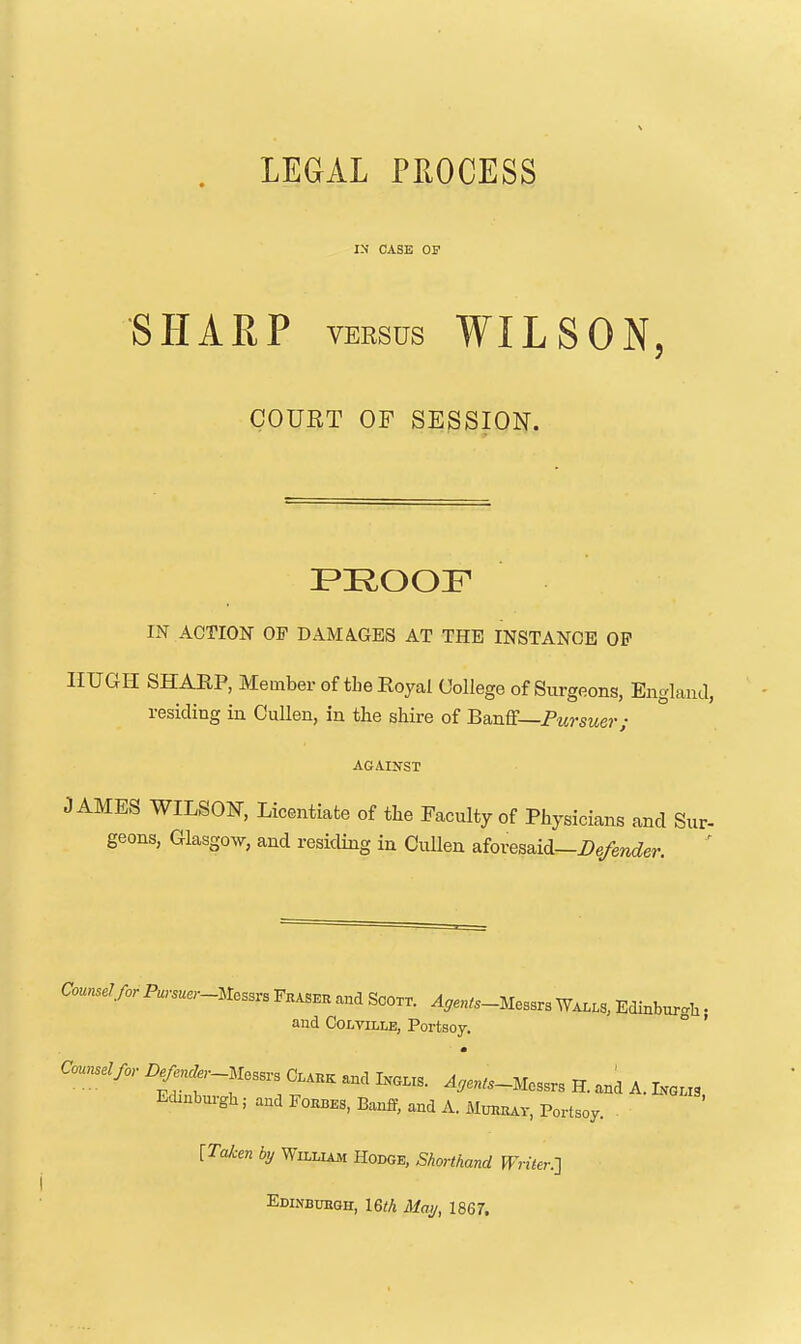 LEGAL PEOCESS i:j case of SHARP VERSUS WILSON, COURT OF SESSION. IN ACTION OF DAMAGES AT THE INSTANCE OP HUGH SHARP, Member of the Royal College of Surgeons, EnglanJ, residing in OuUen, in the shire of BanE—Pursuer ; AGAINST JAMES WILSON, Licentiate of the Faculty of Physicians and Sur- geons, Glasgow, and residing in Cullen aforesaid—Defender. ' Counsel for Pursua-mssr. Fkas.k and Scoxr. ^^en^.-Mesars Wa..s, Edinburgh • and CoLviLLE, Portsoy. ° ' m Counselor i.^... Messrs and Ixa.s. ^....-Messrs H. and A. I.o.. Edinburgla; and Foiibes, Banff, and A. Mmiiuv, Portsoy. [Taken by Willimi Hodge, Shorthand Writer.-] Edinbuegh, I6th Mai/, 1867.