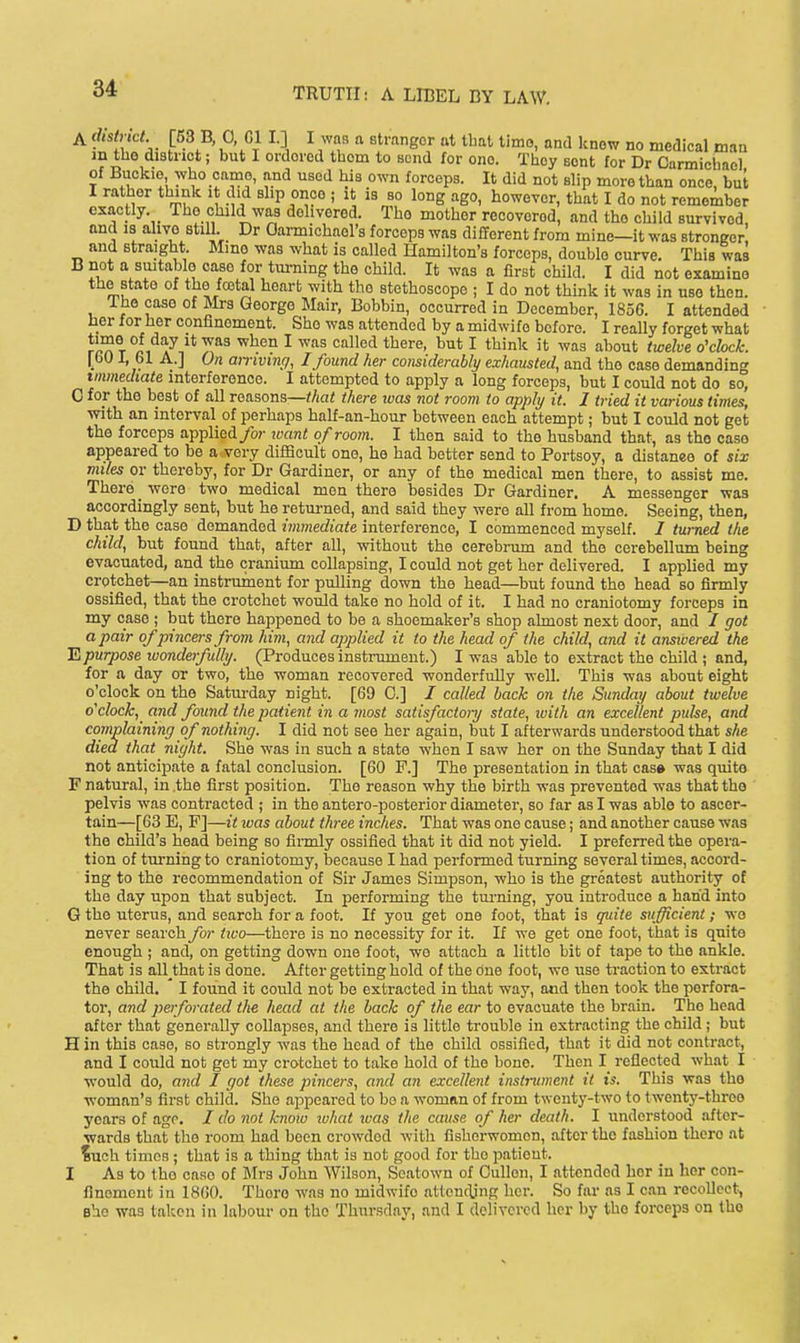 A f^'f . [53 B, 0 Gl I.] I was a stranger at tbal timo, and know no medical man m the distnct; but I ordered them to send for one. They Bont for Dr Carmichaol of Buckie who came, and used his own forceps. It did not slip more than once, but I rather think it did ehp once ; it is so long ago, howeyor, that I do not remciber exactly. The child was delivered. The mother recovered, and the child survived and IS alive still. Dr Oarmichael's forceps was different from mine—it was stronger and Btraight. Mino was what is called Hamilton's forceps, double curve. This was B not a smtablo case for turning the child. It was a first child. I did not examine the state of the fostal heart with the stethoscope ; I do not think it was in use then. Iho case of Mrs George Mair, Bobbin, occurred in December, 1856. I attended her for her confinement. She was attended by a midwife before. I really forget what Jr^T ri A^n^' 7,^^ ^ '^''^^ '^^'^^^^ ^ ^'^''^'^ ^'^^ ^^°«t o'cfcc^- [60 I, 61 A.] On amvmg, I found her considerably exhausted, and the case demanding immediate interference. I attempted to apply a long forceps, but I could not do so, C for the best of all reasons—^/ia< there ivas not room to apply it. I tried it various times, with an interval of perhaps half-an-hour between each attempt; but I could not get the forceps applied/or toant of room. I then said to the husband that, as the caso appeared to be a-very difficult one, he had better send to Portsoy, a distaneo of six miles or thereby, for Dr Gardiner, or any of the medical men there, to assist me. There _ were two medical men there besides Dr Gardiner. A messenger was accordingly sent, but he retm-ned, and said they were all from home. Seeing, then, D that the case demanded immediate interference, I commenced myself, / turned the child, but found that, after all, without the cerebrum and the cerebellum being evacuated, and the cranium collapsing, I could not get her delivered. I applied my crotchet—an instrument for pulling down the head—but found the head so firmly ossified, that the crotchet would take no hold of it. I had no craniotomy forceps in my case ; but there happened to be a shoemaker's shop almost next door, and / got a pair of pincers from him, and applied it to the head of the child, and it ansivered the E purpose wonderfidhj. (Produces instrument.) I was able to extract the child ; and, for a day or two, the woman recovered wonderfully -vv-ell. This was about eight o'clock on the Satiu-day night. [69 0.] / called back on the Sunday about twelve o'clock, and found the patient in a rnost satisfactory stale, ivith an excellent pulse, and complaining of nothing. I did not see her again, but I afterwards understood that she died that night. She was in such a state when I saw her on the Sunday that I did not anticipate a fatal conclusion. [60 F.] The presentation in that cas» was quite F natural, in the first position. The reason why the birth was prevented was that the pelvis was contracted ; in the antero-posterior diameter, so far as I was able to ascer- tain—[63 E, P]—it was about three inches. That was one cause; and another cause was the child's head being so firmly ossified that it did not yield. I preferred the opera- tion of tm-ning to craniotomy, Ijecause I had performed turning several times, accord- ing to the recommendation of Sir James Simpson, who is the greatest authority of the day upon that subject. In performing the turning, you introduce a hand into G the uterus, and search for a foot. If you get one foot, that is quite sufficient ; wo never search for two—there is no necessity for it. If we get one foot, that is quite enough ; and, on getting down one foot, we attach a little bit of tape to the ankle. That is all that is done. After getting hold of the one foot, we use traction to extract the child. I found it could not be extracted in that way, aiid then took the perfora- tor, and perforated th« head at the back of the ear to evacuate the brain. The head after that generally collapses, and there is little trouble in extracting the child; but H in this case, so strongly was the head of the child ossified, that it did not contract, and I could not get my crotchet to take hold of the bone. Then I reflected what I would do, mid I got these pincers, and an excellent instrument it is. This was the woman's first child. She appeared to bo a woman of from twenty-two to twenty-three years of age. / do not know tvhat tvas the cause of her death. I understood after- Nvards that the room had been crowded with fishorwomon, after the fashion there at ?uch times ; that is a thing that is not good for the patient. I As to the case of Mrs John Wilson, Seatown of Culleii, I attended her in her con- finement in 1860. There was no midwife attencljng her. So far as I can recollect, Bhe was taken in labour on the Thursday, and I delivered her by the forceps on the