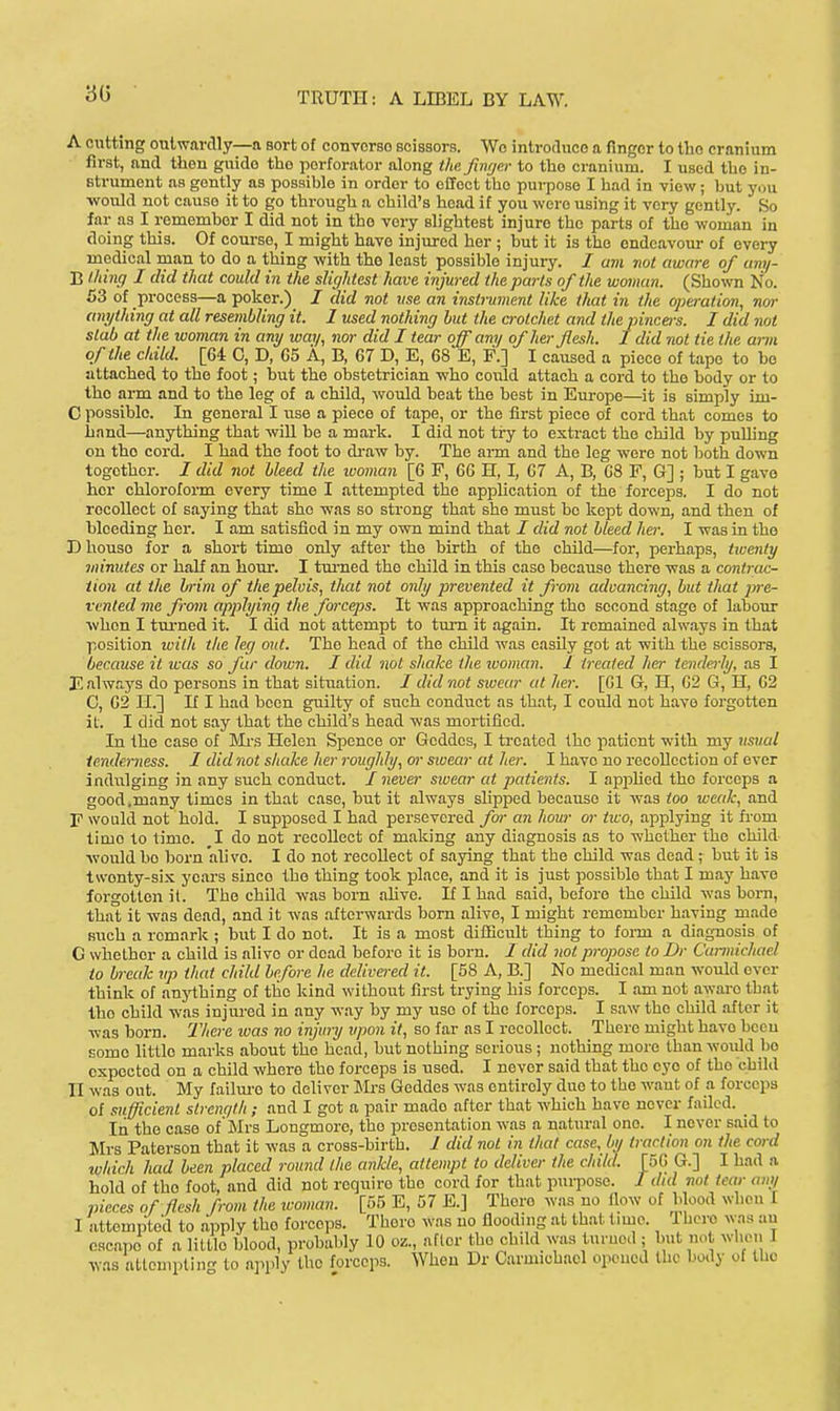 A cutting outwardly—a Bort of convorso scissors. We introduce a finger to the cranium first, and then guide the perforator along the finger to the cranium. I used tbe in- strument as gently as possible in order to effect the pui-pose I had in view; hut you •would not cause it to go through a child's head if you were using it very gently. So far as I remember I did not in the very slightest injure the parts of the woman in doing this. Of course, I might have injured her ; but it is the endeavour of every medical man to do a thing with the least possible injury. / am not aware of umj- B (liing I did that could in the slightest have injured the parts of the woman. (Sho^vn No. 53 of process—a poker.) I did not use an instrument like that in the operation, nor anything at all resembling it. I used nothing hut the a-otchet and the pincers. I did not stab at the woman in any way, nor did I tear off any of her flesh. I did not tie the ami of the child. [64 C, D, G5 A, B, 67 D, E, 68 E, F.] I caused a piece of tape to bo attached to the foot; but the obstetrician who could attach a cord to the body or to the arm and to the leg of a child, would heat the best in Europe—it is simply im- C possible. In general I vise a piece of tape, or the first piece of cord that comes to hand—anything that will be a mark. I did not try to extract the child by puUing on tho cord. I had the foot to draw by. The arm and the leg were not both down together. / did not bleed the ivoman [6 P, 66 H, I, 67 A, B, 68 F, G] ; but I gave her chloroform every time I attempted the application of the forceps. I do not recollect of saying that she was so strong that she must he kept down, and then of bleeding her. I am satisfied in my own mind that / did not bleed her. I was in tho D house for a short time only after the birth of the child—for, perhaps, twenty 7innutes or half an hour. I tm-ned the child in this case because there was a contrac- tion at the brim of thepelois, that not only prevented it from advancing, but that jyre- vented me from applying the forceps. It was approaching the second stage of labour when I turned it. I did not attempt to tm-n it again. It remained alw.ays in that position ivith the leg out. The head of the child was easily got at with the scissors, because it was so far down. I did not shake the woman. I treated hei- tenderly, as I E always do persons in that sitiiation. / did not sioear at her. [61 Gr, H, 62 G, H, 62 C, 62 H.] If I had been guilty of such conduct as that, I could not have forgotten it. I did not say that the child's head was mortified. In the case of Mi's Helen Spence or Gcddes, I ti-cated the patient with my usual tenderness. 1 did not shake her roughly, or sivear at her. I have no recollection of over indvilging in any such conduct. / never swear at patients. I appUed tho forceps a good.many times in that case, but it always slipped because il; was too weak, and F would not hold. I supposed I had persevered fw an hour or two, applying it fi-om time to time. ^I do not recollect of making any diagnosis as to whether the child •would bo horn alive. I do not recollect of saying that the child was dead; hut it is twenty-six years since the thing took place, and it is just possible that I may have forgotten it. Tho child -was born ahve. If I had said, before tho child was born, that it -was dead, and it was .aftei-wards born alive, I might remember having made such a remark ; but I do not. It is a most dilEcult thing to foi-m a diagnosis of C whether a child is alive or dead before it is born. I did not propose to Dr Cunnichael to break up that child before he delivered it. [58 A, B.] No medical man -would ever think of anj'fhing of the kind without first trying his forceps. I am not awaro that tho child was injured in any -way by my use of the forceps. I saw the child after it ■was born. I'here ivas no injury upon it, so far as I recollect. There might have been some little marks about the head, but nothing serious ; nothing more than would bo expected on a child where tho forceps is used. I never said that the eye of tho child II was out. My failm'o to deliver Mrs Geddes was entirely duo to the -ivant of a forceps of sufficient slrenqth ; and I got a pair made after that which have never failed. _ In the case of'Mrs Longmore, tho presentation was a natural one. I never said to Mrs Paterson that it was a cross-birth. J did not in that case, by traction on the cord which had been placed round the ankle, attempt to deliver the child. [56 G.] I had a hold of the foot, and did not require the cord for that pui^pose. I did not tear any pieces of flesh from the ivoman. [55 E, 57 E.] There was no fiow of Wood when I I attempted to apply tho forceps. There was uo flooding at that time. 1 hero was au escape of a little blood, probably 10 oz., after the child was turned ; but not when I •vvas attouiptin to apply the forceps. When Dr Caruuchacl opened the body of the