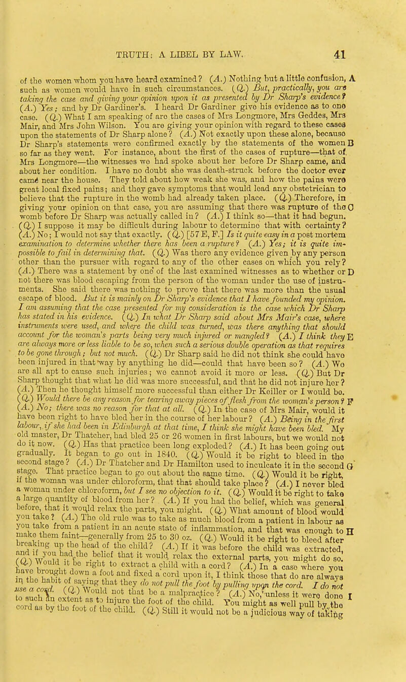 of tho womon whom you have lieard examined ? (A.) Nothing hut a little confusion, A such as women would have in such circumstances. (Q.) But^ practically, you ara taking the case and giving your opinion upon it as presented by Dr Sharp's evidence? (A.) Yes; and by Dr Gardiner's. I heard Dr Gardiner give his evidence as to one case. (Q.) What I am speaking of are the cases of Mrs Longmore, Mrs Geddes, Mrs Mair, and Mrs John Wilson. You are giving your opinion with regard to these oases upon the statements of Dr Sharp alone ? (A.) Not exactly upon these alone, because Dr Sharp's statements wore confirmed exactly by the statements of the v^omenB so far as they went. For instance, about the first of the cases of rupture—that of, JIrs Longmore—the witnesses we had spoke about her before Dr Sharp came, and about her condition. I have no doubt she was death-struck before the doctor ever carai near the house. They told about how weak she was, and how tho pains wera gi'eat local fixed pains; and they gave symptoms that would lead any obstetrician to believe that the rupture in the womb had already taken place. ((^.) Therefore, in giving your opinion on that case, you are assuming that there was rupture of tho 0 womb before Dr Sharp was actually called in ? (A.) I think so—that it had begun. . (Q.) I suppose it may be difficult during labour to determine that with certainty? {A.) No; I would not say that exactly. ( Q.) [67 E, F.] Is it quite easy in a post mortem examination to determine whether there has been a ivpture9 {A.) Yes; it is quite im- possible to fail in determining that. ( Q.) Was there any evidence given by any person other than the pursuer with regard to any of the other cases on whicn you rely? (A.) There was a statement by one' of the last examined witnesses as to whether or D not there was blood escaping from the person of the woman under tho use of instru- ments. She said there was nothing to prove that there was more than the usual escape of blood. But it is mainly on Dr Sharp's evidence that 1 have founded my opinion. I am assuming that the case presented for my consideration is the case ivhich Dr Sharp has stated in his evidence. (Q.) In what Dr Shaip said about Mrs Mair's case, where instruments were used, and where the child ivas turned, was there anything that should account for the woman's^ parts being veiij much injured or tnangled? (.4.) / think they E are always more or less liable to be so, when such a serious double operation as that requires to be gone through; but not much. (Q.) Dr Sharp said he did not think she could have been injured in that way by anything he did—could that have been so ? (A.) Wo are all apt to cause such injuries; wo cannot avoid it more or less. (Q.) But Dr Sharp thought that what he did was more successful, and that he did not injure her ? (A.) Then he thought himself more successful than either Dr Keillor or I would bo. f Q.) Would there be any reason for tearing away pieces offlesh from the xooman's person f P (A.) No; there ivas no reason for that at all. (Q.) In the case of Mrs Mair, would it have been right to have bled her in the course of her labour ? (A.) Being in the first labour, if she had been in Edinburgh at that time, I think she might have been bled. My old master, Dr Thatcher, had bled 25 or 2G women in first labours, but we would not do It now. (Q.) Has that practice been long exploded? (A.) It has been going out graduaUy. It began to go out in 1840. (Q.) Would it bo right to bleed in tho second stage ? {A.) Dr Thatcher and Dr Hamilton used to inculcate it in the second Q stage. That practice began to go out about the same time. (Q.) Would it be right, If the woman was under chloroform, that that should take place ? (^.) I never bled a woman under chloroform, but I see no objection to it. (Q.) Would it be right to take a large quantity of blood from her? {A.) If you had the belief, which was general before that it wov^ld relax the parts, you might. ( 0.) What amount of blOod would you take ? {A.) The old rule was to take as much blood from a patient in labour a8 you take from a patient in an acute state of inflammation, and that was enough to H make them famt-generally from 25 to 30 oz. (Q.) Would it be right to bleed after Jndtf'Tn T (^-^ ^^^^^^ t^^^ ^^^fd was extrac ed' ro\ Wnn 1 -A*  ^^^^^ould relax the external parts, you might do so IS lln 1J r ^H* ^'■'^'^'^ ^ ^'^^ ^^■'l? U) 1° ^ °aso where you ?n Ihe h,bft of ™ ^.rV'':;^ ^'^^ ^P°° I ^^•i^ do are alwlys ZacoT rO Xo?,n '^7 f not pull the foot by pulling the cord. Ida It use a coiri. ((2.) Would not that bo a m.nlpractice ? (A.-) No.'unless it wore done r 0 such Jn extent as to injure the foot of the child. You might as well puU by tho oord as by tho foot of the child. (Q.) StiU it would not be a judicious way of t7Si£