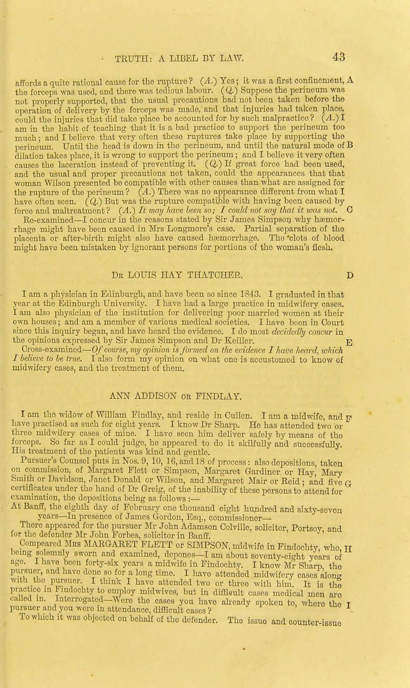 .affords a quite rational cause for tlie rapture ? (A.) Yes; it was a first confinement, A the forceps was used, and there was tedious laboiu-. (Q.) Suppose the perineum was not properly supported, that the usual precautions had not been taken before the operation of deUvory by the forceps was made, and that injuries had taken place, could tho injm-ios that did take place be accounted for by such malpractice ? (A.) I am in the habit of teaching that it is a bad practice to support tho perineum too much; and I believe that very often theso raptures take place by supporting tho perineum. Until the liead is down in tho perineum, and until the natural mode of B dilation takes place, it is wi-ong to support the perineum; and I believe it very often causes the laceration instead of preventing it. (Q.) If gi-eat force had been used, and the usual and proper precautions not taken, could the appearances that that woman Wilson presented bo compatible with other causes than what are assigned for the ruptm-e of the pex-ineum ? {A.} There was no appearance different from what I have often seen. (Q.) But was the ruptiu-e compatible with having been caused by force and maltreatment? (A.') It may have been so; I could not say that it was not. 0 Re-examined—I conciu- in the reasons stated by Sir James Simpson why haemor- rhage might have been caused in Mrs Longmore's case. Partial separation of the placenta or after-birth might also have caused hajmon-hage. The 'clots of blood might have been mistaken by ignorant persons for portions of tho woman's flesh. Dr LOUIS HAY THATCHER. D I .am a physician in Edinburgh, and h.ave boon so since 1843. I gradu.ated in that year at the Edinburgh University. I have had a large practice in midwifery cases. I am also physician of tho institution for delivering poor mamed women at their own houses; and am a member of various medical societies. I have boon in Court since this inquiry began, and have heard the evidence. I do most decidedly concur in tho opinions expressed by Sir James Simpson .and Dr Keillor. jj Cross-examined—Of course, my opinion is formed on the evidence I have heard, which I believe to be true. I also form my opinion on what one is accustomed to know of midwifery cases, and the treatment of thom. ANN ADDISON on FINDLAY. I am tho widow of William Findlay, and reside in Cullcn. I .am a midwife, and p have practised as such for eight ye.ars. I know Dr Sh.arp. He has attended two or three midwifery cases of mine. I have seen him deliver safely by means of tho forceps. So f.ar as I could judge, ho appeared to do it skilfully and successfully. His ti-eatment of the p.atients was kind and gentle. Pm-suor's Counsel puts in Nos. 9, 10, 16, and 18 of process: .also depositions, taken on commission, of Margaret Flett or Simpson, M.argaret G.ardiner. or H.ay, Mary Smith or Davidson, J.anet Donald or Wilson, and Mfirgaret Mair or Reid ; .and five r certilicatos under the h.and of Dr Greig, of the inability of these persons to .attend for cx.amination, the depositions being as follows :— At Banff, the eighth day of February one thousand eight hundred .and sixty-seven years—In presence of James Gordon, Esq,, commissioner— There .appeared for tho pursuer Mr John Ad.amson Colville, solicitor, Portsoy and for tho defender Mr John Forbes, solicitor in B.anff. Compe.arcd Mns MARGARET FLETT or SIMPSON, midwife in Findochty who TT bemg solemnly sworn and examined, depones—I am about seventy-eight years of age. I have been forty-six years a midwife in Findochty. I know Mr Sharp the pursuer, and h.ave done so for a long time. I have .attended midwifery cases along with the pursuer. I think I havo attended two or three with him. It is thl practice m I'mdochty to employ midwivcs, bui in dilHsult cases medical men aro called in. Interrogated—Wero the cases you h.ave ali-eady spoken to, whore the T pursuer and you wero m .attendance, difficult cases ?  tuo x To which it was objected on behalf of the defender. The issuo and counter-issue