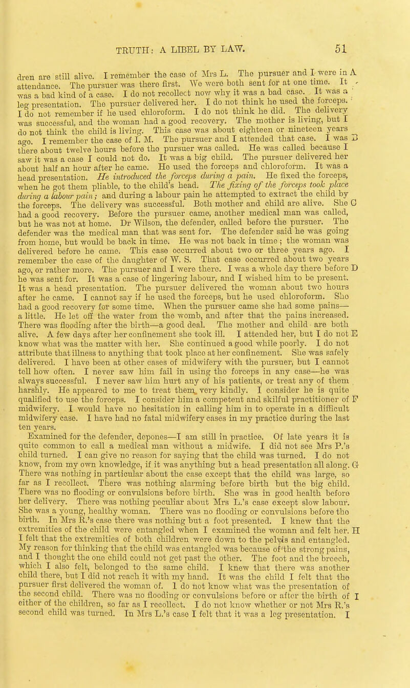 di-en nre still alivo. I remember the case of Jlrs L. The pursuer and I were m A atteudance. The pm-suer was there first. Wo were both sent for at one time. It - was a bad kind of a case. I do not recoUect nov^ why it was a bad case. It was a let' presentution. The pursuer delivered her. I do not think he used the forceps. • I do not remember if he used chloroform. I do not think he did. _ The delivery was successful, and the woman had a good recovery. The mother is living, but 1 do not think the child is living. This case was about eighteen or nineteen years _^ aero. I remember the case of I. M. The pm-suer and I attended that case. I was I! there about twelve hours before the pui-suer was called. He was called because I saw it was a case I could not do. It was a big child. The pui-suer delivered her about half an hour after he came. Ho used the forceps and chloroform. It was a head presentation. He introduced the forceps during a pain. He fixed the forceps, when he got them pliable, to the child's head. The fixing of the forceps took place daring a labour pain; and dui-ing a labour pain he attempted to extract the child by the forceps. The delivery was successful. Both mother and child are alive. She 0 had a good recovery. Before the pursuer came, another medical man was called, but he was not at home. Dr Wilson, the defender, called before the pursuer. The defender was the medical man that was sent for. The defender said he was going from homo, but would be back in time. He was not back in time ; the woman was deMvered before he came. This case occiu-red about two or thi-ee years ago. I remember the case of the daughter of W. S. That case occun-ed about two years ago, or rather more. The piu-suer and I were there. I was a whole day there before D he was sent for. It was a case of lingering labom-, and I wished him to be present. It was a head presentation. The pm-suer delivered the woman about two hours after he came. I cannot say if he used the forceps, but he used chlorofoi-m. She had a good recovery for some timo. When the pui-suer came she had some pains— a Mttle. He let oli the water from the womb, and after that the pains increased. There was flooding after the birth—a good deal. The mother and child are both aUvo. A few days after her confinement she took iU. I attended her, but I do not E know what was the matter with her. She continued a good while poorly. I do not attribute that illness to anything that took plaoo at her confinement. She was safely delivered. I have been at other cases of midwifery -with the pm-suer, but I cannot tell how often. I never saw him fail in using the forceps in any case—he was always successful. I never saw him hm-t any of his patients, or treat any of them harshly. He appeared to me to treat them, very kindly. I consider he is quite qualified to use the forceps. I consider him a competent and skilful practitioner of P midwifery. I would have no hesitation in calling him in to operate in a difficult midwifery case. I have had no fatal midwifery cases in my practice dm-ing the last ten years. Examined for the defender, depones—I am still in practice. Of late years it is quite common to call a medical man without a midwife. I did not see Mrs P.'s chOd turned. I can give no reason for saying that the child was tui-ned. I do not know, from my own knowledge, if it was anything but a head presentation all along. G There was nothing in particular about the case except that the child was lai-ge, so far as I recoUect. There was nothing alai-ming before birth but the big child. There was no flooding or convulsions before birth. She was in good health before her delivery. There was nothing peculiar about Mrs L.'s case except slow labour. She was a young, healthy woman. There was no flooding or con-vulsions before tho birth. In Mrs R.'s case there was nothing but a foot presented. I knew that the extremities of tho child were entangled when I examined the woman and felt her. H I felt that the extremities of both children were down to the pelv4s and entangled. My reason for thinking that the child was entangled was because of'the strong pains, and I thought the one child could not get past the other. The foot and the breech, which I also felt, belonged to the same child. I knew that there was another child there, but I did not reach it with my hand. It was the child I felt that tho pursuer first delivered the woman of. I do not know what was tho presentation of the second child. There was no flooding or convulsions before or after tho birth of I either of tho chilch-en, so far as I recollect. I do not know whether or not Mrs R.'a second child was tm-nod. In JIrs L.'s case I felt that it was a leg presentation. I