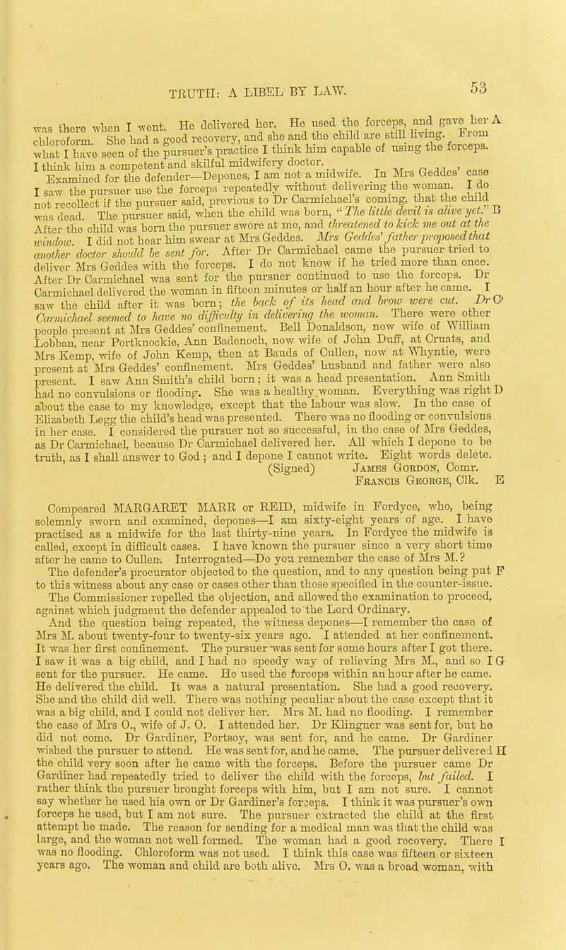WIS thei-G when I wont. Ho delivered her. He nsed the forceps and gave her A rmoroform She h^d a good recovery, and she and the child are st.l living. From what I kwe seen of the pm-suer's practice I think him capable of using the forceps. I think him a competent and skilful midwifery doctor. t tvt n j i ' Examined for the defender-Deponos, I am not a midwife. In Mrs Geddes case I saw the pm-suer use the forceps repeatedly wthout delivering the woman. I do not recoUeot if the pursuer said, previous to Dr Ca,rmichael s coming, that the child was dead The pm-suer said, when the child was born,  The little devil ts alive yet 1. After the child was bom the pursuer swore at mo, and threatened to lack me out at the window I did not hear him swear at IVfa G eddes. Mrs Geddes' father proposed that another doctor should be sent for. After Dr Carmichael came the pursuer tried to deliver Mrs Geddes with the forceps. I do not know if he tried more than once. After Dr Carmichael was sent for the pursuer continued to use the forceps. Dr Carmichael delivered the woman in fifteen minutes or haU an horn- after he came. I saw the child after it was bom; the back of its head and brow wax cut. JJrU Carmichael seemed to have no difficult)/ in delivei-inff the ivoman. There were other people present at Mrs Geddes' confinement. Bell Donaldson, now wife of Wilham Lobban, near Portknockie, Ann Badenoch, now wife of John Duff, at Cruats, and Mrs Kemp, wife of John Kemp, then at Bauds of CuUen, now at Whyntie, wxro present at Mrs Geddes' confinement. IMi'S Geddes' husband and father wore also present. I saw Ann Smith's child born; it was a head presentation. Ann Smith had no convulsions or flooding. She was a healthy woman. Everything was right D about the case to my knowledge, except that the labom- was slow. In the case of Ehzabeth Legg the child's head was presented. There was no flooding or convulsions in her case. 1 considered the pursuer not so successful, in the case of Mi-s Geddes, as Dr Carmichael, because Dr Cai-michael delivered her. All which I depone to be truth, as I shall answer to God ; and I depone I cannot wi-ite. Eight words delete. (Signed) James Gordon, Comr. FiiANCis Geokgb, Clk. E Compeared MARGARET MARR or REID, midwife in Fordyce, who, being solemnly sworn and examined, depones—I am sixty-eight years of ago._ I have practised as a midwife for the last thirty-nine years. In Fordyce the midwife is caUed, except in difficult cases. I have known the pursuer sinco a very short time after he came to Cuflen. Interrogated—Do you remember the case of M-s M. ? The defender's procurator objected to the question, and to any question being put F to this witness about any case or cases other than those specified in the counter-issue. The Commissioner repeUed the objection, and allowed the examination to proceed, against which judgment the defender appealed to the Lord Ordinaiy. And the question being repeated, the witness depones—I remember the case of Mrs M. about twenty-four to twenty-six years ago. I attended at her confinement. It was her first confinement. The pursuer was sent for some houi'S after I got there. I saw it was a big child, and I had no speedy way of reheving Mrs M., and so I G sent for the pm-suer. He came. He used the forceps within an hour after he came. He delivered the child. It was a natm-al presentation. She had a good recovery. She and the child did well. There was nothing peculiar about the case except that it was a big child, and I could not deliver her. Mrs M. had no flooding. I remember the case of iVIi-s 0., wife of J. 0. I attended her. Dr Ellingner was sent for, but ho did not come. Dr Gardiner, Portsoy, was sent for, and he came. Dr Gardiner wished the pursuer to attend. He was sent for, and he came. The pursuer delivered H the child very soon after ho camo with the forceps. Before the pui-suer came Dr Gardiner had repeatedly tried to deliver the child with the forceps, but failed. I rather think the pursuer brought forceps with him, but I am not sure. I cannot say whether he used his own or Dr Gardiner's forceps. I think it was pui'suer's own forceps he used, but I am not sm-e. The pui-suer extracted the child at the first attempt he made. The reason for sending for a medical man was that the child was large, and the woman not weU formed. 'Tho woman had a good recovery. There I was no flooding. Chloroform was not used. I think this case was fifteen or sixteen years ago. Tho woman and child arc both alive. Mrs 0. was a broad woman, with