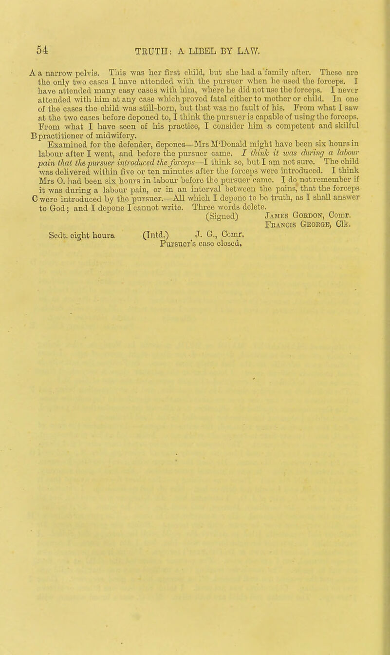 A a narrow pelvis. This was licr first uliild, but bUo bad a family after. Those are tbo only two cases I bavo attended with the pursuer when ho used the forceps. I havo attended many easy cases with hiin, whore he did not use the forceps. I never attended with him at any case which proved fatal cither to mother or child. In ono of the cases the child was stiU-born, but that was no fault of his. From what I saw at the two cases before deponed to, I think the pursuer is capable of using the forceps. From what I have seen of his practice, I consider him a competent and skilful Bpractitioner of midwifery. Examined for the defender, depones—MrsM'Donald might havo been six hom-sin labour- after I went, and before the pursuer came. / think it loas ihrinrj a labour pain that the pursue)- introduced the forceps—I think so, but I am not sure. The child was delivered within five or ten minutes after the forceps were introduced. I think Mrs 0. had been six houi-s in labour- before the pursuer came. I do not remember If it was dm-ing a labour- pain, or in an intei-val between the pains, that the forceps C wcro introduced by the pm-suor.—All which I depone to l)o ti'uth, as I shall answer to God: and I depone I cannot write. Thi-ce words delete. (Signed) J^uies Gordon, Oomr. Fkanois Geougb, Clk. Sodt. eight houra (Tntd.) ^ J. C., Ccmr. Pui-suor's case closed.