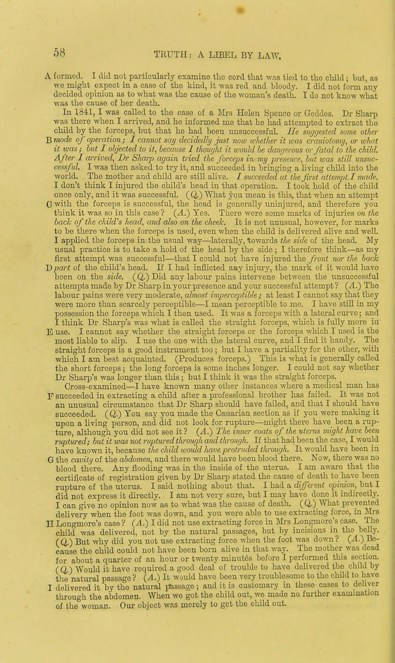 A furmcd. I did not particularly examine the cord tlaat was tied to the cliikl; but, as wo miglit expect in a case of the kind, it was red and bloody. I did not foi-m any decided opinion as to wlaat -was the cause of the woman's deatli. I do not know what was tho cause of her death. Li 184:1, I was called to tho case of a JIrs Helen Spenco or Geddes. Dr Sharp was there when I arrived, and he informed mo that ho had attempted to extract tho child by tho forceps, but that ho had been unsuccessful, lie sur/(/esled some other B mode of operation; I cannot sai/ decidedly just now ichether it jvas axmiolomi/, or what it teas; but I objected to it, because 1 thought it ivoukl be damjerous or fatal to the child. After I arrived, Dr Shaiji a<jain tried the forceps in my presence, but was still unsuc- cessful. I was then asked to ti-y it, and succeeded in bringing a living child into tho world. The mother and child are still ahve. I succeeded at the first attempt I made. I don't think I injured the child's head in that operation. I took hold of tho child once only, and it was successful. (Q.) What you mean is this, that when an attempt G with the forceps is successful, the head is generally uninjured, and therefore you think it was so in this case ? {A.') Yes. There were some marks of injui-ies on the back of the child's head, and also on the cheek. It is not unusual, however, for marks to be there when the forceps is used, even when tho child is deUvcred ahve and well. I applied the forceps in the usual way—^laterally, towards the side of the head. My usual practice is to take a hold of the head by the side ; I therefore think—as my first attempt was successful—that I could not have injured the front nor the back D part of the child's head. If I had inflicted any injm-y, the mark of it would have been on tho side. (Q.) Did any labour pains intervene between the unsuccessful attempts made by Dr Sharp in your presence and yoiu- successful attempt ? (-4.) The labom- pains were very moderate, almost imperceptible ; at least I cannot say that they were more than scarcely perceptible—I mean iDcrceptible to me. I have still in my possession tho forceps which I then used. It was a forceps with a lateral curve; and I think Dr Sharp's was what is called the straight forceps, which is fully more in E use. I cannot say whether the straight forceps or the forceps which I used is the most liable to slip. I use the one with the lateral cm've, and I find it handy. Tho straight forceps is a good instrument too ; but I have a partiality for the other, with which I am best acquainted. (Produces forceps.) This is what is generally called the short forceps; the long forceps is some inches longer. I could not say whether Dr Sharp's was longer than this ; but I think it was the straight forceps. Cross-examined—I have known many other instances where a medical man has F succeeded in extracting a child after a professional brother has failed. It was not an unusual circumstance that Dr Shai-p should have faUed, and that I should have succeeded. (Q.) You say you made the Cajsarian section as if you were making it upon a living person, and did not look for ruptm-e—might there have been a rup- ture, although you did not see it ? (A.) The inner coats of the uterus might have been ruptured; but it was not ruptured through and through. If that had been the case, I would have known it, because the child luoidd have protruded through. It would have been in G the cavity of the abdomen, and there would have been blood there. Now, there was no blood there. Any flooding was in the inside of the utsrus. I am aware that tho certificate of registration given by Dr Sharp stated the cause of death to have been rupture of the uterus. I said nothing about that. I had a different opinion, but I did not express it directly. I am not very sure, but I may have done it indh-ectly. I can give no opinion now as to what was the cause of death. ((^.) What prevented delivery when the foot was down, and you were able to use extracting force, in JIrs n Longmore's case ? (4.) I did not uso extracting force in Sirs Longmore's case. Tho child was delivered, not by the natural passages, but by incisions in tho belly. (Q.) But why did you not use extracting force when tho foot was down ? (A.) Be- cause the child could not have been born alive in that way. Tho mother was dead for about a quarter of an hour or twenty minutes before I perfoi-med this section. (Q.) Would it havo required a good deal of trouble to have delivered the child by the natural passage ? (A.) It would have been very troublesome to tho child to havo I delivered it by tho natural passage; and it is customary in these cases to dehyer through the aijdomen. When wo got the child out, wo made no fm-thcr oxammation of the woman. Our object was merely to got tho child out.