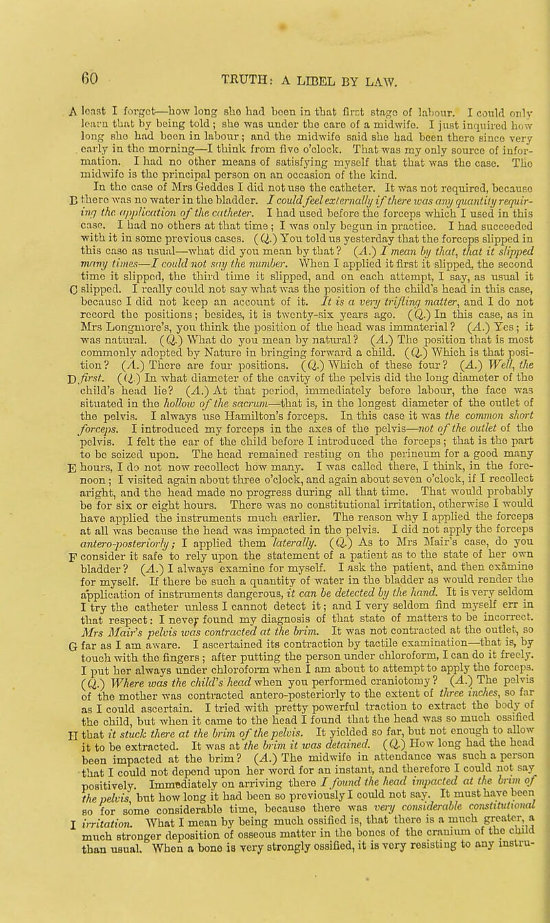 A loaat I forgot.—bow long slao had been in tbat Crct stage of labour. I could only iciu-a tbat by being told ; sbo was under tbo oaro of a midwife. I just inquired bow long sbe bad boon in labour; and tbo midwife said she bad been there since very early in tbo morning—I think from five o'clock. Tbat was my only source of infor- mation. I liad no other means of satisfying myself that that was the case. Tho midwife is tho principal person on an occasion of the kind. In the case of Mrs Goddes I did not use the catheter. It was not required, because E there was no water in the bladder. I could fed externally if there ivas any qtianlilyrefpiir- irifj the. (ipplimtioii of the catheter. 1 had used before the forceps which I used in this casn. I had no others at that time ; I was only begun in practice. I had succeeded with it in some previous cases. ( Q.) You told us yesterday that the forceps slipped in this case as iisual—what did you mean by tbat? (yl.) I mean by that, that it slipped vinny times—/ could not say the number. When I applied it first it slipped, the second time it slipped, the third time it slipped, and on each attempt, I say, as usual it C slipped. I really could not say what was the position of the child's head in this case, because I did not keep an account of it. It is a vei-y trijlincj matter, and I do not record tho positions; besides, it is twenty-six years ago. (Q.) In this case, as in JIrs Longmore's, you think the position of the bead was immaterial ? (.4.) Yes; it was natural. (Q.) What do you moan by natural? (yl.) The position that is most commonly adopted by Nature in bringing forward a child. (Q.) Which is that posi- tion? (A.) Tliere are fom- positions. (Q.) Which of these four? (.4.) Well, the J) first. ((I) In what diameter of the cavity of the pelvis did the long diameter of the child's head lie? (jd.) At tbat period, immediately before labour, the face wa3 situated in the holloio of the sacrum—tbat is, in the longest diameter of the outlet of the pelvis. I always iiso Hamilton's forceps. In this case it was the common short forceps. I introduced my forceps in the axes of the pelvis—not of the outlet of tbo pelvis. I felt the ear of tbo child before I introduced the forceps ; that is the part to be seized upon. The head remained resting on the perineiun for a good many E hours, I do not now recollect how many. I was called there, I think, in the fore- noon ; I visited again about three o'clock, and again about seven o'clock, if I recollect aright, and the bead made no progress during aU that time. That would probably be for six or eight hours. There was no constitutional irritation, otherwise I would have applied the instruments much earlier. The reason why I applied the forceps at all was because the head was impacted in tho pelvis. I did not apply the forceps antero-posteriorly; I applied them laterally. (Q.) As to Mrs JIair's case, do you F consider it safe to rely upon the statement of a patient as to the state of her own bladder? (A.) I always examine for myself. I ask the patient, and then examine for myself. If there be such a quantity of water in the bladder as would render the application of instruments dangerous, it can be detected by the hand. It is very seldom I try the catheter imless I cannot detect it; and I very seldom find myself err in tbat respect: I nevej: found my diagnosis of tbat state of matters to be incorrect. Mrs Mair's pelvis was contracted at the brim. It was not contracted at the outlet, so G far as I am aware. I ascertained its contraction by tactile examination—that is, by touch with tho fingers; after putting the person under chloroform, I can do it freely. I put her always under chlorofoi-m when I am about to attempt to apply the forceps. (CI.) Where was the child's headvrhcn you performed craniotomy? (A.) The pelvis of tho mother was conti-acted antero-posteriorly to the extent of three inches, so far as I could ascertain. I tried with pretty powerful traction to extract tbo body of tho child, but when it came to the head I found that the head was so much ossified II that it stuck there at the brim of the pelvis. It yielded so far, but not enough to allow it to be extracted. It was at the brim it was detained. (Q.) How long bad tho bead been impacted at the brim? (A.) The midwife in attendance was such a person that I could not depend upon her word for an instant, and therefore I could not say positively. Immediately on arriving there / found the head impacted at the brim of the pelvis but bow long it had been so previously I could not say. It must have been BO for aomo considerable time, bocauso there was very considerable constitutional I irritation. What I mean by being much ossified is, that tbcro is a much g';<?at<T a much stronger deposition of osseous matter in the bonos of tho cramum of the child than usual. When a bone is very strongly ossified, it is very resisting to any mslru-