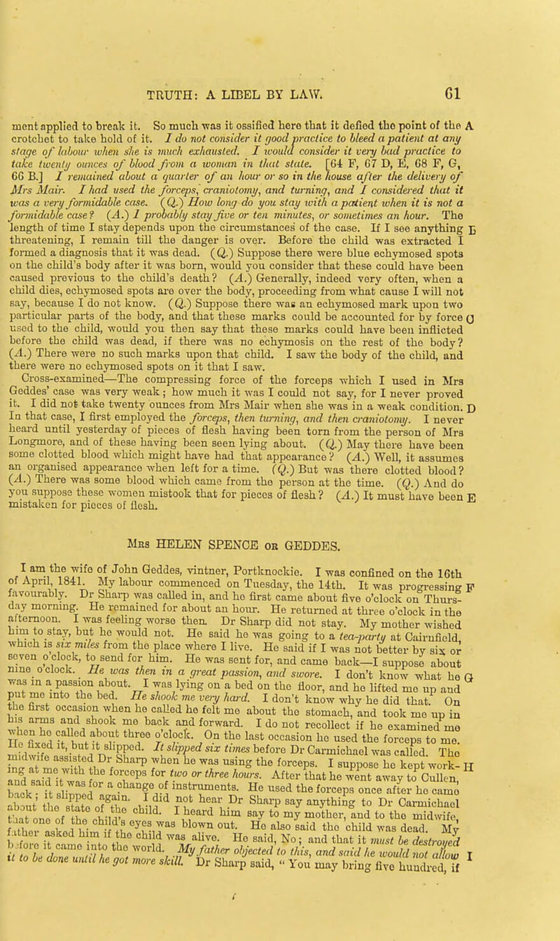 ment applied to break it. So much was it ossified here that it defied the point of the A crotchet to take hold of it. I do not consider it good practice to bleed a patient at any stage of labour when s'Jie is much exhausted. I luould consider it vei-y bad practice to take twenli/ ounces of blood from a woman in that state. [64 F, G7 D, E, 08 F, G, 6G B.j / remained about a quarter of an hour or so in the house after the delivery of Mrs Mair. I had used the forceps, craniotomy, and turning, and I considered that it was a very formidable case. (Q-) How long do you stay with a patient ivhen it is not a formidable case ? (4.) 1 probably stay five or ten minutes, or sometimes an hour. The length of time I stay depends upon the circumstances of the case. If I see anything J3 threatening, I remain till the danger is over. Before the child was extracted I foiTned a diagnosis that it was dead. (Q.) Suppose there were blue echymosed spots on the child's body after it was born, would you consider that these could have been caused previous to the child's death ? (4.) Generally, indeed very often, when a child dies, echymosed spots are over the body, proceeding from what cause I will not say, because I do not know. (Q.) Suppose there was an echymosed mark upon two particular parts of the body, and that these marks could be accounted for by force (j used to the child, would you then say that these marks could have been inflicted before the child was dead, if there was no ech3rmosis on the rest of the body? {A.) There wei-e no such marks upon that child. I saw the body of the child, and there were no echymosed spots on it that I saw. Gross-examined—The compressing force of the forceps which I used in Mrs Geddes' case was very weak ; how much it was I could not say, for I never proved it. I did not ta,ke twenty ounces from Mrs Mair when she was in a weak condition. D In that case, I first employed the forceps, then turning, and then a-aniotomy. I never heai-d until yesterday of pieces of flesh having been torn from the person of Mrs Longmore, and of these having been seen lying about. (Q.) May there have been some clotted blood which might have had that appearance ? {A.) WeU, it assumes an organised appearance when left for a time. (Q.) But was there clotted blood? {A.) There was some blood which came from the person at the time. (Q.) And do you suppose these women mistook that for pieces of flesh? (A.') It must have been E mistaken for pieces of flesh. Mhs HELEN SPENGE or GEDDES, I ani the wife of John Geddes, vintner, Portknockie. I was confined on the 16th of April 1841 My labour commenced on Tuesday, the 14th. It was progressing F favom-ably. Dr Shai-p was caUed in, and he first came about five o'clock on Thm-s- day mornmg He remained for about an hour. He returned at three o'clock in the afternoon. I was feehng worse then. Dr Sharp did not stay. My mother wished him to stay, but he would not. He said ho was going to a tea-partu at Cairufiold which IS six mdes from the place where I live. He said if I was not better by six or seven o clock, to send for him. He was sent for, and came back-I suppose about nine o clock. He was then m a great passion, and swore. I don't know what ho G was in a passion about. I was lying on a bed on the floor, and he lifted me up and put me into the bed. He shook me venj hard. I don't know why he did that. On the first occasion when he caUed he felt me about the stomach, and took me up in w^lT' ''n 1 T '^•^ ^^r'^- ^ ^° if examined me Hn fiv^fi -^T ° 0.° the last occasion he used the forceps to me Ho fixed It, but It slipped. It slxpped six times before Dr Garmichael was called The midwife aas.s cd Dr Shai^ when he was using the forceps. I suppose he kept work- H b^ck ft slinnl ^ e^'^^f ° mstruments. He used the forceps once after he came a^*t tt s^ate of^t'hn- rn'^ f^^'^^ ''''^'^^3 to Dr Garmichael tW LI nf ^ ^^^ ^'^y *° iJiotl^er, and to the midwife t