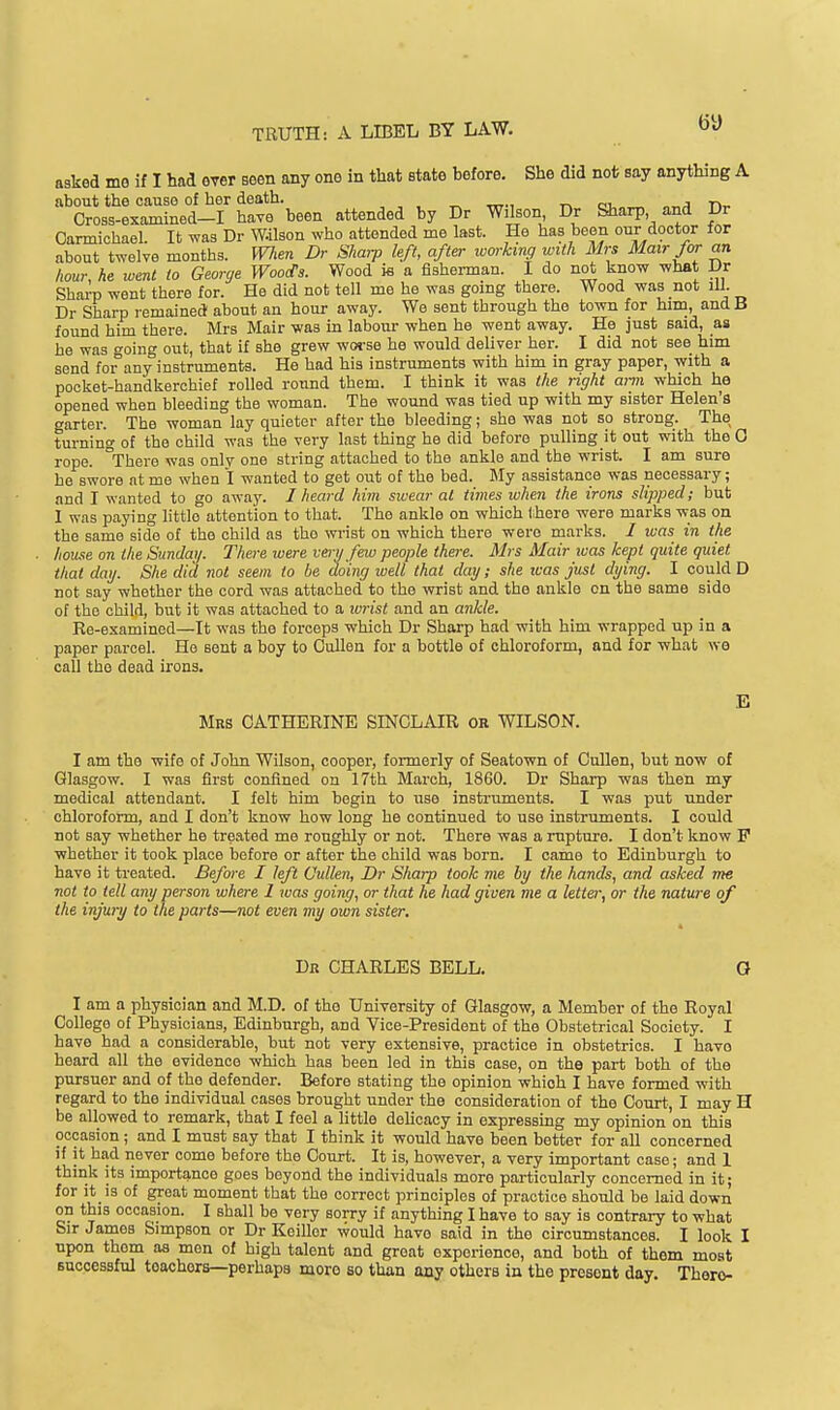 asked me if I had ever seen any one in that state before. She did not say anything A about the cause of her death. m j ■!->_ Cross-examined-I have been attended by Dr Wilson Dr Sharp and Dr Oarmichael. It was Dr W.ilson who attended me last. He has been our doctor for about twelve months, men Dr Shwp left, after ivorhmg with Mrs Mairfor an hour, he went to George WoocTs. Wood m a fishennan. I do not know what Dr Sharp went there for. He did not tell me he was gomg there. Wood was not ill. Dr Sharp remained about an hour away. We sent through the town for him, and B found him there. Mrs Mair was in labour when he went away. He just said, as he was o'oing out, that if she grew woj-se he would deliver her. I did not see him send for^any instruments. He had his instruments with him in gray paper, with a pocket-handkerchief rolled round them. I think it was the right arm which he opened when bleeding the woman. The wound was tied up with my sister Helen's garter. The woman lay quieter after the bleeding; she was not so strong. The turning of the child was the very last thing he did before pulling it out with the 0 rope. There was only one string attached to the ankle and the wrist. I am sure he swore at me when l wanted to get out of the bed. My assistance was necessary; and I wanted to go away. I heard him swear at times ivhen the irons slipped; but I was paying little attention to that. The ankle on which Ibere were marks was on the same side of the child as tho wrist on which there were marks. / was in the house on the Sundai/. There were veiy few people there. Mrs Mair luas kept quite quiet that day. She did not seem to be doing well that day; she teas just dying. I could D not say whether the cord was attached to the wrist and the ankle on the same side of the child, but it was attached to a ivrist and an ankle. Re-examined—It was the forceps which Dr Sharp had with him wrapped up in a paper parcel. He sent a boy to Cullen for a bottle of chloroform, and for what we call tho dead irons. E Mrs CATHERINE SINCLAIR or WILSON. I am the wife of John Wilson, cooper, formerly of Seatown of Cnllen, but now of Glasgow. I was first confined on 17th March, 1860. Dr Sharp was then my medical attendant. I felt him begin to use instruments. I was put under chloroform, and I don't know how long he continued to use instruments. I could not say whether he treated me roughly or not. There was a rupture. I don't know P whether it took place before or after the child was born. I came to Edinburgh to have it treated. Before I left Cullen, Dr Sharp took me by the hands, and asked me not to tell any person where 1 was going, or that he had gioen me a letter, or the nature of the injury to the parts—not even my own sister. Dk CHARLES BELL. Q I am a physician and M.D. of tho University of Glasgow, a Member of the Royal College of Physicians, Edinburgh, and Vice-President of the Obstetrical Society. I have bad a considerable, but not very extensive, practice in obstetrics. I have heard all the evidence which has been led in this case, on the part both of the pursuer and of the defender. Before stating the opinion which I have formed with regard to the individual cases brought under the consideration of the Court, I may H be allowed to remark, that I feel a little delicacy in expressing my opinion on this occasion ; and I must say that I think it would have been better for all concerned if it had never come before the Court. It is, however, a very important case; and 1 think its importance goes boyond the individuals more particularly concerned in it; for it is of great moment that the correct principles of practice should be laid down on this occasion. I shall be very sorry if anything I have to say is contrary to what Sir James Simpson or Dr Keillor would have said in the circumstances. I look I upon thorn aa men of high talent and great experience, and both of them most successful teachers—perhaps more so than any others in the present day. There-