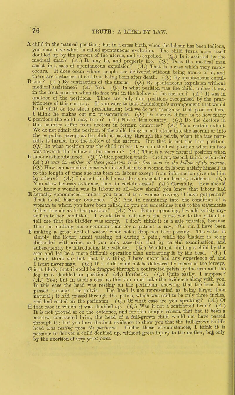 A child in tho natural position; but in a cross birth, -when the labonr has boon tedious, you may have what is called spontaneous evolution. The child turns upon itself doubled up by the powers of the uterus, and is expelled. (Q.) Is it assisted by tho modica,l man? (A.) It may be, and properly too. (Q.) Does tho medical man assist in a case of spontaneous expulsion? (A.) That is a case which very rarely occurs. It does occur where people aro dohvered without being awaro of it, and there aro instances of childi-en being born after death. (Q.) By spontaneous expul- B sion? (4.) By contraction of the uterus. (Q.) By spontaneous expulsion without medical assistance? (A.) Yes. (Q.) In what position was the child, unless it was in the first position when its face was in the hollow of the sacrum ? (A.) It was in another of the positions. There are only four positions recognised by the prac- titioners of this country. If you were to take Baudoloquo's arrangement that would be the fifth or the sixth presentation; but we do not recognise that position here. I think he makes out sis presentations. (Q.) Do doctors differ as to how many C positions the child may be in? (A.) Not in this country. (Q.) Do the doctors in this country differ from doctors in foreign countries? (A.) To a certain extent. Wo do not admit the position of the child being tm-ned either into the sacrum or into the OS pubis, except as tho child is passing through the pelvis, when the face natu- rally is turned into the hollow of the sacrum. But that is not the first position. (Q.) In what position was the child unless it was in the first position when its face was towards the hoUow of the sacrum ? (A.) That is a very natural position when D labom- is far advanced. (Q.) Which position was it—^the first, second, third, or fourth? (A.) It ivas in neither of these positions if its face was in the hollow of the sacrum. (Q.) How can a medical man who is called in to a woman in labour satisfy himself as to the length of time she has been in labour except from information given to him by others ? (A.') I do not think he can do so, except from hearsay evidence. (Q.) You aUow hearsay evidence, then, in certain cases ? (A.) Certainly. How should you know a woman was in labour at all—^how should you know that labonr had E actually commenced—aimless you trusted to a woman saying, 'I have got pains?' That is all hearsay evidence. (Q.) And in examining into the condition of a woman to whom you have been called, do you not sometimes trust to the statements of her friends as to her position ? (A.^ No. Before operating, I would satisfy my- self as to her condition. I would trust neither to the nm-se nor to the patient to tell me that the bladder was empty. I don't think it is a safe practice, because there is nothing more common than for a patient to say, ' Oh, sir, I have been F making a great deal of water,' when not a drop has been passing. The water is simply the liquor amnii passing oS during a pain ; while the bladder is being distended with urine, and you only ascertain that by careful examination, and subsequently by introducing the catheter. ( Q.) Would not binding a child by the arm and leg be a more diifioult operation than extracting it by the head. (4.) I should think so; but that is a thing I have never had any experience of, and I trust never may. (Q.) If a child could not be deUvered by means of the forceps, G is it likely that it coidd be dragged through a contracted polvis by the arm and the leg in a doubled-up position? (.4.) Perfectly. (Q.) Quite easily, I suppose? (^.) Yes ; but in such a case as this you must take the evidence along with you. In this case the head was resting on the perineum, showing that tho head had passed through the pelvis. The head is not represented as being larger than natural; it had passed thi'ough the pelvis, which was said to bo only three inches, and had rested on the perineiim. (Q.) Of what case are you speaking? (A.) Of Hthat case in which it was doubled up. (Q.) Was it not a contracted brim? (.4.) It is not proved so on the evidence, and for this simple reason, that had it been a narrow, contracted brim, the head of a fuU-gi-own child would not have passed through it; but you have distinct evidence to show you that the full-grown child's head ivas resting vpon the perinetwi. Under these circimistances, I think it is possible to dehver a child doubled up, without great injury to tho mother, bi^J only by the exertion of very great force.