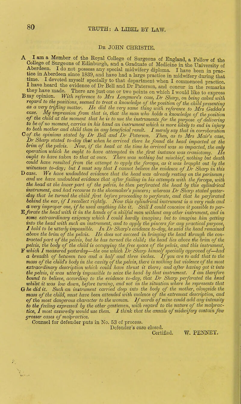 Dk JOHN CHEISTIE. •'^r, a Member of the Royal OoUege of Surgeons of England, a FeUow of the College of Surgeons of Edinburgh, and a Graduate of Medicine in the University of Aberdeen. I do not possess any special midwifery diploma. I have been in prac- tice in Aberdeen smce 1839, and have had a large practice in midwifery dming that time. I devoted myseU specially to that department when I commenced practice I have heard the evidence of Dr BeU and Dr Paterson, and concur in the remarks they have made. There are just one or two points on which I would like to express Bmy opimon. With referetwe to Mrs Longmore's case, Dr Sharp, on being ashed with regard to the positions, seemed to treat a knowledge of the position of the child presenting as a very trifling matter. He did the very same thing with reference to Mrs Geddes's case. My impression from that is, that the man who holds a knowledge of the position of the child at the moment that he is to use the instruments for the purpose of delivering to be of no moment, carries in his hand an instrument which is more likely to end in injury to both mother and child than in any beneficial result. I merely say that in corroboration Qof the opinions stated by Dr Bell and Dr Paterson. Then, as to Mrs Mail's case, Dr Sharp stated to-day that when he arrived there he found the head impacted at the brim of the pelvis. Now, if the head at the time he arrived was so impacted, the only operation which he ought to have attemi^ted in the first instance was craniotomy. He ought to have taken to that at once. There was nothing but mischief, nothing but death could have resulted from the attempt to apply the forceps, as it luas brought out by the witnesses to-day; but I must say that I cannot believe the evidence of Dr Sharp in this Dcase. We have undoubted evidence that the head was already resting on the perineum; and we have undoubted evidence that after failing in his attempts with the forceps, with the head at the lower part of the pelvis, he then perforated the head by this cylindrical instrument, and had recourse to the shoemaker's pincers; whereas Dr Sharp stated yester- day that he turned the child first before proceeding to perforate, and that he perforated behind the ear, if I recollect lightly. Now this cylindrical instrument is a very rude and a very improper one, if he used anything like it. Still I could conceive it possible toper- 'Eforate the head with it in the hands of a skilful man without any othei- instrument, and in some extraordinary exigency which I could hardly imagine; but to imagine him getting into the head with such an instrument, and to apply the pincers for any practical purpose, I hold to be utterly impossible. In Dr Sharp's evidence to-day, he said the head remained above the brim of the pelvis. He does not succeed in bringing the head th-ough the con- tracted part of the pelvis, but he has turned the child; the head lies above the brim of the pelvis, the body of the child is occupying the free space of the pelvis, and this instrumeiit, F which I measured yesterday—the one which Dr Sharp himself specially approved of—had a breadth of between two and a half and three inches. If you are to add that to the mass of the child's body in the cavity of the pelvis, there is nothing but violence of the most extraordinary description which could have thrust it there; and after having got it into the pelvis, it was uttei-ly impossible to seize the head by that instrument. I am therefore bound to believe, according to the evidence to-day, that Dr Sharp perforated the head whilst it was low down, before turning, and not in the situation whei-e he r^resents that G he did it. Such an instrument carried deep into the body of the mother, alongside the mass of the child, must have been attended with violence of the extremest description, and of the most dangerous character to the woman. If words of mine could add any intensity to the feeling expressed by the other gentlemen, with regard to the nature of the malprac- tice, Imost assuredly would use them. I think that the annals of midwifery contain few grosser cases of malpractice. Counsel for defender puts in No. 53 of procosa. Defender's case closed. Cortifiod. W. PENNEY.