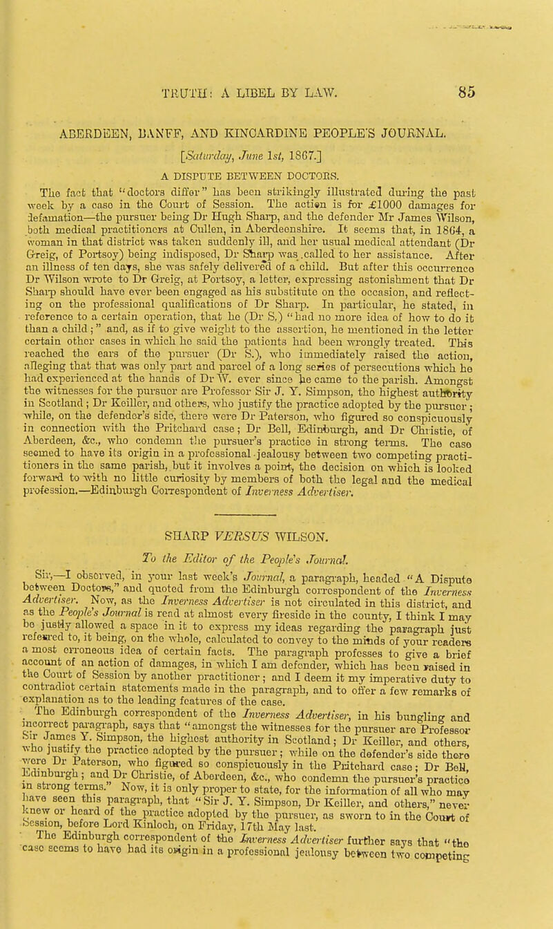 ABERDEEN, BANFF, AND KINCARDINE PEOPLE'S JOURNAL. [_Saiwdai/, June 1st, 1867.] A DISrCTE BETWEEN DOCTOES. The fact fcbab clootora diffov has been strikingly illustrated dmung the past week by a case in the Court of Session. The aotien is for £1000 damages for 3ef.i.mation—the pui-suer being Dr Hugh Shai-p, and the defender Mr James Wilson, both medical practitioners at CuUen, in Aberdeenshire. It seems that, in 18G4, a woman in that district was taken suddenly ill, and her usual medical attendant (Dr Gf-reig, of Poi-tsoy) being indisposed, Dr ^ai-p was .called to her assistance. After an illness of ten days, she was safely delivered of a child. But after this occun'enco Dr Wilson wrote to Dr Greig, at Portsoy, a letter, expressing astonishment that Dr Shai-p should have ever been engaged as his substitute on the occasion, and reflect- ing on the professional qualifications of Dr Shai-p. In particular, he stated, in reference to a certain operation, that he (Dr S.) had no more idea of Jiow to do it than a child; and, as if to give weight to the assoi tion, he mentioned in the letter certain other cases in which ho said the patients had been wrongly treated. This reached the ears of tho pursaier (Dr S.), who immediately raised the action, alleging that that was only pai-t and parcel of a long series of persecutions which he had experienced at the hands of Dr W. ever since Jie came to the parish. Amongst the witnesses for the pursuer are Professor Sir J. Y. Simpson, tho highest autbftrity in Scotland ; Dr KeiUer, and othei«s, who justify the jiractice adopted by the pm-suor; while, on the defender's side, there were Dr Paterson, who figm-ed so conspicuously in connection with the Pritchard case; Dr Bell, Edinburgh, and Dr Christie, of Aberdeen, &c., who condemn tJie pursuer's practice in strong tei-ms. The case seemed to have its origin in a professional jealousy between two competing practi- tioners in tho same parish, but it involves a point, tho decision on which is looked forwai-d to with no little curiosity by members of both tho legal and the medical profession.—Ediubui-gh CoiTespondent of Inverness Adverdsei: SHARP VERSUS WILSON. To the Editor of the People's Journal. Sir,—I observed, in your last week's Journal, a paragi-aph, headed A Dispute between Doctops, and quoted from the Edinburgh correspondent of the Inverness Advertiser. Now, as the Inverness Advertiser is not circulated in this district, and as the People's Journal is read at almost every fireside in the county, I think I may be justly allowed a space in it to express my ideas regarding tho paragraph just refem-ed to, it being, on tlie whnle, calculated to convey to the mitids of your readers a most eiToneous idea of certain facts. The paragraph professes to give a brief account of an action of damages, in which I am defender, which has boon raised in the Court of Se ssion by another practitioner; and I deem it my imperative duty to contradiot certain statements made in the paragraph, and to offer a few remarks of explanation as to the leading features of the case. The Edinbm-gh coiTespondent of the Inverness Advertiser, in his bunglinff and mcon-ect paragi-aph, says that amongst the witnesses for the pursuer are Professor .Sir James Y Simpson, the highest authority in Scotland; Dr Keillor, and others, who justify tho practice adopted by the pursuer; while on the defender's side there were Ur i'aterson^ who flgiwed so conspicuously in the Pritchard case; Dr BeH, J!>cbnbm-gh ; and Dr Christie, of Aberdeen, &c., who condemn the pursuer's practice in strong terms. Now, it is only proper to state, for the infoi-mation of all who may have seen this paragi-aph, that Sir J. Y. Simpson, Dr KeiUer, and others, never knew or hoard of the practice adopted by the pursuer, as sworn to in the Court of Session, before Lord Kinlooh, on Friday, 17th May last. The Edinbiirgh correspondent of the Inverness Advertiser further Bays that tho case scorns to have had its osigin in a professional jealousy between two competing