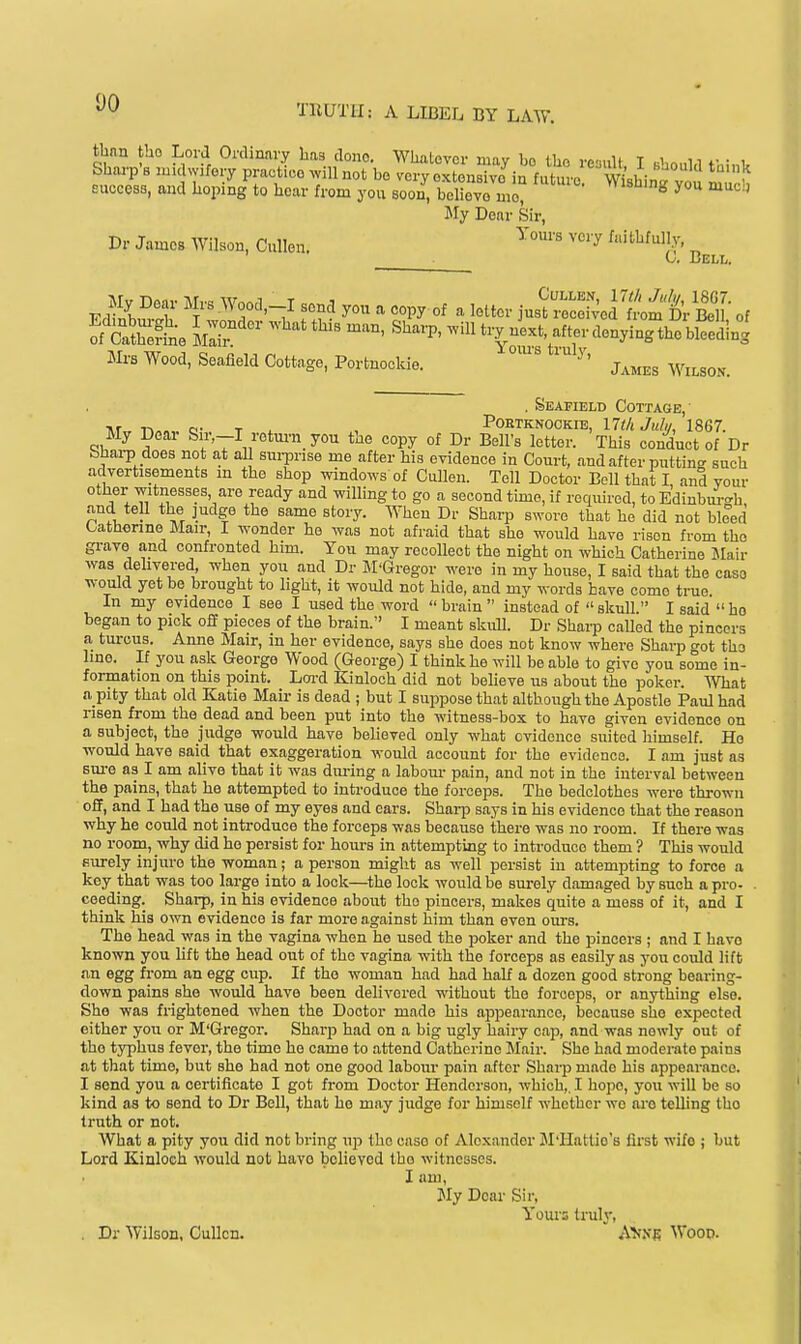 tbnn tbo Lord Ordinary liaa done. Whalovor mav bo Ibn vo-nU T .1 1 w • 1 Shai-p's luidwifory practico.villnot bo veryoxLsTvo in future W^^^^^^ EuoeesB, and hoping to hoar from you soon^ beUevTme? ^^ Jfy Dear Sir, Dr James Wilson, Cullen. ^^'^ ^'^ ^itl^filly. „ ^ G, Beli,. EdilS' '1' ''Y'-^ ^ °^ ^ iuB^re:r;e]';;Lmt. Ben- of Mrs Wood, Seafield Cottage, Portnookie. ^' j^^j^s Wilson. . Seafield Cottage,- >r o- T X , POETKNOOKIE, lltli Julii, 1867. My Dear Sir,-I retm-n you the copy of Dr Bell's letter. This conduct of Dr bhai-p does not at all sm-prise me after his evidence in Court, and after putting such advertisements in the shop windows of Cullen. Tell Doctor Boll that I and vour other witnesses, are ready and wilhngto go a second time, if required, to Edinbm-<^h and tell the judge the same story. When Dr Sharp swore that he did not bleed Catherine Mair, I wonder he was not afraid that she would have risen from the grave and confronted him. You may recollect the night on which Catherine JIair was dehvered, when you and Dr BI'Gregor were in my house, I said that the case would yet be brought to light, it would not hide, and my words have come true. In my evidence I see I used the word brain instead of skull. I said ho began to pick off pieces of the brain. I meant skull. Dr Sharp called the pincers a turcus. Anne Mair, in her evidence, says she does not know where Sharp got the line. If you ask George Wood (George) I think he will be able to give you some in- formation on this point. Loi-d Kinloch did not believe us about the poker. What a pity that old Katie Mair is dead ; but I suppose that although the Apostle Paul had risen from the dead and been put into the witness-box to have given evidence on a subject, the judge would have believed only what evidence suited himself. He would have said that exaggeration would account for the evidence. I am just as sm-e as I am alive that it was during a labour pain, and not in the interval between the pains, that he attempted to introduce the forceps. The bedclothes were thrown off, and I had the use of my eyes and ears. SharjD says in his evidence that the reason why he could not introduce the forceps was because there was no room. If there was no room, why did he persist for hours in attempting to introduce them ? This would surely injure the woman; a person might as well persist in attempting to force a key that was too large into a lock—the lock would be sm-ely damaged by such a pro- . ceeding. Sharp, in his evidence about the pincers, makes quite a mess of it, and I think his own evidence is far more against him than even ours. The head was in the vagina when he used the poker and the pincers ; and I have known you hft the head out of the vagina with the forceps as easily as you could lift an egg fi-om an egg cup. If the woman had had half a dozen good strong bearing- down pains she would have been delivered without the forceps, or anything else. She was frightened when the Doctor made his appearance, because she expected either you or M'Gregor. Sharp had on a big ugly hairy cap, and was newly out of the typhus fever, the time he came to attend Catherine Mair. She had moderate pains at that time, but she had not one good labour pain after Sharp made his appearance. I send you a certificate I got from Doctor Henderson, which,, I hope, you will be so kind as to send to Dr Bell, that he may judge for himself whether wo oi-o telling the truth or not. What a pity you did not bring up the caso of Alexander iM'Hattio's first wife ; but Lord Kinloch would not have believed the witnesses. I am, Sly Dear Sir, Youi's truly, . Dr Wilson, Cullen. AVXE Wood.
