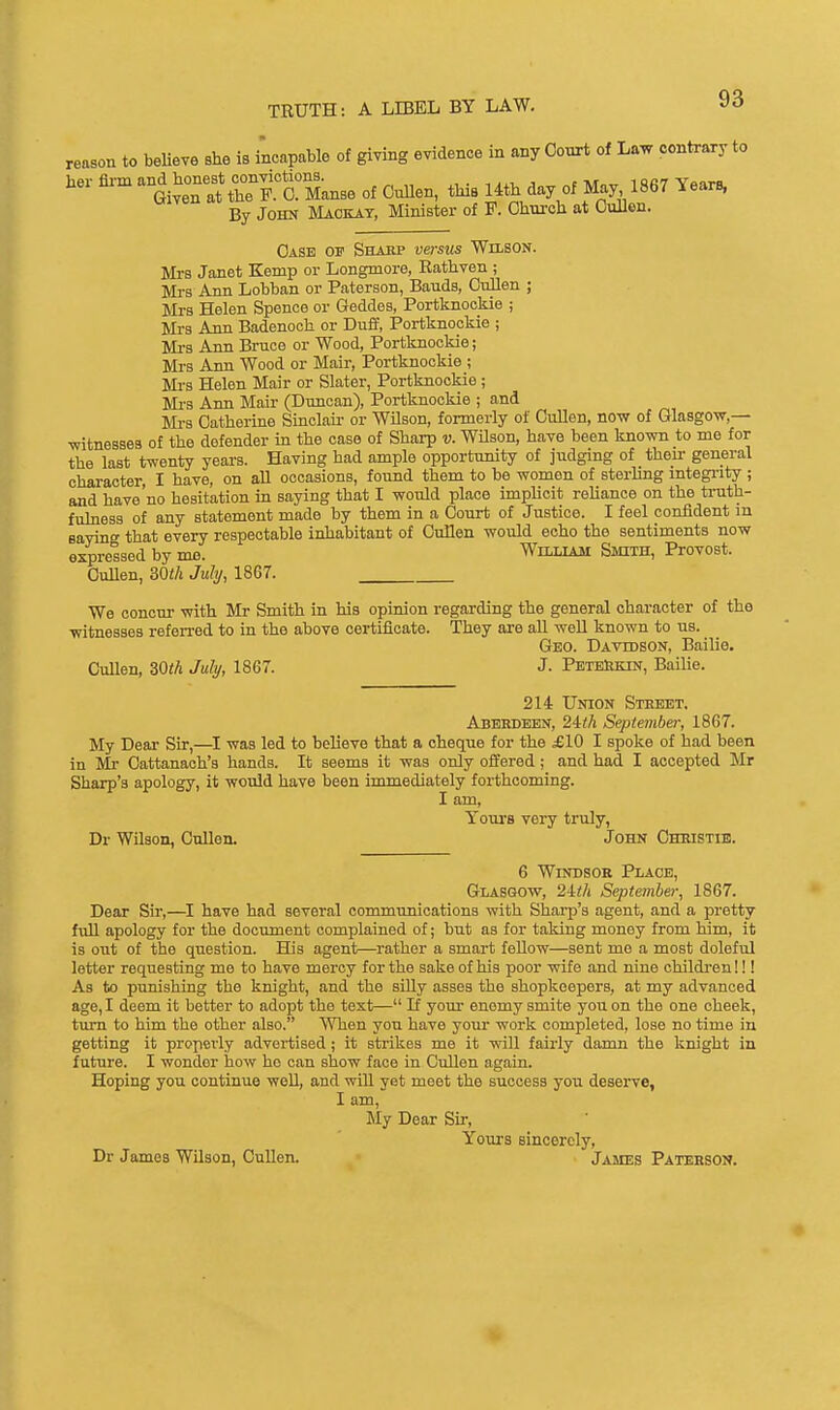 reason to beliere she is incapable of giving evidence in any Oonrt of Law contrary to her fli'm and honest conyiotions. ,,,, , c tur^^ iQAaVfiarn. Given at the P. 0. Manse of Cullen, this Uth day of May, 1867 Years, By John Maokat, Minister of F. Ohnroh at CuUen. Case of Sharp versus Whson. Mi's Janet Kemp or Longmore, Rathven ; Mrs A Tin Lobban or Paterson, Bauds, CnUen ; Mrs Helen Spence or Geddes, Portknookie ; Mrs Ann Badenoch or Duff, Portknookie ; Mi's Ann Bruce or Wood, Portknookie; Mrs Ann Wood or Mair, Portknookie ; Mi-s Helen Mair or Slater, Portknookie ; Mrs Ann Mair (Duncan), Portknookie ; and Mrs Catherine Sinclair or Wilson, formerly of GuUen, now of Glasgow,— witnesses of the defender in the case of Sharp v. WUson, have been known to me for the last twenty years. Having had ample opportunity of judging of their general character, I have, on all occasions, found them to be women of sterling integi-ity ; and have'no hesitation in saying that I would place implicit reliance on the truth- fuhiess of any statement made by them in a Court of Justice. I feel confident in saying that every respectable inhabitant of Cullen would echo the sentiments now expressed by mo. William SmxH, Provost. Cullen, 30th July, 1867. We concur with Mr Smith in his opinion regarding the general character of the witnesses refen-ed to in the above certificate. They are all well known to us. Geo. Davidson, Bailie. OuUen, mh July, 1867. J. PeteIikin, Bailie. 214 Union Street. Aberdeen, 24i!A September, 1867. My Dear Sir,—was led to believe that a cheque for the £10 I spoke of had been in Mr Cattanach's hands. It seems it was only offered; and had I accepted Mr Sharp's apology, it would have been immediately forthcoming. I am, Youi-8 very truly, Dr Wilson, Cullen. John Chmstib. 6 Windsor Place, Glasgow, 24<A September, 1867. Dear Sir,—^I have had several communications with Shai'p's agent, and a pretty full apology for the document complained of; but as for taking money from him, it is out of the question. His agent—^rather a smart fellow—sent me a most dolefiil letter requesting me to have mercy for the sake of his poor wife and nine children!!! As to punishing the knight, and the siUy asses the shopkeepers, at my advanced age, I deem it better to adopt the text— If youi- enomy smite you on the one cheek, turn to him the other also. When you have your work completed, lose no time in getting it properly advertised; it strikes me it will fairly damn the knight in future. I wonder how ho can show face in Cullen again. Hoping you continue well, and wiU yet meet the success you deserve, I am. My Dear Sir, Youi's sincerely, Dr James Wilson, Cullen. James Paterson.