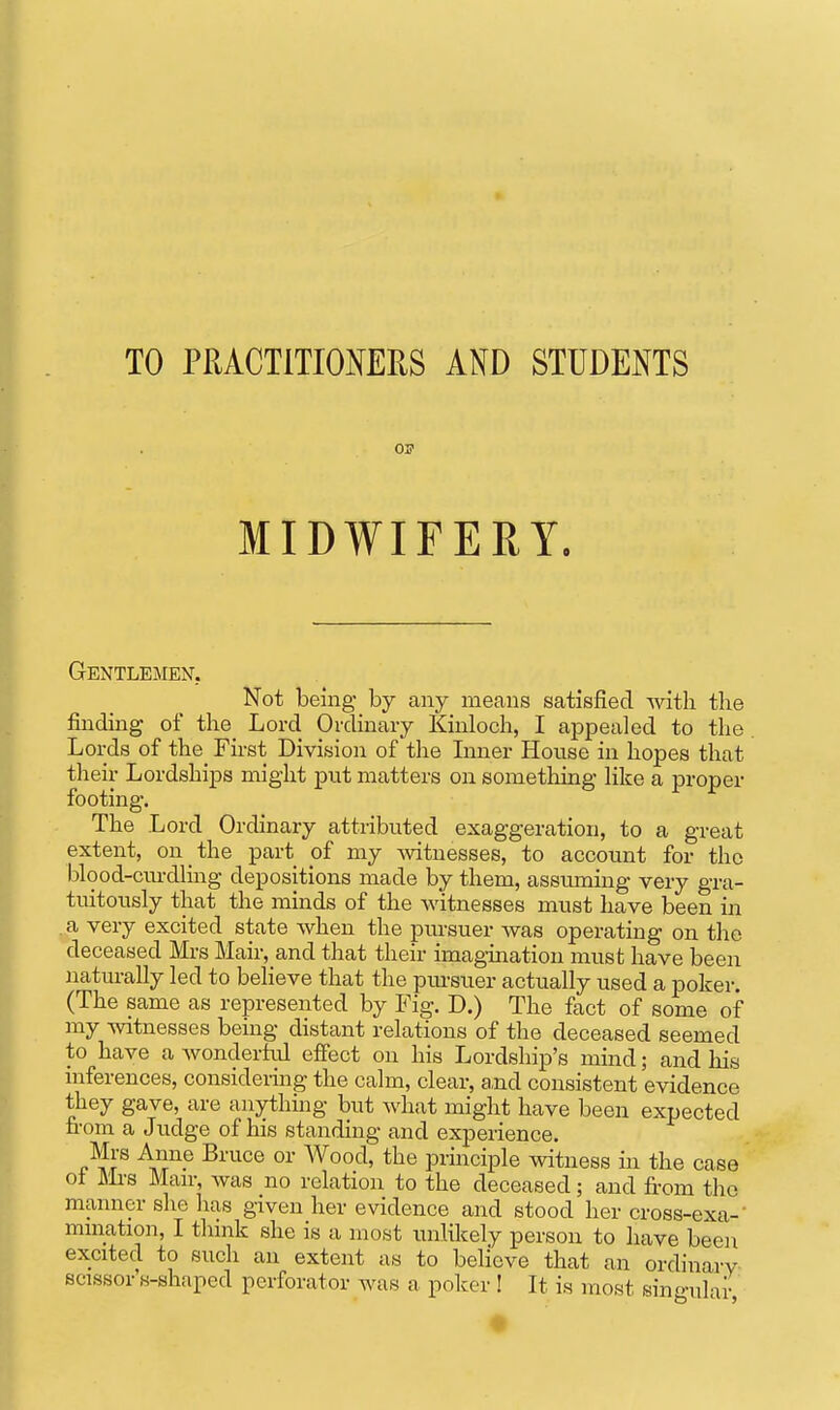 TO PRACTITIOMRS AND STUDENTS 03? MIDWIFERY. Gentlemen. Not being- by any means satisfied with the finding of the_ Lord Ordinary Kinloch, I appealed to the Lords of the_ First Division of the Liner House in hopes that their Lordships might put matters on something Hke a proper footing. The Lord Ordinary attributed exaggeration, to a great extent, on the part of my -witnesses, to account for the blood-ciu-dluig depositions made by them, assuming very gra- tuitously that the minds of the Avitnesses must have been in a very excited state when the pursuer was operating on the deceased Mrs Mair, and that their imagination must have been naturally led to believe that the pm-suer actually used a poker. (The same as represented by Fig. D.) The fact of some of my witnesses being distant relations of the deceased seemed to have a wonderhd effect on his Lordship's mind; and his mferences, considermg the calm, clear, and consistent evidence they gave, are anythmg but what might have been expected fi-om a Judge of his standing and experience. Mrs Anne Bruce or Wood, the principle witness m the case ot j\li-s Man-, was no relation to the deceased; and fi-om the manner she has given her evidence and stood her cross-exa- mmation, I think she is a most unlilcely person to have been excited to such an extent as to believe that an ordinarv scissor's-shaped perforator was a poker I It is most singular,