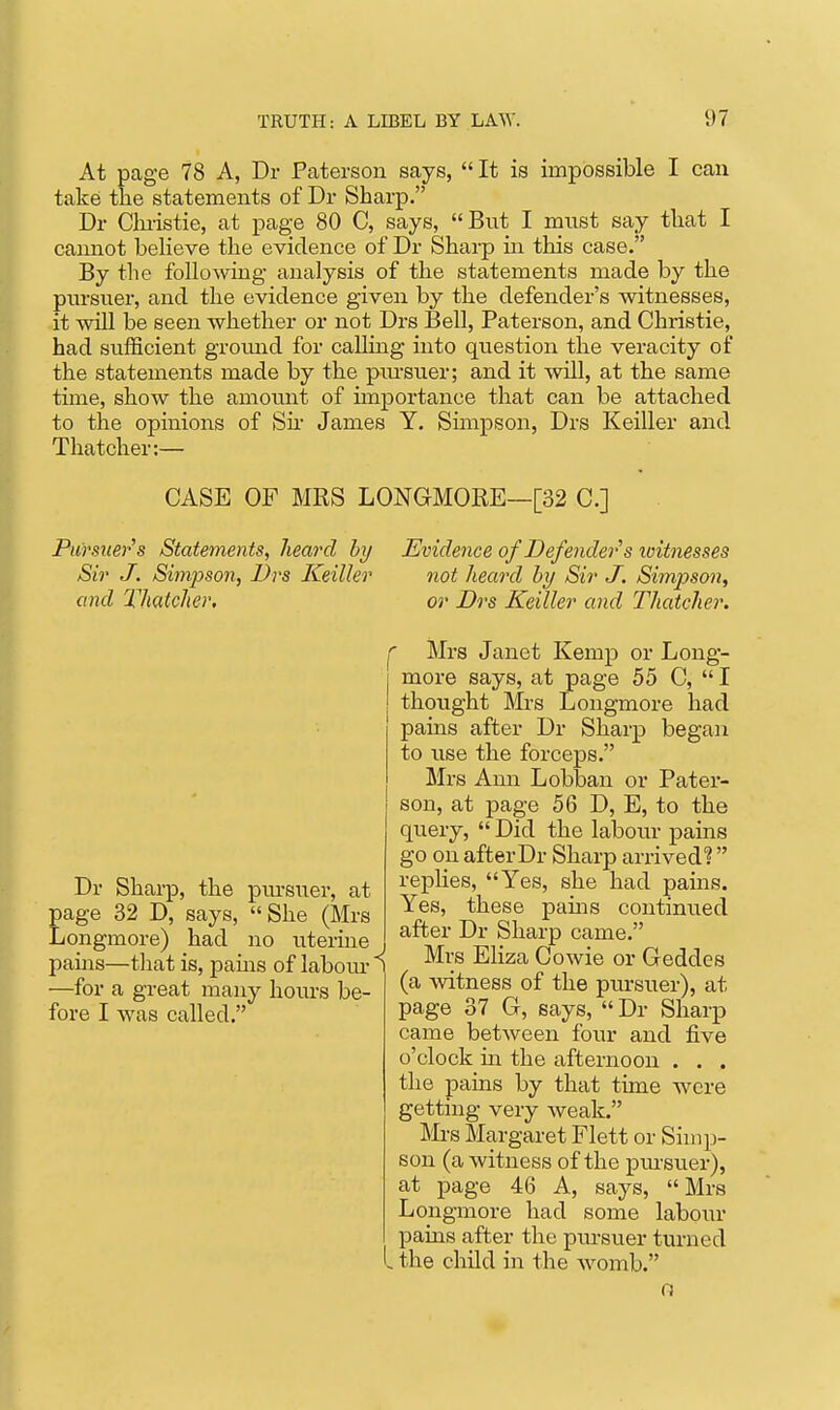 At page 78 A, Dr Paterson says,  It is impossible I can take the statements of Dr Sharp. Dr Christie, at page 80 C, says, But I must say that I caamot beHeve the evidence of Dr Sharp hi this case. By the followhig analysis of the statements made by the piu-suer, and the evidence given by the defender's witnesses, it will be seen whether or not Drs Bell, Paterson, and Christie, had sufficient groimd for caRing into question the veracity of the statements made by the piu-suer; and it will, at the same time, show the amount of importance that can be attached to the opinions of Sh- James Y. Sunpson, Drs Keiller and Thatcher:— CASE OF MRS LONGMORE—[32 C] Pursuer's Statements, heard by Evidence of Defender s loitnesses Sir J. Simpson, Drs Keiller not heard hy Sir J. Simpson, and Thatcher. or Drs Keiller and Thatcher. Dr Sharp, the pm-suer, at page 32 D, says, She (Mrs Longmore) had no uterine pains—that is, pams of labom- ^ —for a great many hours be- fore I was called. ^ Mrs Janet Kemp or Long- more says, at page 55 C,  I thought Mrs Longmore had pains after Dr Sharp began to use the forceps. Mrs Ann Lobban or Pater- son, at page 56 D, E, to the query,  Did the labour pains go on after Dr Sharp arrived?  replies, Yes, she had pains. Yes, these pams continued after Dr Sharp came. Mrs Eliza Cowie or Geddcs (a witness of the pursuer), at page 37 G, says,  Dr Sharp came between four and five o'clock in the afternoon . . . the pains by that time were getting very weak. ]VIi-s Margaret Flett or Simp- son (a witness of the pmsuer), at page 46 A, says, Mrs Longmore had some labour pains after the pursuer turned , the child in the Avomb. o