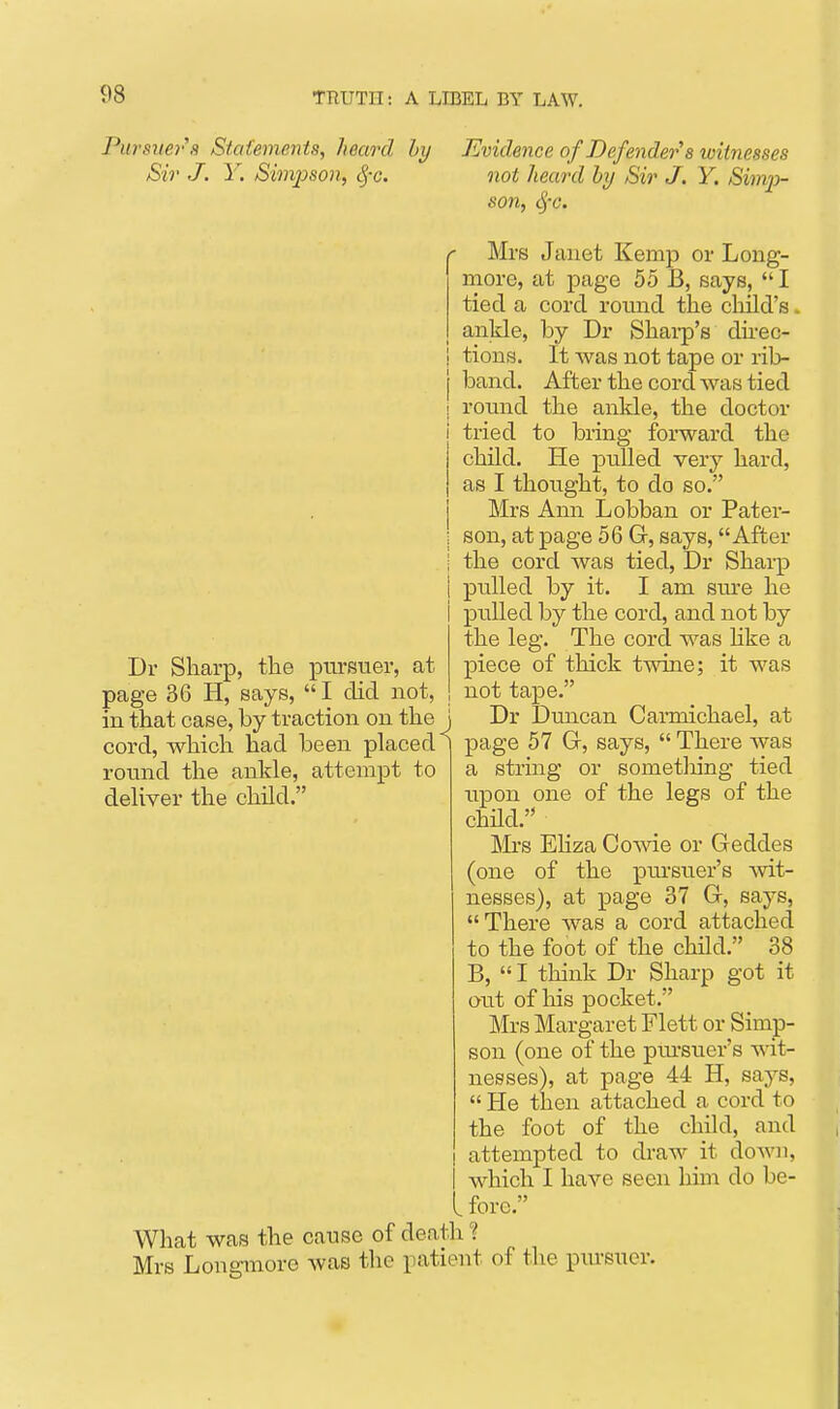 Pursiiey'a Stcdements, heard hy Sir J. Y. Simpson, ^-c. Evidence of Defender s witnesses not heard hy Sir J. Y. Simp- son, S)-c. Mrs Janet Kemp or Long- more, at page 55 B, says,  I tied a cord roimd the child's. ankle, by Dr Shai-p's dnec- tiong. It was not tape or rib- band. After the cord was tied round the ankle, the doctor tried to bring forward the child. He pulled very hard, as I thought, to do so. Mrs Ann Lobban or Patei- son, at page 56 G, says, After the cord was tied, Dr Sharp pulled by it. I am sm'e he pulled by the cord, and not by the leg. The cord was Kke a piece of thick twine; it was not tape. Dr Duncan Carmichael, at page 57 G, says,  There was a string or sometliing tied upon one of the legs of the chUd. Mrs EHza Cowie or Geddes (one of the piu-sixer's mt- nesses), at page 37 G, says, There was a cord attached to the foot of the child. 38 B,  I think Dr Sharp got it out of his pocket. Mrs Margaret Flett or Simp- son (one of the pm-suer's wit- nesses), at page 44 H, says,  He then attached a cord to the foot of the child, and attempted to draw it doAvu, i which I have seen him do be- l fore. What was the cause of death ? Mrs Longmore was the patient of the pm-suer. Dr Sharp, the pursuer, at page 36 H, says,  I did not, in that case, by traction on the J cord, which had been placed^ round the ankle, attempt to deliver the child.