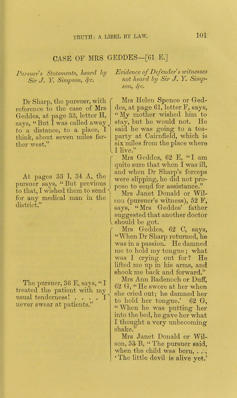 CASE OF MRS GEDDES—[61 E.] FiD-suers Statements, heard hy Evidence of Defender's witnesses Sir J. Y. Simpson, ^c. not heard by Sir J. Y. Simp- son, 8fG. Dr Shai-p, the piu-suer, witli reference to the case of Mrs Geddes, at page 33, letter H, says,  But I was called away ^ to a distance, to a place, I thinlc, about seven miles far- ther west. At pages 33 I, 34 A, the pursuer says,  But previous to that, I wished them to send ^ for any medical man in the district. The pursuer, 36 E, says,  I treated the patient with my usual tenderness! .... I never swear at patients. Mrs Helen Spence or Ged- des, at page 61, letter F, says,  Mj mother wished him to stay, but he would not. He said he was going to a tea- party at Cahnfield, which is six miles from the place where I live. Mrs Geddes, 62 E, I am quite sure that when I was ill, and when Dr Sharp's forceps were slipping, he did not pro- pose to send for assistance. Mi-s Janet Donald or Wil- son (pursuer's witness), 52 F, says, Mrs Geddes' father suggested that another doctor should be got. Mi's Geddes, 62 0, says, When Dr Sharp returned, he was in a passion. He damned me to hold my tongue; what was I crying out for'? He lifted me up in his arms, and shook me back and forward. Mrs Ann Badenoch or Duff, 62 G,  He swore at her when she cried out; he damned her to hold her tongue.' 62 G,  When he was putting her into the bed, he gave her what I thought a very unbecoming shake. Mrs Janet Donald or Wil- son, 53 B,  The pursuer said, when the child was born, . ... ' The little devil is alive yet.'