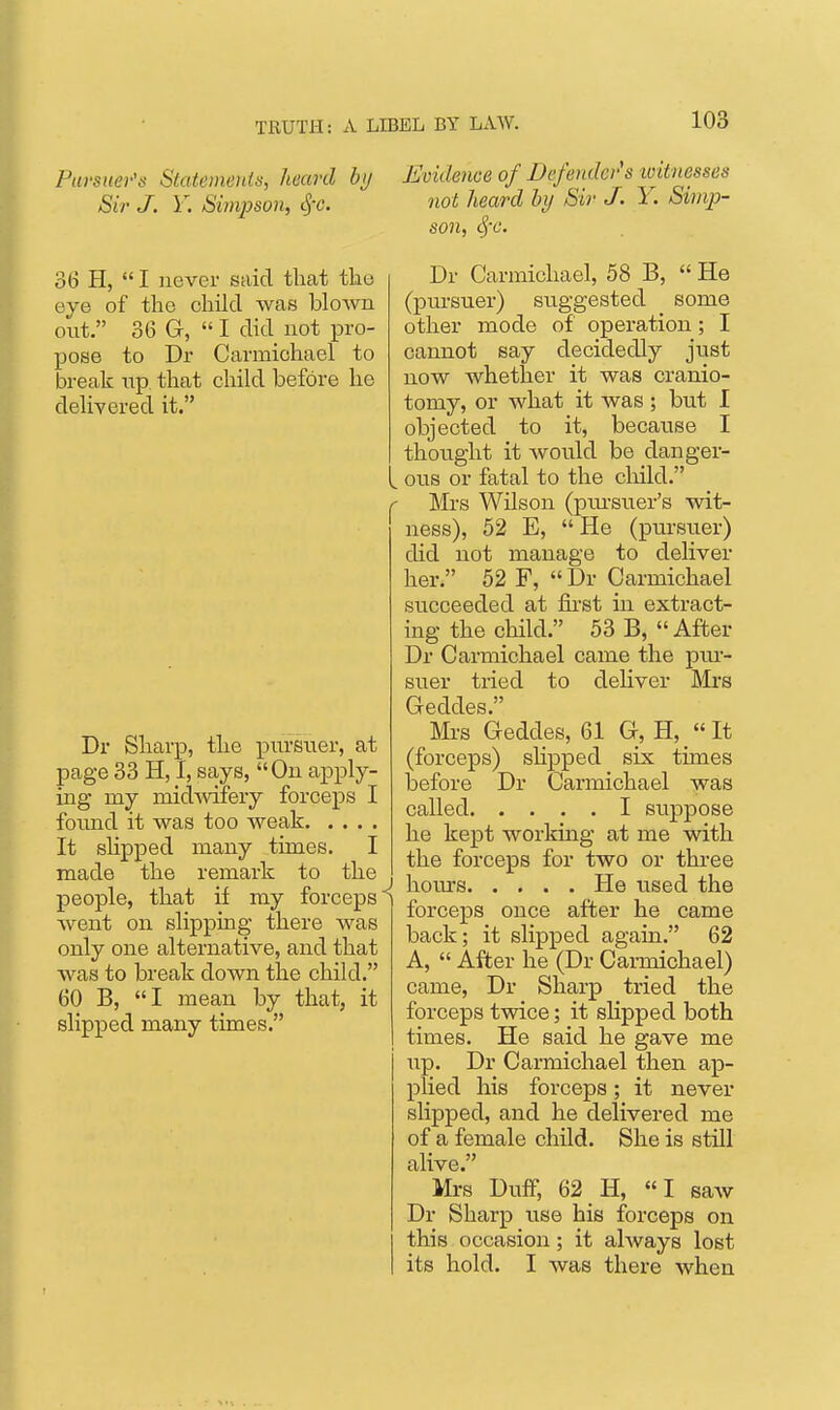 Pai'siier's Statemenis, heard by Sir J. Y. Simpson, SfC. 36 H,  I never said tliat the eye of the child was blown out. 36 G,  I did not pro- pose to Dr Carmichael to break np that child before he delivered it. Dr Sharp, the pursuer, at page 33 H, I, says, On apply- ing my midmfery forceps I foimd it was too weak It slipped many times. I made the remark to the . people, that if my forceps^ went on slipping there was only one alternative, and that was to break down the child. 60 B, I mean by that, it slipped many times. Evidence of Defendci's loitnesses not heard hrj Sir J. Y. Simp- son, S)-c. Dr Carmichael, 58 B,  He (pm-suer) suggested _ some other mode of operation; I cannot say decidedly just now whether it was cranio- tomy, or what it was; but I objected to it, because I thought it would be danger- . ous or fatal to the cliild. Mrs Wilson (piu'suer's wit- ness), 52 E, He (pursuer) did not manage to deliver her. 52 F,  Dr Carmichael succeeded at fii-st in extract- ing the child. 53 B, « After Dr Carmichael came the pm- suer tried to deliver Mrs Geddes. Mrs Geddes, 61 G;, H, «It (forceps) slipped six times before Dr Carmichael was called I suppose he kept worlting at me with the forceps for two or tkree hom's He used the forceps once after he came back; it slipped again. 62 A,  After he (Dr Carmichael) came, Dr Sharp tried the forceps twice; it sHpped both times. He said he gave me up. Dr Carmichael then ap- plied his forceps; it never slipped, and he delivered me of a female child. She is still alive. Mrs Duff, 62 H, I saAv Dr Sharp use his forceps on this occasion; it always lost its hold. I was there when