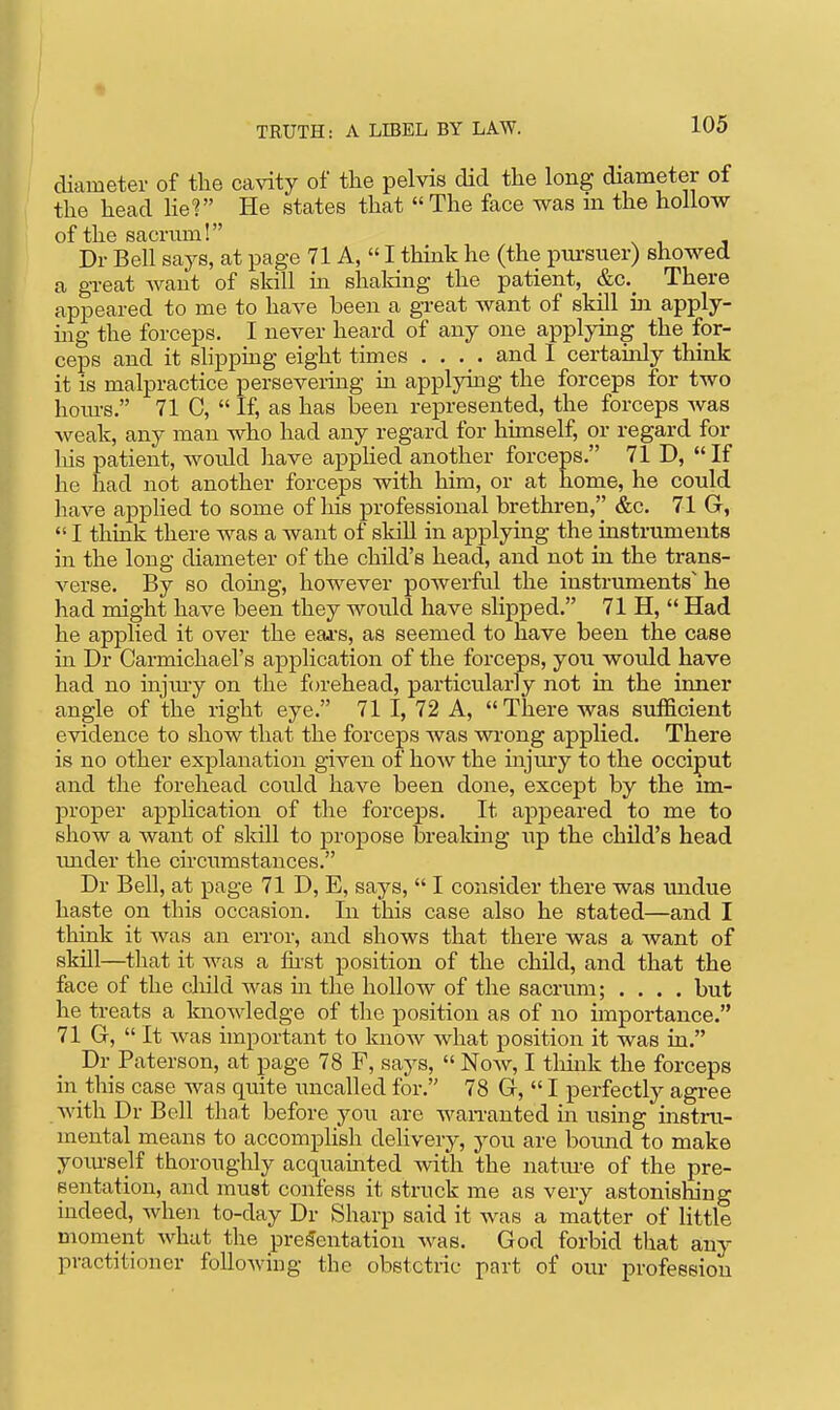 diameter of the cavity of the pelvis did the long diameter of the head lieV He states that  The face was m the hollow of the sacrum! Dr Bell says, at page 71 A,  I think he (the pursuer) showed a gTeat want of skill in shaking the patient, &c._ There appeared to me to have been a great want of skill iii apply- mg the forceps. I never heard of any one applying the for- ceps and it slippmg eight times .... and I certamly think it is malpractice persevering in applying the forceps for two hotu-8. 71 C,  If, as has been represented, the forceps was weak, any man who had any regard for himself, or regard for his patient, would have applied another forceps. 71 D,  If he had not another forceps with him, or at home, he could have applied to some of his professional brethren, &c. 71 G,  I think there was a want of skiU in applying the instruments in the long diameter of the child's head, and not in the trans- verse. By so doing, however powerful the instruments' he had might have been they would have slipped. 71 H,  Had he applied it over the eai's, as seemed to have been the case in Dr Carmichael's application of the forceps, you would have had no injui-y on the forehead, particularly not in the inner angle of the right eye. 71 I, 72 A, There was sufficient evidence to show that the forceps was wrong applied. There is no other explanation given of how the injury to the occiput and the forehead could have been done, except by the im- proper application of the forceps. It appeared to me to show a want of skill to projjose breaking up the child's head \mder the circumstances. Dr Bell, at page 71 D, E, says,  I consider there was undue haste on this occasion. In this case also he stated—and I think it was an error, and shows that there was a want of skill—that it was a first position of the child, and that the face of the child was in the hollow of the sacrum; .... but he treats a knowledge of the position as of no importance. 71 G,  It was important to know what position it was in. Dr Paterson, at page 78 F, says,  Now, I tliink the forceps in this case was quite uncalled for. 78 G,  I perfect^ agree with Dr Bell that before you are wan-anted m using instru- mental means to accomplish delivery, you are bound to make yoiu-self thoroughly acquamted with the natm-e of the pre- sentation, and must confess it struck me as very astonishing indeed, Avhen to-day Dr Sharp said it was a matter of little moment what the pre!?entation was. God forbid that any practitioner following the obstetric part of oiu- profession