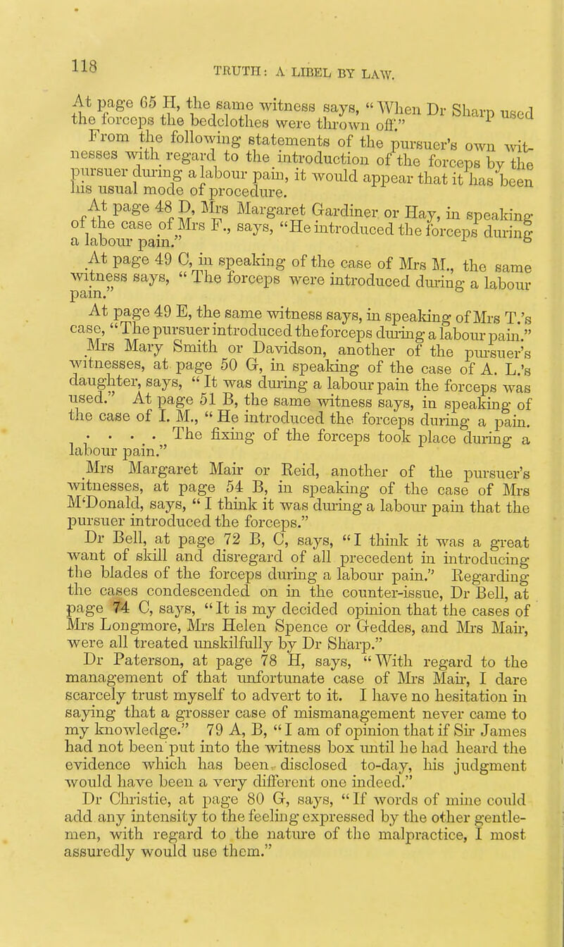 At page G5 H, the same witness says, MVhen Dr Sharp used the forceps the bedclothes were thrown ofl' ^ From the following statements of the pursuer's own mt- nesses with regard to the introduction of the forceps by the pursuer dm-ing a labour pain, it would appear that it has been Ins usual mode of procedure. At page 48 D Mrs Margaret Gardiner or Hay, in speaking of the case pf Mrs F., says, He mtroduced the forceps durinS a labour pain. ^ ° At page 49 C, in speaking of the case of Mrs M., the same witness says,  The forceps were introduced diu-ing a labour pain. ° At page 49 E, the same witness says, ui spealdng of Mrs T's case,  The pursuer introduced the forceps diuing a laboiu- paui* Mrs Mary Smith or Davidson, another of the pm-suer's witnesses, at page 50 G, in spealdng of the case of A. L.'s daughter, says,  It was during a labour pain the forceps was used. At page 51 B, the same witness says, in speakmg of the case of I. M.,  He introduced the forceps during a pam. .... The fixing of the forceps took place during a labour pain. Mrs Margaret Man- or Eeid, another of the pursuer's witnesses, at page 54 B, in speakmg of the case of Mrs M'Donald, says,  I thmk it was dm-ing a labour paui that the pursuer introduced the forceps. Dr Bell, at page 72 B, C, says, I think it was a great want of sldll and disregard of all precedent in introducing the blades of the forceps during a labour pain. Eegardiug the cases condescended on ui the counter-issue, Dr Bell, at page 74 C, says,  It is my decided opinion that the cases of Mrs Longmore, Mi-s Helen Spence or Geddes, and Mrs Man-, were all treated unskilfully by Dr Sharp. Dr Paterson, at page 78 H, says, With regard to the management of that unfortunate case of Mrs Mair, I dare scarcely trust myself to advert to it. I have no hesitation in saying that a grosser case of mismanagement never came to my knowledge. 79 A, B,  I am of opinion that if Su- James had not been'put into the witness box until he had heard the evidence which has been, disclosed to-day, his judgment would have been a very different one indeed. Dr Christie, at page 80 G, says,  If words of mine could add any intensity to the feeling expressed by the other gentle- men, with regard to the natiu-e of the malpractice, I most assuredly would use them.