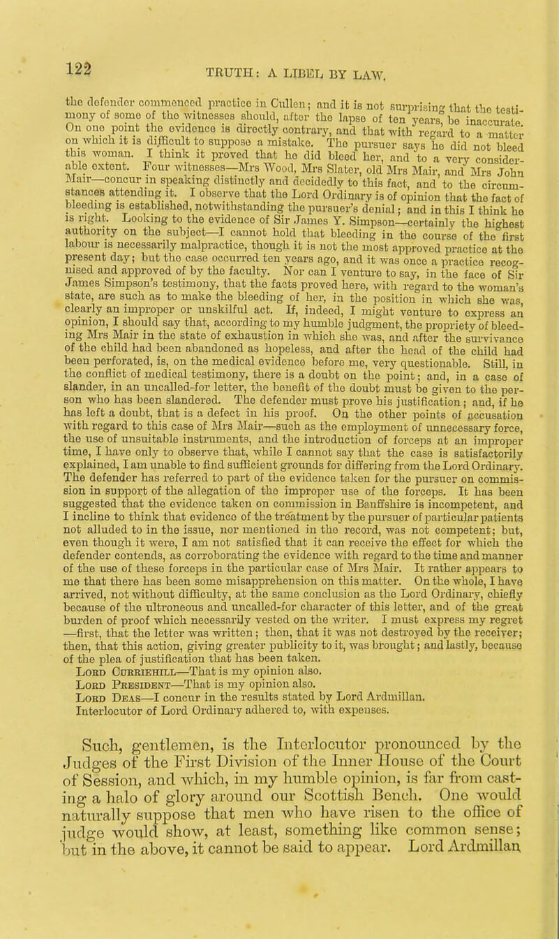 the dofoudor conimonocd pvactioo iu Ciilleu; and it is not surprising tliat thn t^Rti mony of somo of the witnesses should, after the lapse of ten ycars^be inaccurate On ono point the evidence is directly contrary, and that with regard to a matter on which it 13 difficult to suppose a mistake. The pursuer says he did not bleed this woman. I think it proved that he did bleed her, and to a very consider- able extent. Four witnesses—Mrs Wood, Mrs Slater, old Mrs Mair, and Mrs John Slair—concur in speaking distinctly and decidedly to this fact, and to the circum- stances attending it. I observe that the Lord Ordinary is of opinion that the fact of bleeding is estabhshed, notwithstanding the pursuer's denial; and in this I think ho IS right. Looking to the evidence of Sir James Y. Simpson—certainly the highest authority on the subject-1 cannot hold that bleeding in the course of the first labom- is necessarily malpractice, though it is not the most approved practice at the present day; but the case occmTed ten years ago, and it was once a practice recog- msed and approved of by the faculty. Nor can I venture to say, in the face of Sir James Simpson's testimony, that the facts proved here, with regard to the woman's state, are such as to make the bleeding of her, in tho position in which she was clearly an improper or unskilful act. If, indeed, I might venture to express an opinion, I should say that, according to my humble judgment, the propriety of bleed- ing Mrs Mair in tho state of exhaustion in which she was, and after the sm-vivance of the child had been abandoned as hopeless, and after tho head of the child had been perforated, is, on the medical evidence before me, very questionable. Still, in the conflict of medical testimony, there is a doubt on the point; and, in a case of slander, in an unoaUed-for letter, the benefit of the doubt must be given to the per- son who has been slandered. The defender must prove his justification ; and, if he has left a doubt, that is a defect in his proof. On the other points of accusation with regard to this case of Mrs Mair—such as tho employment of unnecessary force, the use of unsuitable instruments, and the introduction of forceps at an improper time, I have only to observe that, while I cannot say that the case is satisfactorily explained, I am unable to find sufficient gi-ounds for differing from the Lord Ordinary. The defender has referred to part of the evidence taken for the pursuer on commis- sion in support of the allegation of tho improper iise of the forceps. It has been suggested that the evidence taken on commission in Banffshire is incompetent, and I incline to think that evidence of the treatment by the pursuer of particular patients not alluded to in the issue, nor mentioned in the record, was not competent; but, even though it were, I am not satisfied that it can receive the effect for which the defender contends, as corroborating the evidence with regard to the time and manner of the use of these forceps in the particular case of IMrs Mair. It rather appears to me that there has been some misapprehension on this matter. On the whole, I have arrived, not without difficulty, at the same conclusion as the Lord Ordinary, chiefly because of the ultroneous and uncaUed-for character of this letter, and of the great burden of proof which necessarily vested on the writer. I must express my regi-et —first, that the letter was written; then, that it was not destroyed by the receiver; then, that this action, giving greater publicity to it, was brought; and lastly, because of tho plea of justification that has been taken. LoKD OuHRiEHiLL—That is my opinion also. Lord President—That is my opinion also. Lord Dbas—I concur in the results stated by Lord Ardmillan. Interlocutor of Lord Ordinary adhered to, with expenses. Such, gentlemen, is the Interlocutor pronounced by the Judges of the Fust Division of the Inner House of the Court of Session, and which, in my humble opmion, is far fi-om cast- ing a halo of glory around our Scottish Bench. One Avould naturally suppose that men who have risen to the office of judge would shoAv, at least, something like common sense; but in the above, it cannot be said to appear. Lord Ardmilla^