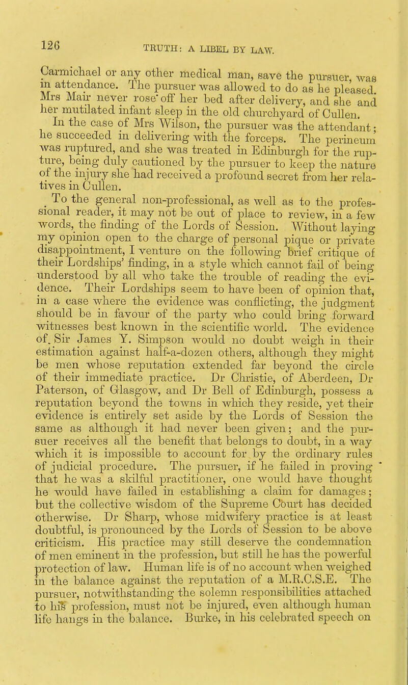 Carmichael or any other medical man, save the pursuer was m attendance. The pursuer was allowed to do as he pleased IVIrs Man- never rose'ofi' her bed after delivery, and she and her mutilated mfant sleep in the old churchyard of CuUen, In the case of Mrs Wilson, the pursuer was the attendant • he succeeded m dehvermg with the forceps. The permeum Avas ruptured, and she was treated in Edinburgh for the rup- ture, being duly cautioned by the pursuer to keep the nature of the injury she had received a profound secret from her rela- tives in Cullen. _ To the general non-professional, as well as to the profes- sional reader, it may not be out of place to review, in a few words,_ the finduig of the Lords of Session. Without layiag my opinion open to the charge of personal pique or private disappointment, I venture on the following brief critique of then- Lordships' finding, in a style which cannot fail of being understood by all Avho take the trouble of reading the evi- dence. Then- Lordships seem to have been of opinion that, in a case where the evidence was conflictmg, the judgment should be in favour of the party who could bring forward witnesses best known ha the scientific world. The evidence of. Su- James Y. Simpson would no doubt Aveigh in their estimation against half-a-dozen others, although they might be men whose reputation extended far beyond the chcle of then- immediate practice. Dr Chi-istie, of Aberdeen, Dr Paterson, of Glasgow, and Dr Bell of Edinbmgh, possess a reputation beyond the towns in which they reside, yet then* evidence is entirely set aside by the Lords of Session the same as although it had never been given; and the pur- suer receives all the benefit that belongs to doubt, m a Avay which it is impossible to accotmt for by the ordinary rules of judicial procedure. The pursuer, if he failed in provuig that he was a slrilful practitioner, one would haA'-e thought he would have failed in estabHshiag a claim for damages; but the collective wisdom of the Supreme Court has decided otherAvise. Dr Sharp, whose midwifery practice is at least doubtful, is pronounced by the Lords of Session to be above criticism. His practice may still deserve the condemnation of men eminent in the profession, but still he has the poAverfiil protection of law. Human life is of no account when weighed in the balance against the reputation of a M.R.C.S.E. The pursuer, notAvithstanding the solemn responsibilities attached to Inl) profession, must not be injured, even although human life hangs in the balance. Bm-ke, in his celebrated speech on