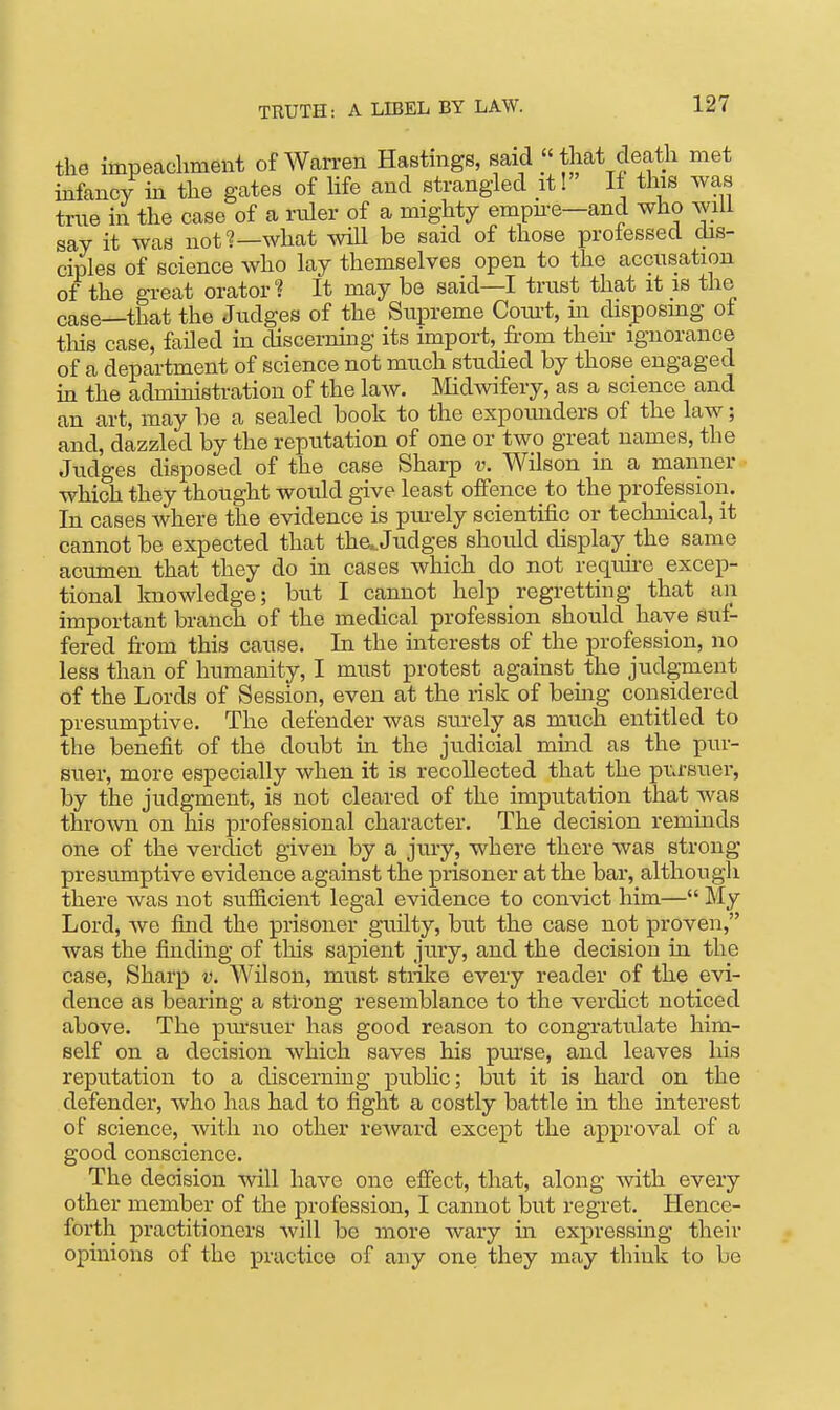 the impeachment of Wcarren Hastings, said that death met infancy in the gates of hfe and strangled it! It this was true in the case of a niler of a mighty empii-e—and who will say it was not?—what will be said of those prolessed dis- ciples of science who lay themselves open to the accusation of the great orator? It may be said—I trust that it is the case—that the Judges of the Supreme Coiut, m disposmg of this case, failed in discerning its import, from then- ignorance of a department of science not much studied by those engaged in the administration of the laAV. Midwifery, as a science and an art, may be a sealed book to the expoimders of the law; and, dazzled by the reputation of one or two great names, the Judges disposed of the case Sharp v. Wilson in a manner which they thought would give least offence to the profession. In cases where the evidence is piu'ely scientific or technical, it cannot be expected that tha.Judges should display the same acumen that they do in cases which do not requii-e excep- tional knowledge; but I cannot help regretting that an important branch of the medical profession should have suf- fered from this cause. In the interests of the profession, no less than of humanity, I must protest against the judgment of the Lords of Session, even at the risk of beuig considered presumptive. The defender was stu-ely as much entitled to the benefit of the doubt in the judicial mind as the pur- suer, more especially when it is recollected that the piJ-suer, by the judgment, is not cleared of the imputation that was thrown on his professional character. The decision reminds one of the verdict given by a jury, where there was strong presumptive evidence against the prisoner at the bar, although there was not sufficient legal evidence to convict him— My Lord, we find the prisoner guilty, but the case not proven, was the finding of this sapient jury, and the decision in the case. Sharp v. Wilson, must strike every reader of the evi- dence as bearing a strong resemblance to the verdict noticed above. The ptu-suer has good reason to congratulate him- self on a decision which saves his purse, and leaves his reputation to a discerning public; but it is hard on the defender, who has had to fight a costly battle in the interest of science, with no other reward except the approval of a good conscience. The decision -^vill have one effect, that, along with every other member of the profession, I cannot but regret. Hence- forth practitioners will be more wary in expressing their opinions of the practice of any one they may think to be