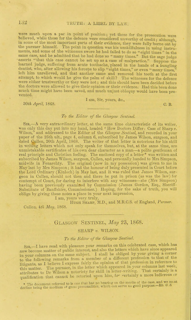 162 were much upon a par in point of position; yot thoRo for the prosecution were beliovod, wbilo those for the defence wore considered unworthy of credit; although in some of the most important parts of their evidence, they were fully home out by the pm-suer himself. The point in question was his unslulfulness in using insti-u- ments, and some of the witnesses swore he had failed to do so eight times in the same case, and he admitted that ho had done so  many times. But the sage judge •asserts that this case cannot be set iip as a case of malpractice. Suppose the learned judge, sufTering from acute toothache, placed in the hands of a bungling dentist, who, after allowing his forceps to slip  eight times, or even  many times, left him unrelieved, and that another came and removed his tooth at the first attempt, to which would he give the palm of skill ? The witnesses for the defence were either trustworthy or they were not; and this should have been decided before the doctors were allowed to give their opinion or their evidence. Had this been dono much time might have been saved, and much unjust obloquy would have been pre- vented. I am. Sir, yours, &o., 30th April, 1868. 0. B. To the Editor of the Glasgow Sentinel. Sir,—A very extraordinary letter, at the same time characteristic of its writer, •was only this day put into my hand, headed  How Doctors Differ: Case of Sharp v. Wilson, and addressed to the Editor of the Glasgow Sentinel, and recorded in your paper of the 25th ult., page 4, column 6, subscribed by James Wilson, surgeon, and dated Qullen, 20th April, 1868. The writer of that letter is notorious for his skill in writing letters which not only speak for themselves, but, at the same time, aro •unmistakable certificates of his own dear character as a man—a pohte gentleman of real principle and Ohi-istian feeling. The enclosed copy of a letter* was written and Bubsoribed by James Wilson, surgeon, Cullen, and personally handed to IMrs Simpson, midwife in Fenarchty. The original (now in my possession) was given to me in May last by Mrs Simpson ; it had the honour of being duly presented in Court before the Lord Ordinary (Kinloch) in May last, and it was ruled that James Wilson, sur- geon in Cullen, should not then and there be put in prison (as was the law) for contempt of Court, for daring to interfere with any witnesses—she (Mrs Simpson) having been previously examined by Commission (James Gordon, Esq., Sheriff- Substitute of Banffshire, Commissioner.) Hoping, for the sake of truth, you will oblige by giving these notes a place in your next impression, I am, yours very truly, Hugh Shaep, M.D., and M.R.C.S. of England, Pursuer. Cullen, 4</i May, 1868. Glasgow Sentinel, May 23, 1868. SHARP V. WILSON. To the Editor of the Glasgow Sentinel. Sir I have read with pleasiu^e your remarks on this celebrated case, which has now become matter of public interest, and also the letters wliioh have since appeared in Your columns on the same subject. I shall be obliged by your givmg a corner to the following remarks fi-om a member of a different profession to that of the litigants, as I believe I express fairly the opinion of that profession in reference to this matter. The pursuer, in the letter which appeared in youi- cohuuns last week, attributes to Dr Wilson a notoriety for skill in letter-writ.ng. lhat certainly is a qualification that cannot be retorted upon him, fo- -crtamly a more ludicrous or - * The document roforrod to ifi one that haP no l.caritig on the merltB of the case, and we mtBt docUno botogTho uiodlum of groB. Der.onaUUos, which c.iu servo uo good purpose.-ED. 0. S.