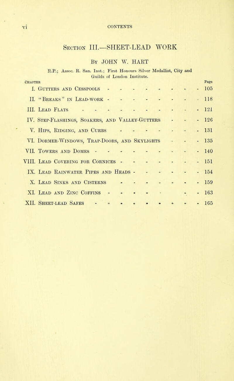 Section III.—SHEET-LEAD WORK By JOHN W. HART E.P.; Assoc. R. San. Inst.; First Honours Silver Medallist, City and Guilds of London Institute. Chapter Page L Gutters and Cesspools - - 105 n. Breaks in Lead-work - - - - - - - =-118 HI. Lead Flats - - » - 121 IV. Step-Flashings, Soakers, and Valley-Gutters - - - 126 V. Hips, Eidging, and Curbs - - 131 VI. Dormer-Windows, Trap-Doors, and Skylights • - - 135 VIL Towers and Domes - - - 140 VIII. Lead Covering for Cornices - - - - - - - 151 IX. Lead Rainwater Pipes and Heads - - - - • - 154 X. Lead Sinks and Cisterns - - - = - - - 159 XL Lead and Zinc Coffins . = - - • ' -163 XII. Sheet-lead Safes - = . « . . = » -165