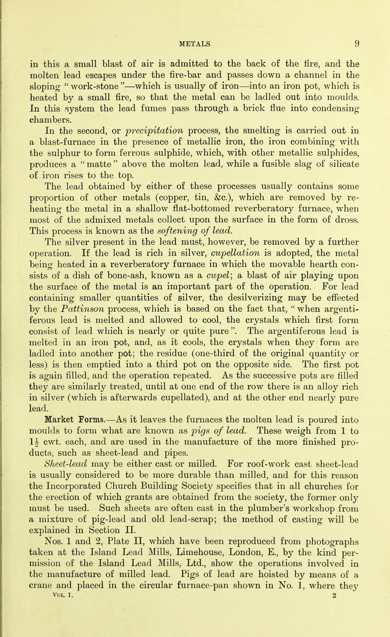 in this a small blast of air is admitted to the back of the fire, and the molten lead escapes under the fire-bar and passes down a channel in the sloping  work-stone —which is usually of iron—into an iron pot, which is heated by a small fire, so that the metal can be ladled out into moulds. In this .system the lead fumes pass through a brick flue into condensing chambers. In the second, or precipitation process, the smelting is carried out in a blast-furnace in the presence of metallic iron, the iron combining with the sulphur to form ferrous sulphide, which, with other metallic sulphides, produces a  matte  above the molten lead, while a fusible slag of silicate of iron rises to the top. The lead obtained by either of these processes usually contains some proportion of other metals (copper, tin, &c.), which are i-emoved by re- heating the metal in a shallow flat-bottomed reverberatory furnace, when most of the admixed metals collect upon the surface in the form of dross. This process is known as the softening of lead. The silver present in the lead must, however, be removed by a further operation. If the lead is rich in silver, cupellation is adopted, the metal being heated in a reverberatory furnace in which the movable hearth con- sists of a dish of bone-ash, known as a cupel; a blast of air playing upon the surface of the metal is an important part of the operation. For lead containing smaller quantities of silver, the desilverizing may be effected by the Pattinson process, which is based on the fact that,  when argenti- ferous lead is melted and allowed to cool, the crystals which first form consist of lead which is nearly or quite pure . The argentiferous lead is melted in an iron pot, and, as it cools, the crystals when they form are ladled into another pot; the residue (one-third of the original quantity or less) is then emptied into a third pot on the opposite side. The first pot is again filled, and the operation repeated. As the successive pots are filled they are similarly treated, until at one end of the row there is an alloy rich in silver (which is afterwards cupellated), and at the other end nearly pure lead. Market Forms.—As it leaves the furnaces the molten lead is poured into moulds to form what are known as pigs of lead. These weigh from 1 to 1| cwt. each, and are used in the manufacture of the more finished pro- ducts, such as sheet-lead and pipes. Sheet-lead may be either cast or milled. For roof-work cast sheet-lead is usually considered to be more durable than milled, and for this reason the Incorporated Church Building Society specifies that in all churches for the erection of which grants are obtained from the society, the former only must be used. Such sheets are often cast in the plumber's workshop from a mixture of pig-lead and old lead-scrap; the method of casting will be explained in Section II. Nos. 1 and 2, Plate II, which have been reproduced from photographs taken at the Island Lead Mills, Limehouse, London, E., by the kind per- mission of the Island Lead Mills, Ltd., show the operations involved in the manufacture of milled lead. Pigs of lead are hoisted by means of a crane and placed in the circular furnace-pan shown in No. 1, where they Vol. I. 2