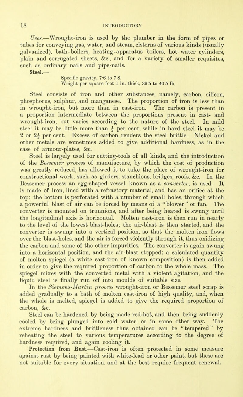 Uses.—Wrought-iron is used by the plumber in the form of pipes or tubes for conveying gas, water, and steam, cisterns of various kinds (usually galvanized), bath - boilers, heating-apparatus boilers, hot-water cylinders, plain and corrugated sheets, &c., and for a variety of smaller requisites, such as ordinary nails and pipe-nails. Steel.— Specific gravity, 7-6 to 7'8. Weight per square foot 1 in. thick, 395 to 405 lb. Steel consists of iron and other substances, namely, carbon, silicon, phosphorus, sulphur, and manganese. The proportion of iron is less than in wrought-iron, but more than in cast-iron. The carbon is present in a proportion intermediate between the proportions present in cast- and wrought-iron, but varies according to the nature of the steel. In mild steel it may be little more than ^ per cent, while in hard steel it may be 2 or 2 J per cent. Excess of carbon renders the steel brittle. Nickel and other metals are sometimes added to give additional hardness, as in the case of armour-plates, &c. Steel is largely used for cutting-tools of all kinds, and the introduction of the Bessemer process of manufacture, by which the cost of production was greatly reduced, has allowed it to take the place of wrought-iron for constructional work, such as girders, stanchions, bridges, roofs, &c. In the Bessemer process an egg-shaped vessel, known as a converter, is used. It is made of iron, lined with a refractory material, and has an orifice at the top; the bottom is perforated with a number of small holes, through which a powerful blast of air can be forced by means of a  blower  or fan. The converter is mounted on trunnions, and after being heated is swung until the longitudinal axis is horizontal. Molten cast-iron is then run in nearly to the level of the lowest blast-holes; the air-blast is then started, and the converter is swung into a vertical position, so that the molten iron flows over the blast-holes, and the air is forced violently through it, thus oxidizing the carbon and some of the other impurities. The converter is again swung into a horizontal position, and the air-blast stopped; a calculated quantity of molten spiegel (a white cast-iron of known composition) is then added in order to give the required proportion of carbon to the whole mass. The spiegel mixes with the converted metal with a violent agitation, and the liquid steel is finally run off into moulds of suitable size. In the Siemens-Martin process wrought-iron or Bessemer steel scrap is added gradually to a bath of molten cast-iron of high quality, and, when the whole is melted, spiegel is added to give the required proportion of carbon, &c. Steel can be hardened by being made red-hot, and then being suddenly cooled by being plunged into cold water, or in some other way. The extreme hardness and brittleness thus obtained can be  tempered by reheating the steel to various temperatures according to the degree of hardness required, and again cooling it. Protection from Rust.—Cast-iron is often protected in some measure against rust by being painted with white-lead or other paint, but these are not suitable for every situation, and at the best require frequent renewal.