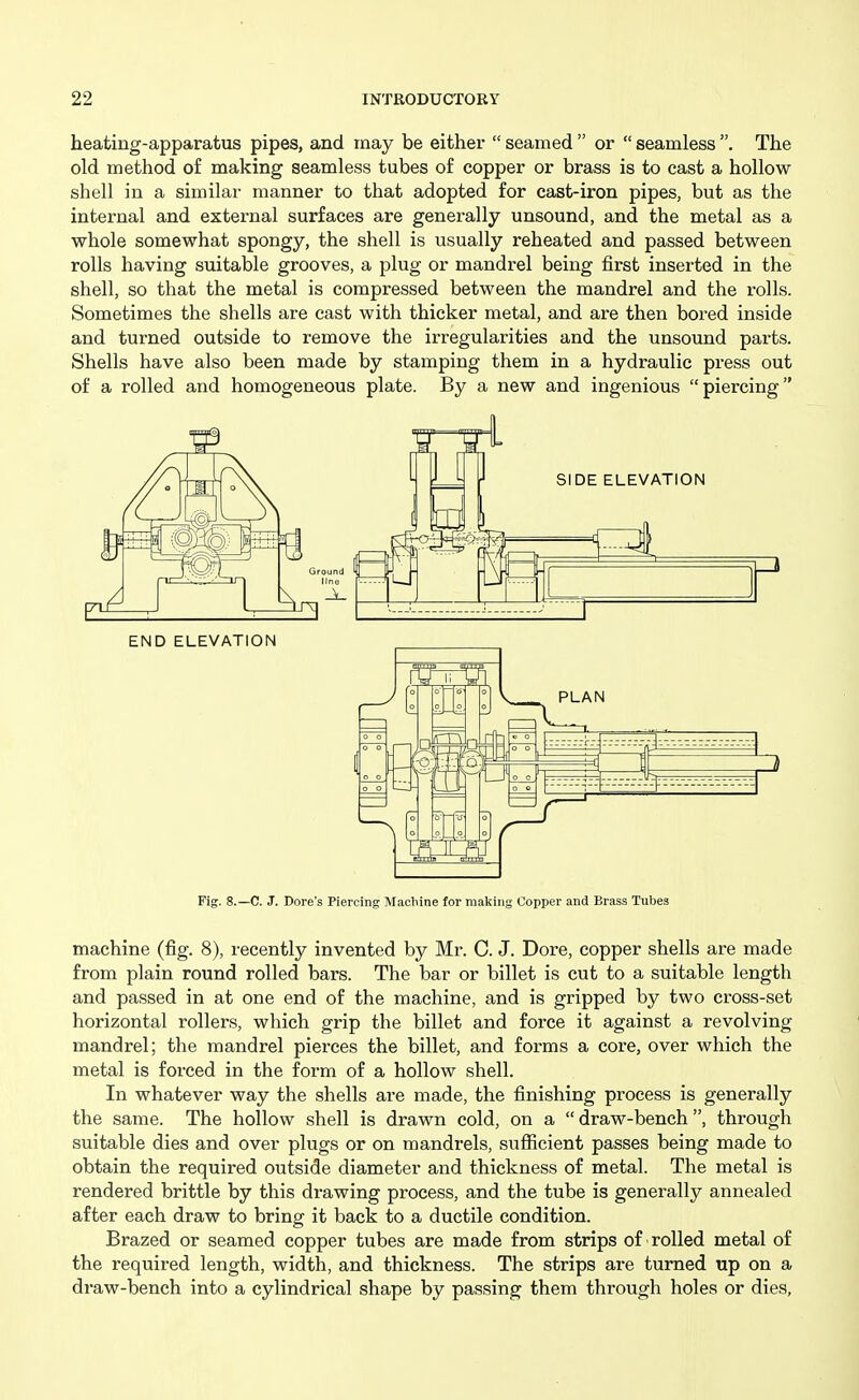 heating-apparatus pipes, and may be either  seamed  or  seamless . The old method of making seamless tubes of copper or brass is to cast a hollow shell in a similar manner to that adopted for cast-iron pipes, but as the internal and external surfaces are generally unsound, and the metal as a whole somewhat spongy, the shell is usually reheated and passed between rolls having suitable grooves, a plug or mandrel being first inserted in the shell, so that the metal is compressed between the mandrel and the rolls. Sometimes the shells are cast with thicker metal, and are then bored inside and turned outside to remove the irregularities and the unsound parts. Shells have also been made by stamping them in a hydraulic press out of a rolled and homogeneous plate. By a new and ingenious piercing Fig. 8.—C. J. Dore's Piercing Machine for making Copper and Brass Tubes machine (fig. 8), recently invented by Mr. C. J. Dore, copper shells are made from plain round rolled bars. The bar or billet is cut to a suitable length and passed in at one end of the machine, and is gripped by two cross-set horizontal rollers, which grip the billet and force it against a revolving mandrel; the mandrel pierces the billet, and forms a core, over which the metal is forced in the form of a hollow shell. In whatever way the shells are made, the finishing process is generally the same. The hollow shell is drawn cold, on a draw-bench, through suitable dies and over plugs or on mandrels, sufiicient passes being made to obtain the required outside diameter and thickness of metal. The metal is rendered brittle by this drawing process, and the tube is generally annealed after each draw to bring it back to a ductile condition. Brazed or seamed copper tubes are made from strips of ■ rolled metal of the required length, width, and thickness. The strips are turned up on a draw-bench into a cylindrical shape by passing them through holes or dies,