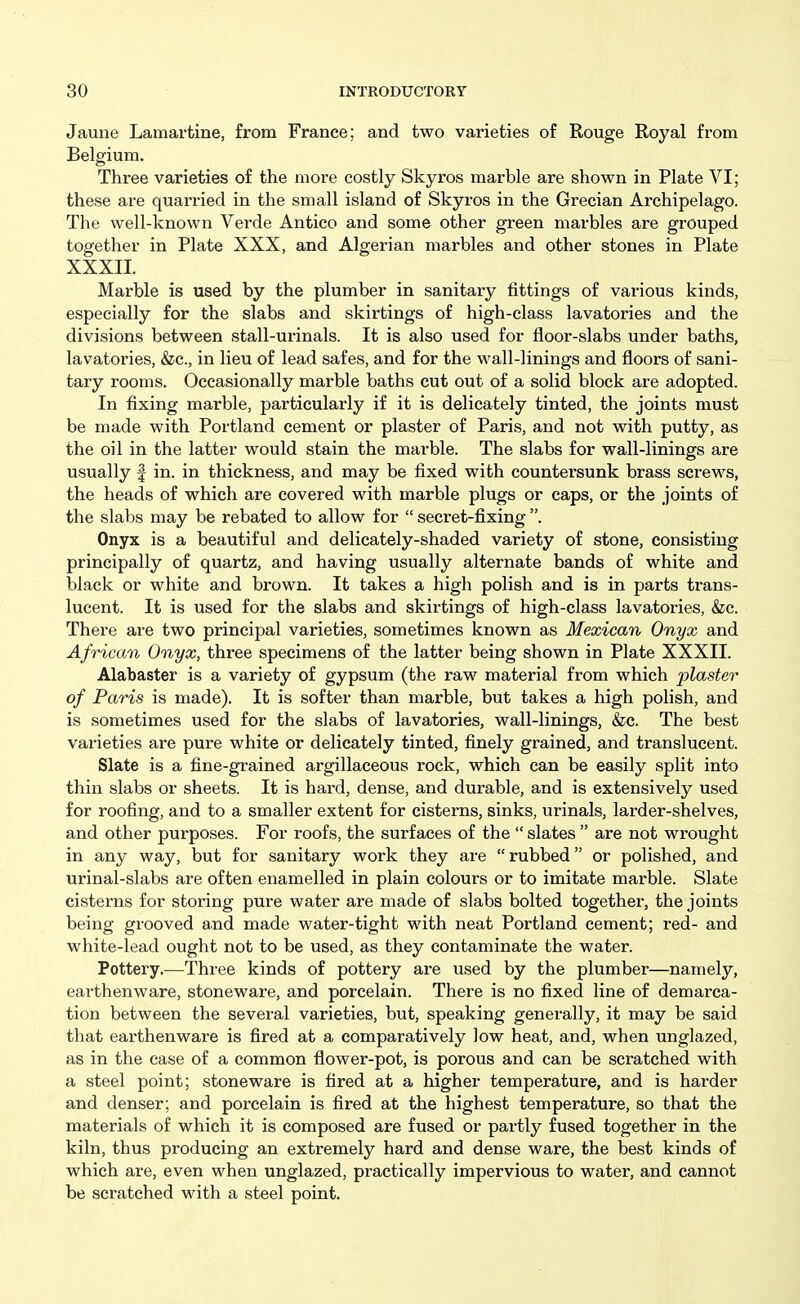 Jauiie Lamartine, from France; and two varieties of Rouge Royal from Belgium. Three varieties of the more costly Skyros marble are shown in Plate VI; these are quarried in the small island of Skyros in the Grecian Archipelago. The well-known Vei'de Antico and some other green marbles are grouped together in Plate XXX, and Algerian marbles and other stones in Plate XXXII. Marble is used by the plumber in sanitary fittings of various kinds, especially for the slabs and skirtings of high-class lavatories and the divisions between stall-urinals. It is also used for floor-slabs under baths, lavatories, &c., in lieu of lead safes, and for the wall-linings and floors of sani- tary rooms. Occasionally marble baths cut out of a solid block are adopted. In fixing marble, particularly if it is delicately tinted, the joints must be made with Portland cement or plaster of Paris, and not with putty, as the oil in the latter would stain the marble. The slabs for wall-linings are usually f in. in thickness, and may be fixed with countei'sunk brass screws, the heads of which are covered with marble plugs or caps, or the joints of the slabs may be rebated to allow for  secret-fixing . Onyx is a beautiful and delicately-shaded variety of stone, consisting principally of quartz, and having usually alternate bands of white and black or white and brown. It takes a high polish and is in parts trans- lucent. It is used for the slabs and skirtings of high-class lavatories, &c. There are two principal varieties, sometimes known as Mexican Onyx and African Onyx, three specimens of the latter being shown in Plate XXXII. Alabaster is a variety of gypsum (the raw material from which plaster of Paris is made). It is softer than marble, but takes a high polish, and is sometimes used for the slabs of lavatories, wall-linings, &c. The best varieties are pure white or delicately tinted, finely grained, and translucent. Slate is a fine-grained argillaceous rock, which can be easily split into thin slabs or sheets. It is hard, dense, and durable, and is extensively used for roofing, and to a smaller extent for cisterns, sinks, urinals, larder-shelves, and other purposes. For roofs, the surfaces of the  slates  are not wrought in any way, but for sanitary work they are rubbed or polished, and urinal-slabs are often enamelled in plain colours or to imitate marble. Slate cisterns for storing pure water are made of slabs bolted together, the joints being grooved and made water-tight with neat Portland cement; red- and white-lead ought not to be used, as they contaminate the water. Pottery.—Three kinds of pottery are used by the plumber—namely, earthenware, stoneware, and porcelain. There is no fixed line of demarca- tion between the several varieties, but, speaking generally, it may be said that earthenware is fired at a comparatively low heat, and, when unglazed, as in the case of a common flower-pot, is porous and can be scratched with a steel point; stoneware is fired at a higher temperature, and is harder and denser; and porcelain is fired at the highest temperature, so that the materials of which it is composed are fused or partly fused together in the kiln, thus producing an extremely hard and dense ware, the best kinds of which are, even when unglazed, practically impervious to water, and cannot be scratched with a steel point.