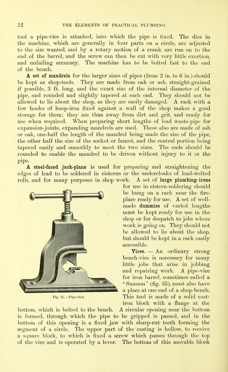 tool a pipe-vice is attached, into which the pipe is fixed. The dies in the machine, which are generally in four parts on a circle, are adjusted to the size wanted, and by a rotaiy motion of a crank are run on to the end of the barrel, and the screw can then be cut with very little exertion, and unfailing accuracy. The machine has to be bolted fast to the end of the bench. A set of mandrels for the larger sizes of pipes (from 2 in. to 6 in.) should be kept as shop-tools. They are made from oak or ash, straight-grained if possible, 3 ft. long, and the exact size of the internal diameter of the pipe, and rounded and slightly tapered at each end. They should not be allowed to lie about the shop, as they are easily damaged. A rack with a few hooks of hoop-iron fixed against a wall of the shop makes a good storage for them; they are thus away from dirt and grit, and ready for use when required. When preparing short lengths of lead waste-pipe for expansion-joints, expanding mandrels are used. These also are made of ash or oak, one-half the length of the mandrel being made the size of the pipe, the other half the size of the socket or faucet, and the central portion being tapered easily and smoothly to meet the two sizes. The ends should be rounded to enable the mandrel to be driven without injury to it or the pipe. A steel-faced jack-plane is used for preparing and straightening the edges of lead to be soldered in cisterns or the undercloaks of lead-welted rolls, and for many purposes in shop work. A set of large plumbing-irons for use in cistern-soldering should be hung on a rack near the fire- place ready for use. A set of well- made dummies of varied lengths must be kept ready for use in the shop or for despatch to jobs where work is going on. They should not be allowed to lie about the shop, but should be kept in a rack easily accessible. Vices. — An ordinary strong bench-vice is necessary for many little jobs that arise in jobbing and repairing work. A pipe-vice for iron barrel, sometimes called a Samson (fig. 35), must also have a place at one end of a shop-bench. Fig. 35.-Pipe-vice This tool is made of a solid cast- iron block with a flange at the bottom, which is bolted to the bench. A circular opening near the bottom is formed, through which the pipe to be gripped is passed, and in the bottom of this opening is a fixed jaw with sharp-cut teeth forming the segment of a circle. The upper part of the casting is hollow, to receive a square block, to which is iixed a screw which passes through the top of the vice and is operated by a lever. The bottom of this movable block