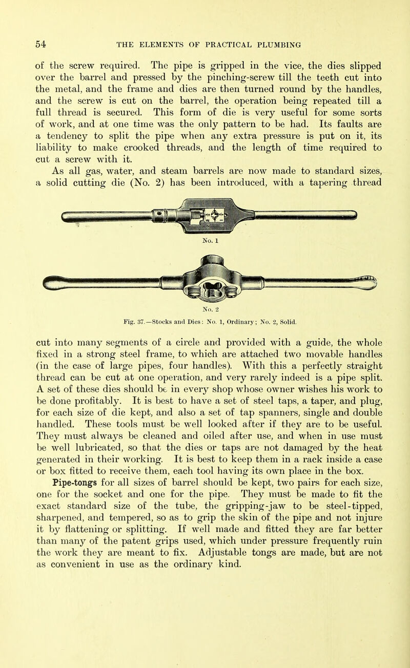 of the screw required. The pipe is gripped in the vice, the dies slipped over the barrel and pressed by the pinching-screw till the teeth cut into the metal, and the frame and dies are then turned round by the handles, and the screw is cut on the barrel, the operation being repeated till a full thread is secured. This form of die is very useful for some sorts of work, and at one time was the only pattern to be had. Its faults are a tendency to split the pipe when any extra pressure is put on it, its liability to make crooked threads, and the length of time required to cut a screw with it. As all gas, water, and steam barrels are now made to standard sizes, a solid cutting die (No. 2) has been introduced, with a tapering thread No. 2 Fig. 37.—Stocks and Dies: No. 1, Ordinary; No. 2, Solid. cut into many segments of a circle and provided with a guide, the whole fixed in a strong steel frame, to which are attached two movable handles (in the case of large pipes, four handles). With this a perfectly straight thread can be cut at one operation, and very rarely indeed is a pipe split. A set of these dies should be in every shop whose owner wishes his work to be done profitably. It is best to have a set of steel taps, a taper, and plug, for each size of die kept, and also a set of tap spanners, single and double handled. These tools must be well looked after if they are to be useful. They must always be cleaned and oiled after use, and when in use must be well lubricated, so that the dies or taps are not damaged by the heat generated in their working. It is best to keep them in a rack inside a case or box fitted to receive them, each tool having its own place in the box. Pipe-tongs for all sizes of barrel should be kept, two pairs for each size, one for the socket and one for the pipe. They must be made to fit the exact standard size of the tube, the gripping-jaw to be steel-tipped, sharpened, and tempered, so as to grip the skin of the pipe and not injure it by flattening or splitting. If well made and fitted they are far better than many of the patent grips used, which under pressure frequently ruin the work they are meant to fix. Adjustable tongs are made, but are not as convenient in use as the ordinary kind.