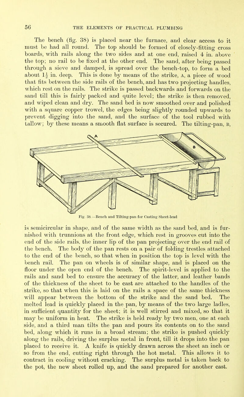 The bench (fig. 38) is placed near the furnace, and clear access to it must be had all round. The top should be formed of closely-fitting cross boards, with rails along the two sides and at one end, raised 4 in. above the top; no rail to be fixed at the other end. The sand, after being passed through a sieve and damped, is spread over the bench-top, to form a bed about I h in. deep. This is done by means of the strike, A, a piece of wood that fits between the side rails of the bench, and has two projecting handles, which rest on the rails. The strike is passed backwards and forwards on the sand till this is fairly packed and quite level; the strike is then removed, and wiped clean and dry. The sand bed is now smoothed over and polished with a square copper trowel, the edges being slightly rounded upwards to prevent digging into the sand, and the surface of the tool rubbed with tallow; by these means a smooth fiat surface is secured. The tilting-pan, B, Fig. 38 —Bench and Tilting-pan for Casting Slieet-lead is semicircular in shape, and of the same width as the sand bed, and is fur- nished with trunnions at the front edge, which rest in grooves cut into the end of the side rails, the inner lip of the pan projecting over the end rail of the bench. The body of the pan rests on a pair of folding trestles attached to the end of the bench, so that when in position the top is level with the bench rail. The pan on wheels is of similar shape, and is placed on the floor under the open end of the bench. The spirit-level is applied to the rails and sand bed to ensure the accuracy of the latter, and leather bands of the thickness of the sheet to be cast are attached to the handles of the strike, so that when this is laid on the rails a space of the same thickness will appear between the bottom of the strike and the sand bed. The melted lead is quickly placed in the pan, by means of the two large ladles, in sufficient quantity for the sheet; it is well stirred and mixed, so that it may be uniform in heat. The strike is held ready by two men, one at each side, and a third man tilts the pan and pours its contents on to the sand bed, along which it runs in a broad stream; the strike is pushed quickly along the rails, driving the surplus metal in front, till it drops into the pan placed to receive it. A knife is quickly drawn across the sheet an inch or so from the end, cutting right through the hot metal. This allows it to contract in cooling without cracking. The surplus metal is taken back to the pot, the new sheet rolled up, and the sand prepared for another cast.