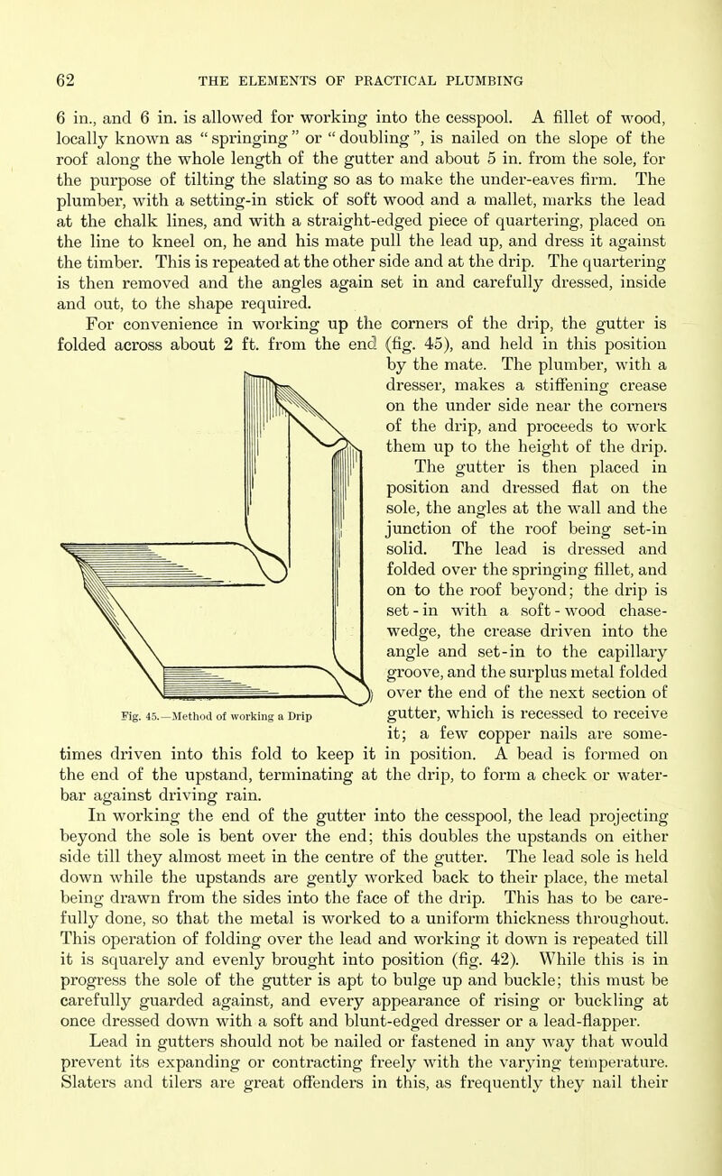 6 in., and 6 in. is allowed for working into the cesspool. A fillet of wood, locally known as  springing  or  doubling , is nailed on the slope of the roof along the whole length of the gutter and about 5 in. from the sole, for the purpose of tilting the slating so as to make the under-eaves firm. The plumber, with a setting-in stick of soft wood and a mallet, marks the lead at the chalk lines, and with a straight-edged piece of quartering, placed on the line to kneel on, he and his mate pull the lead up, and dress it against the timber. This is repeated at the other side and at the drip. The quartering is then removed and the angles again set in and carefully dressed, inside and out, to the shape required. For convenience in working up the corners of the drip, the gutter is folded across about 2 ft. from the end (fig. 45), and held in this position by the mate. The plumber, with a dresser, makes a stiffening crease on the under side near the corners of the drip, and proceeds to work them up to the height of the drip. The gutter is then placed in position and dressed flat on the sole, the angles at the wall and the junction of the roof being set-in solid. The lead is dressed and folded over the springing fillet, and on to the roof beyond; the drip is set - in with a soft - wood chase- wedge, the crease driven into the angle and set-in to the capillary groove, and the surplus metal folded over the end of the next section of gutter, which is recessed to receive it; a few copper nails are some- times driven into this fold to keep it in position. A bead is formed on the end of the upstand, terminating at the drip, to form a check or water- bar against driving rain. In working the end of the gutter into the cesspool, the lead projecting beyond the sole is bent over the end; this doubles the upstands on either side till they almost meet in the centre of the gutter. The lead sole is held down while the upstands are gently worked back to their place, the metal being drawn from the sides into the face of the drip. This has to be care- fully done, so that the metal is worked to a uniform thickness throughout. This operation of folding over the lead and working it down is repeated till it is squarely and evenly brought into position (fig. 42). While this is in progress the sole of the gutter is apt to bulge up and buckle; this must be carefully guarded against, and every appearance of rising or buckling at once dressed down with a soft and blunt-edged dresser or a lead-flapper. Lead in gutters should not be nailed or fastened in any way that would prevent its expanding or contracting freely with the varying temperature. Slaters and tilers are great offenders in this, as frequently they nail their Fig. 45.—Method of working a Drip