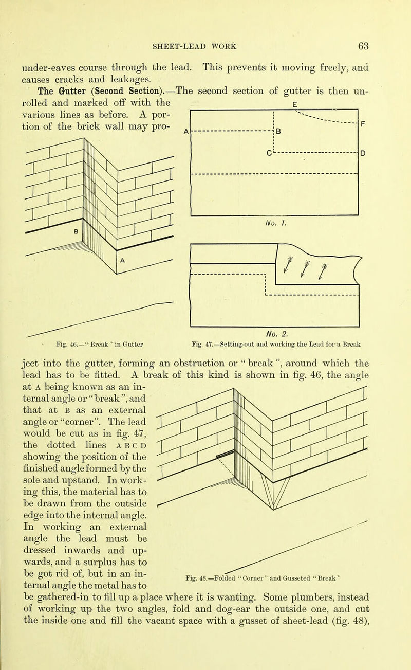 under-eaves course through the lead. This prevents it moving freely, and causes cracks and leakages. The Gutter (Second Section).—The second section of gutter is then un- rolled and marked off with the E various lines as before. A por- tion of the brick wall may pro- B c No, 1. Fig. 46.— Break  in Gutter No. 2. Fig. 47.—Setting-out and working the Lead for a Break ject into the gutter, forming an obstruction or  break , around which the lead has to be fitted. A break of this kind is shown in fig. 46, the angle at A being known as an in- ternal angle or break, and that at B as an external angle or corner. The lead would be cut as in fig. 47, the dotted lines A B c D showing the position of the finished angle formed by the sole and upstand. In work- ing this, the material has to be drawn from the outside edge into the internal angle. In working an external angle the lead must be dressed inwards and up- wards, and a surplus has to be got rid of, but in an in- ternal angle the metal has to be gathered-in to fill up a place where it is wanting. Some plumbers, instead of working up the two angles, fold and dog-ear the outside one, and cut the inside one and fill the vacant space with a gusset of sheet-lead (fig. 48), Fig. 48.—Folded Coi-ner and Gusseted Break