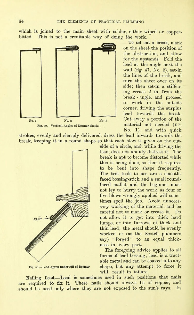 No. 1 No. 2 No. 3 Fig. 49.—Vertical Angles of Dormer-cheeks which is joined to the main sheet with solder, either wiped or copper- bitted. This is not a creditable way of doing the work. To set out a break, mark on the sheet the position of the obstruction, and allow for the upstands. Fold the lead at the angle next the Avail (fig. 47, No. 2), set-in the lines of the break, and turn the sheet over on its side; then set-in a stiffen- ing crease 2 in. from the break - angle, and proceed to work - in the outside corner, driving the surplus lead towards the break. Cut away a portion of the material not needed (e f. No. 1), and with quick strokes, evenly and sharply delivered, dress the lead inwards towards the break, keeping it in a round shape so that each blow is given on the out- side of a circle, and, while driving the lead, does not unduly distress it. The break is apt to become distorted while this is being done, so that it requires to be bent into shape frequently. The best tools to use are a smooth- faced bossing-stick and a small round- faced mallet, and the beginner must not try to hurry the work, as four or five blows wrongly applied will some- times spoil the job. Avoid unneces- sary working of the material, and be careful not to mark or crease it. Do not allow it to get into thick hard lumps, or into furrows of thick and thin lead; the metal should be evenly worked or (as the Scotch plumbers say)  forged to an equal thick- ness in every part. The foregoing advice applies to all forms of lead-bossing; lead is a tract- able metal and can be coaxed into any shape, but any attempt to force it will result in failure. Nailing Lead.—Lead is sometimes used in such positions that nails are required to fix it. These nails should always be of copper, and should be used only where they are not exposed to the sun's rays. In CLIP Fig. 50.—Lead Apron under Sill of Dormer