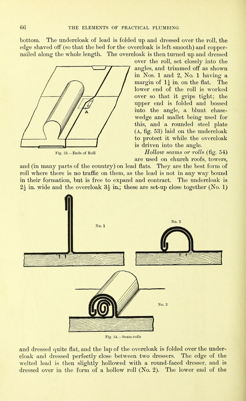 bottom. The undercloak of lead is folded up and dressed over the roll, the edge shaved off (so that the bed for the overcloak is left smooth) and copper- nailed along the whole length. The overcloak is then turned up and dressed over the roll, set closely into the I7~7 7 angles, and trimmed off as shown in Nos. 1 and 2, No. 1 having a margin of 1^ in. on the flat. The lower end of the roll is worked over so that it grips tight; the upper end is folded and bossed into the angle, a blunt chase- wedge and mallet being used for this, and a rounded steel plate (a, fig. 53) laid on the undei'cloak to protect it while the overcloak is driven into the angle. Hollow seams or rolls (fig. 54) are used on church roofs, towers, and (in many parts of the country) on lead flats. They are the best form of roll where there is no traffic on them, as the lead is not in any way bound in their formation, but is free to expand and contract. The undercloak is 2| in. wide and the overcloak 3J in.; these are set-up close together (No. 1) No. 2 Fig. 53.—Ends of Roll Fig. 54.—Seam-rolls and dressed quite flat, and the lap of the overcloak is folded over the under- cloak and dressed perfectly close between two dressers. The edge of the welted lead is then slightly hollowed with a round-faced dresser, and is dressed over in the form of a hollow roll (No. 2). The lower end of the