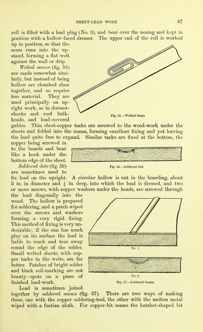 roll is filled with a lead plug (No. 3), and bent over the nosing and kept in position with a hollow-faced dresser. The upper end of the roll is worked up in position, so that the seam runs into the up- stand, forming a flat welt against the wall or drip. Welted seams (fig. 55) are made somewhat simi- larly, but instead of being hollow are clenched close together, and so require less material. They are used principally on up- right work, as in dormer- cheeks and roof bulk- Fig. 55.-Welted Seam heads, and lead-covered gables. Thin sheet-copper tacks are screwed to the wood-work under the sheets and folded into the seams, forming excellent fixing and yet leaving the lead quite free to expand. Similar tacks are fixed at the bottom, the copper being screwed in to the boards and bent like a hook under the bottom edge of the sheet. Soldered dots (fig. 56) Fig. 56.—soldered Dot are sometimes used to fix lead on the upright. A circular hollow is cut in the boarding, about 3 in. in diameter and J in. deep, into which the lead is dressed, and two or more screws, with copper washers under the heads, are screwed through the lead diagonally into the wood. The hollow is prepared for soldering, and a patch wiped over the screws and washers forming a very rigid fixing. This method of fixing is very un- desirable; if the sun has much play on its surface the lead is liable to crack and tear away round the edge of the solder. No. i Small welted sheets, with cop- per tacks in the welts, are far better. Patches of bright solder and black soil-mai-king are not beauty - spots on a piece of finished lead-work. Fig- 57.-Soldered Seams Lead is sometimes joined together by soldered seams (fig. 57). There are two ways of making these, one with the copper soldering-tool, the other with the molten metal wiped with a fustian cloth. For copper-bit seams the hatchet-shaped bit