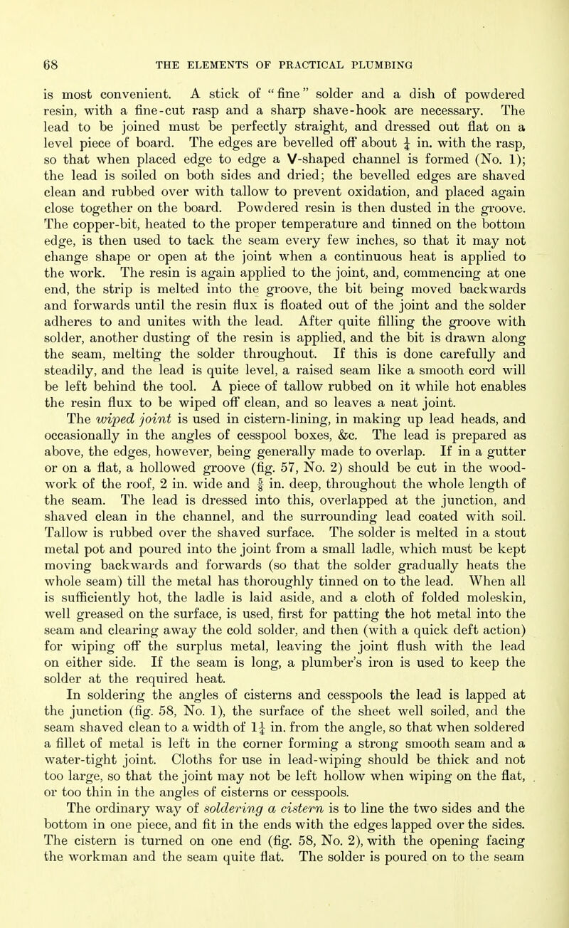 is most convenient. A stick of  fine solder and a dish of powdered resin, with a fine-cut rasp and a sharp shave-hook are necessary. The lead to be joined must be perfectly straight, and dressed out flat on a level piece of board. The edges are bevelled off about I in. with the rasp, so that when placed edge to edge a V-shaped channel is formed (No. 1); the lead is soiled on both sides and dried; the bevelled edges are shaved clean and rubbed over with tallow to prevent oxidation, and placed again close together on the board. Powdered resin is then dusted in the groove. The copper-bit, heated to the proper temperature and tinned on the bottom edge, is then used to tack the seam every few inches, so that it may not change shape or open at the joint when a continuous heat is applied to the work. The resin is again applied to the joint, and, commencing at one end, the strip is melted into the groove, the bit being moved backwards and forwards until the resin flux is floated out of the joint and the solder adheres to and unites with the lead. After quite filling the groove with solder, another dusting of the resin is applied, and the bit is drawn along the seam, melting the solder throughout. If this is done carefully and steadily, and the lead is quite level, a raised seam like a smooth cord will be left behind the tool. A piece of tallow rubbed on it while hot enables the resin flux to be wiped off clean, and so leaves a neat joint. The wiped joint is used in cistern-lining, in making up lead heads, and occasionally in the angles of cesspool boxes, &c. The lead is prepared as above, the edges, however, being generally made to overlap. If in a gutter or on a flat, a hollowed groove (fig. 57, No. 2) should be cut in the wood- work of the roof, 2 in. wide and f in. deep, throughout the whole length of the seam. The lead is dressed into this, overlapped at the junction, and shaved clean in the channel, and the surrounding lead coated with soil. Tallow is rubbed over the shaved surface. The solder is melted in a stout metal pot and poured into the joint from a small ladle, which must be kept moving backwai-ds and forwards (so that the solder gradually heats the whole seam) till the metal has thoroughly tinned on to the lead. When all is sufficiently hot, the ladle is laid aside, and a cloth of folded moleskin, well greased on the surface, is used, first for patting the hot metal into the seam and clearing away the cold solder, and then (with a quick deft action) for wiping off the surplus metal, leaving the joint flush with the lead on either side. If the seam is long, a plumber's iron is used to keep the solder at the required heat. In soldering the angles of cisterns and cesspools the lead is lapped at the junction (fig. 58, No. 1), the surface of the sheet well soiled, and the seam shaved clean to a width of in. from the angle, so that when soldered a fillet of metal is left in the corner forming a strong smooth seam and a water-tight joint. Cloths for use in lead-wiping should be thick and not too large, so that the joint may not be left hollow when wiping on the flat, or too thin in the angles of cisterns or cesspools. The ordinary way of soldering a cistern is to line the two sides and the bottom in one piece, and fit in the ends with the edges lapped over the sides. The cistern is turned on one end (fig. 58, No. 2), with the opening facing the workman and the seam quite flat. The solder is poured on to the seam