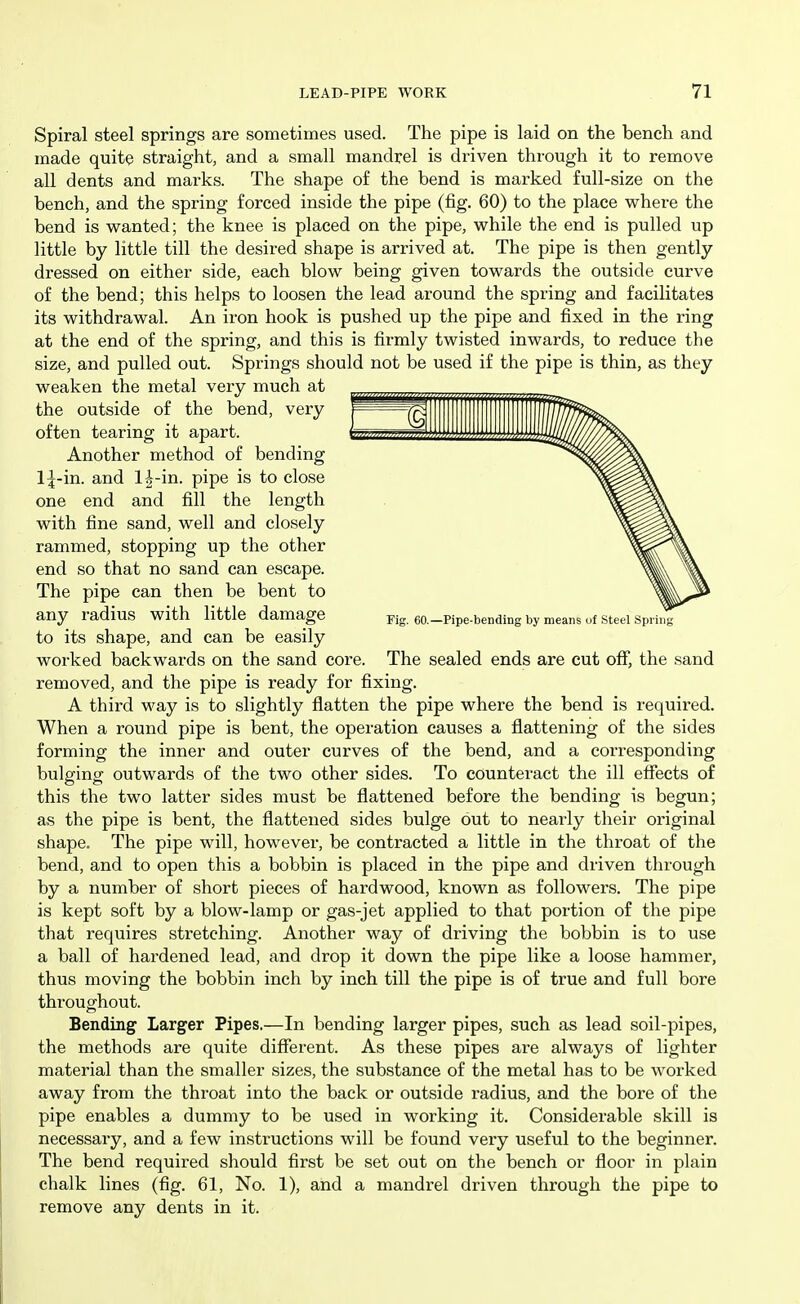 Spiral steel springs are sometimes used. The pipe is laid on the bench and made quite straight, and a small mandrel is driven through it to remove all dents and marks. The shape of the bend is marked full-size on the bench, and the spring forced inside the pipe (fig. 60) to the place where the bend is wanted; the knee is placed on the pipe, while the end is pulled up little by little till the desired shape is arrived at. The pipe is then gently dressed on either side, each blow being given towards the outside curve of the bend; this helps to loosen the lead around the spring and facilitates its withdrawal. An iron hook is pushed up the pipe and fixed in the ring at the end of the spring, and this is firmly twisted inwards, to reduce the size, and pulled out. Springs should not be used if the pipe is thin, as they weaken the metal very much at the outside of the bend, very often tearing it apart. Another method of bending Ij-in. and 1^-in. pipe is to close one end and fill the length with fine sand, well and closely rammed, stopping up the other end so that no sand can escape. The pipe can then be bent to any radius with little damage Kg. eo.-Pipe-bending by means of Steel Sprii^ to its shape, and can be easily worked backwards on the sand core. The sealed ends are cut off, the sand removed, and the pipe is ready for fixing. A third way is to slightly flatten the pipe where the bend is required. When a round pipe is bent, the operation causes a flattening of the sides forming the inner and outer curves of the bend, and a corresponding bulging outwards of the two other sides. To counteract the ill eflfects of this the two latter sides must be flattened before the bending is begun; as the pipe is bent, the flattened sides bulge out to nearly their original shape. The pipe will, however, be contracted a little in the throat of the bend, and to open this a bobbin is placed in the pipe and driven through by a number of short pieces of hardwood, known as followers. The pipe is kept soft by a blow-lamp or gas-jet applied to that portion of the pipe that requires stretching. Another way of driving the bobbin is to use a ball of hardened lead, and drop it down the pipe like a loose hammer, thus moving the bobbin inch by inch till the pipe is of true and full bore throughout. Bending Larger Pipes.—In bending larger pipes, such as lead soil-pipes, the methods are quite different. As these pipes are always of lighter material than the smaller sizes, the substance of the metal has to be worked away from the throat into the back or outside radius, and the bore of the pipe enables a dummy to be used in working it. Considerable skill is necessaiy, and a few instructions will be found very useful to the beginner. The bend required should first be set out on the bench or floor in plain chalk lines (fig. 61, No. 1), and a mandrel driven through the pipe to remove any dents in it.