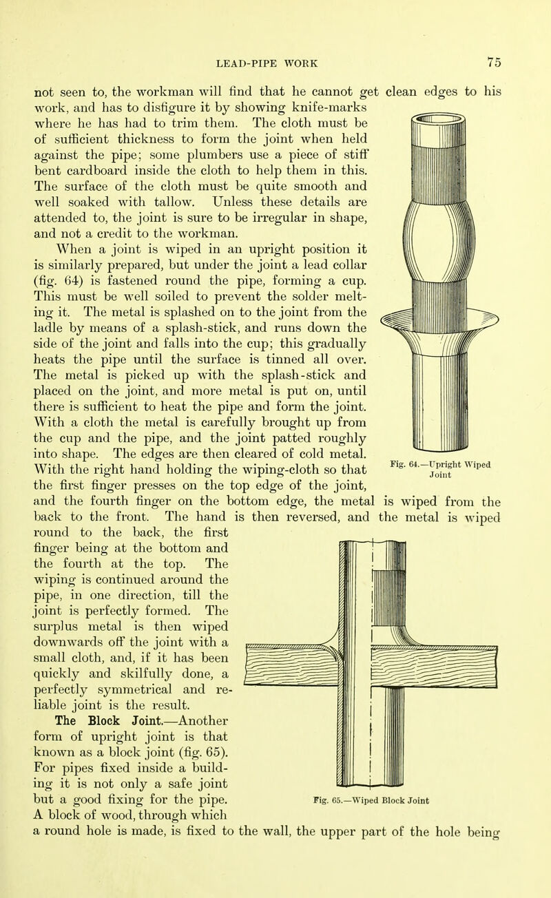 not seen to, the workman will find that he cannot get clean edges to his work, and has to disfigure it by showing knife-marks where he has had to trim them. The cloth must be of sufficient thickness to form the joint when held against the pipe; some plumbers use a piece of stiff bent cardboard inside the cloth to help them in this. The surface of the cloth must be quite smooth and well soaked with tallow. Unless these details are attended to, the joint is sure to be irregular in shape, and not a credit to the workman. When a joint is wiped in an upright position it is similarly prepared, but under the joint a lead collar (fig. 64) is fastened round the pipe, forming a cup. This must be well soiled to prevent the solder melt- ing it. The metal is splashed on to the joint from the ladle by means of a splash-stick, and runs down the side of the joint and falls into the cup; this gradually heats the pipe until the surface is tinned all over. The metal is picked up with the splash-stick and placed on the joint, and more metal is put on, until there is sufficient to heat the pipe and form the joint. With a cloth the metal is carefully brought up from the cup and the pipe, and the joint patted roughly into shape. The edges are then cleared of cold metal. With the right hand holding the wiping-cloth so that the first finger presses on the top edge of the joint, and the fourth finger on the bottom edge, the metal is wiped from the back to the front. The hand is then reversed, and the metal is wiped round to the back, the first finger being at the bottom and the fourth at the top. The wiping is continued around the pipe, in one direction, till the joint is perfectly formed. The surplus metal is then wiped downwards off the joint with a small cloth, and, if it has been quickly and skilfully done, a perfectly symmetrical and re- liable joint is the result. The Block Joint.—Another form of upright joint is that known as a block joint (fig. 65). For pipes fixed inside a build- ing it is not only a safe joint but a good fixing for the pipe. Fig. es.—wiped Block Joint A block of wood, through which a round hole is made, is fixed to the wall, the upper part of the hole being Fig. 64.- -Upright Wiped Joint