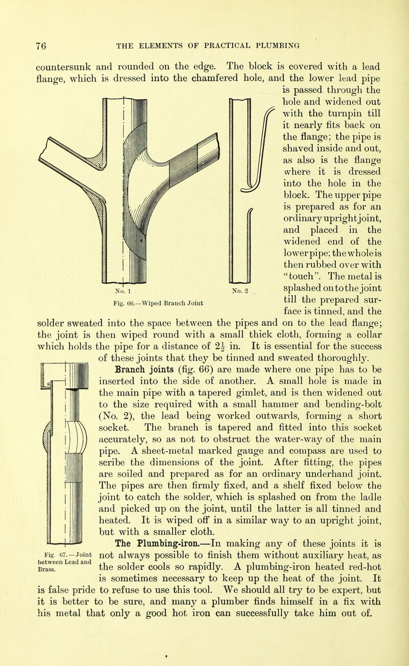 So. 1 Fig. 66.—Wiped Branch Joint No. 2 countersunk and rounded on the edge. The block is covered with a lead flange, which is dressed into the chamfered hole, and the lower lead pipe is passed thi-ough the 't'TlIIlIlIl 0 H hole and widened out with the turnpin till it nearly fits back on the flange; the pipe is shaved inside and out, as also is the flange where it is dressed into the hole in the block. The upper pipe is prepared as for an ordinary upright joint, and placed in the widened end of the lowerpipe; the whole is then rubbed over with  touch . The metal is splashed ontothe joint till the prepared sur- face is tinned, and the solder sweated into the space between the pipes and on to the lead flange; the joint is then wiped round with a small thick cloth, forming a collar which holds the pipe for a distance of 2| in. It is essential for the success of these joints that they be tinned and sweated thoroughly. Branch joints (fig. 66) are made where one pipe has to be inserted into the side of another. A small hole is made in the main pipe with a tapered gimlet, and is then widened out to the size required with a small hammer and bending-bolt (No. 2), the lead being worked outwards, forming a short socket. The branch is tapered and fitted into this socket accurately, so as not to obstruct the water-way of the main pipe. A sheet-metal marked gauge and compass are used to scribe the dimensions of the joint. After fitting, the pipes are soiled and prepared as for an ordinary underhand joint. The pipes are then firmly fixed, and a shelf fixed below the joint to catch the solder, which is splashed on from the ladle and picked up on the joint, until the latter is all tinned and heated. It is wiped off in a similar way to an upright joint, but with a smaller cloth. The Plumbing-iron.—In making any of these joints it is Fig, 67.-Joint not always possible to finish them without auxiliary heat, as Brass. the solder cools so rapidly. A plumbing-iron heated red-hot is sometimes necessary to keep up the heat of the joint. It is false pride to refuse to use this tool. We should all try to be expert, but it is better to be sure, and many a plumber finds himself in a fix with his metal that only a good hot iron can successfully take him out of.