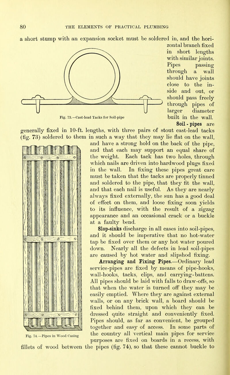 Fig. 73.—Cast-lead Tacks for Soil-pipe a short stump with an expansion socket must be soldered in, and the hori- zontal branch fixed in short lengths with similar joints. Pipes passing through a wall should have joints close to the in- side and out, or should pass freely- through pipes of larger diameter built in the wall. Soil - pipes are generally fixed in 10-ft. lengths, with three pairs of stout cast-lead tacks (fig. 73) soldered to them in such a way that they may lie flat on the wall, and have a strong hold on the back of the pipe, and that each may support an equal share of the weight. Each tack has two holes, through which nails are driven into hardwood plugs fixed in the wall. In fixing these pipes great care must be taken that the tacks are properly tinned and soldered to the pipe, that they fit the wall, and that each nail is useful. As they are nearly always fixed externally, the sun has a good deal of effect on them, and loose fixing soon yields to its influence, with the result of a zigzag appearance and an occasional crack or a buckle at a faulty bend. Slop-sinks discharge in all cases into soil-pipes, and it should be imperative that no hot-water tap be fixed over them or any hot water poured down. Nearly all the defects in lead soil-pipes are caused by hot water and slipshod fixing. Arranging and Fixing Pipes.—Ordinary lead service-pipes are fixed by means of pipe-hooks, wall-hooks, tacks, clips, and carrying-battens. All pipes should be laid with falls to draw-offs, so that when the water is turned off they may be easily emptied. Where they are against external walls, or on any brick wall, a board should be fixed behind them, upon which they can be dressed quite straight and conveniently fixed. Pipes should, as far as convenient, be grouped together and easy of access. In some parts of the country all vertical main pipes for service purposes are fixed on boards in a recess, with fillets of wood between the pipes (fig. 74), so that these cannot buckle to Fig. 74. —Pipes in Wood Casing