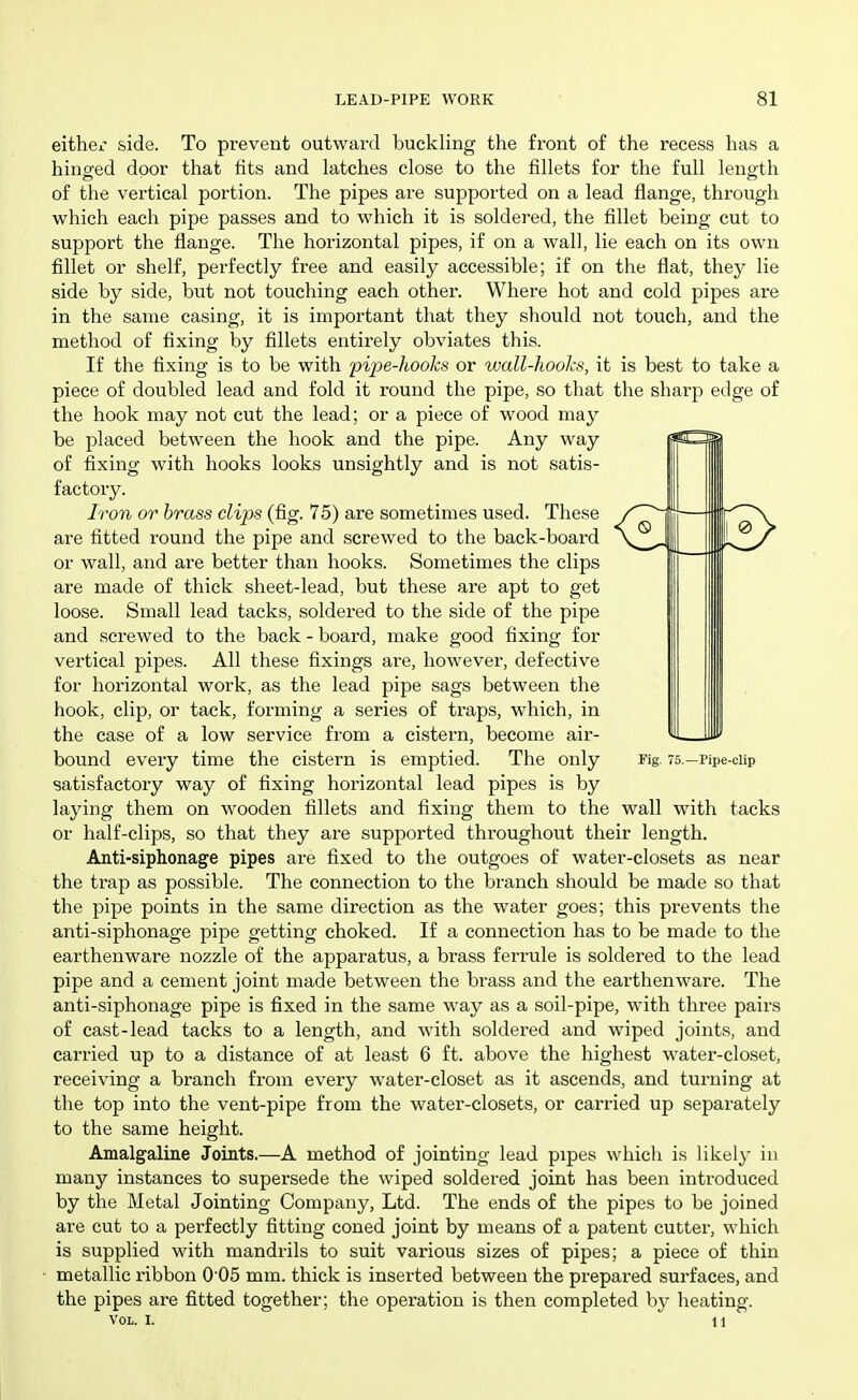 either side. To prevent outwai'cl buckling the front of the recess has a hinged door that fits and latches close to the fillets for the full length of the vertical portion. The pipes are supported on a lead flange, through which each pipe passes and to which it is soldered, the fillet being cut to support the flange. The horizontal pipes, if on a wall, lie each on its own fillet or shelf, perfectly fiee and easily accessible; if on the flat, they lie side by side, but not touching each other. Where hot and cold pipes are in the same casing, it is important that they should not touch, and the method of fixing by fillets entirely obviates this. If the fixing is to be with pipe-hooks or wall-hooks, it is best to take a piece of doubled lead and fold it round the pipe, so that the sharp edge of the hook may not cut the lead; or a piece of wood may be placed between the hook and the pipe. Any way of fixing with hooks looks unsightly and is not satis- factory. Iron or brass clips (fig. 75) are sometimes used. These are fitted round the pipe and screwed to the back-board or wall, and are better than hooks. Sometimes the clips are made of thick sheet-lead, but these are apt to get loose. Small lead tacks, soldered to the side of the pipe and screwed to the back - board, make good fixing for vertical pipes. All these fixings are, however, defective for horizontal work, as the lead pipe sags between the hook, clip, or tack, forming a series of traps, which, in the case of a low service from a cistern, become air- bound every time the cistern is emptied. The only Fig 75.—Pipe-cUp satisfactory way of fixing horizontal lead pipes is by laying them on wooden fillets and fixing them to the wall with tacks or half-clips, so that they are supported throughout their length, Anti-siphonage pipes are fixed to the outgoes of water-closets as near the trap as possible. The connection to the branch should be made so that the pipe points in the same direction as the water goes; this prevents the anti-siphonage pipe getting choked. If a connection has to be made to the earthenware nozzle of the apparatus, a brass ferrule is soldered to the lead pipe and a cement joint made between the brass and the earthenware. The anti-siphonage pipe is fixed in the same way as a soil-pipe, with three pairs of cast-lead tacks to a length, and with soldered and wiped joints, and carried up to a distance of at least 6 ft. above the highest water-closet, receiving a branch from every water-closet as it ascends, and turning at the top into the vent-pipe from the water-closets, or carried up separately to the same height. Amalgaliue Joints.—A method of jointing lead pipes whicli is likely in many instances to supersede the wiped soldered joint has been introduced by the Metal Jointing Company, Ltd. The ends of the pipes to be joined are cut to a perfectly fitting coned joint by means of a patent cutter, which is supplied with mandrils to suit various sizes of pipes; a piece of thin metallic ribbon 005 mm. thick is inserted between the prepared surfaces, and the pipes are fitted together; the operation is then completed by heating. Vol. I. 11