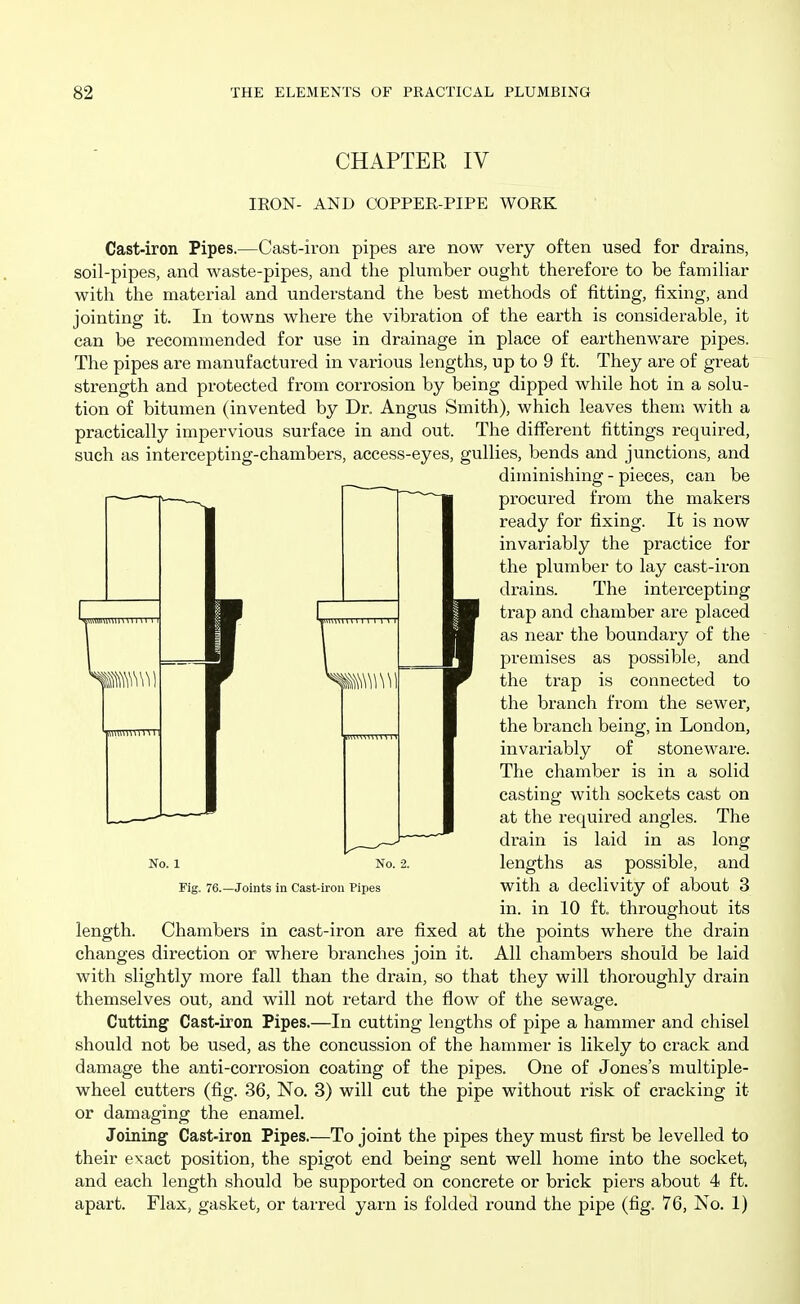 CHAPTER IV IRON- AND COPPER-PIPE WORK Cast-iron Pipes.—Cast-iron pipes are now very often used for drains, soil-pipes, and waste-pipes, and the plumber ought therefore to be familiar with the material and understand the best methods of fitting, fixing, and jointing it. In towns where the vibration of the earth is considerable, it can be recommended for use in drainage in place of earthenware pipes. The pipes are manufactured in various lengths, up to 9 ft. They are of great strength and protected from corrosion by being dipped while hot in a solu- tion of bitumen (invented by Dr. Angus Smith), which leaves them with a practically impervious surface in and out. The different fittings required, such as intercepting-chambers, access-eyes, gullies, bends and junctions, and diminishing - pieces, can be procured from the makers ready for fixing. It is now invariably the practice for the plumber to lay cast-iron drains. The intercepting trap and chamber are placed as near the boundary of the premises as possible, and the trap is connected to the branch from the sewer, the bi'anch being, in London, invariably of stoneware. The chamber is in a solid casting with sockets cast on at the required angles. The drain is laid in as long lengths as possible, and with a declivity of about 3 in. in 10 ft. throughout its length. Chambers in cast-iron are fixed at the points where the drain changes direction or where branches join it. All chambers should be laid with slightly more fall than the drain, so that they will thoroughly drain themselves out, and will not retard the flow of the sewage. Cutting Cast-iron Pipes.—In cutting lengths of pipe a hammer and chisel should not be used, as the concussion of the hammer is likely to crack and damage the anti-corrosion coating of the pipes. One of Jones's multiple- wheel cutters (fig. 36, No. 3) will cut the pipe without risk of cracking it- er damaging the enamel. Joining Cast-iron Pipes.—To joint the pipes they must first be levelled to their exact position, the spigot end being sent well home into the socket, and each length should be supported on concrete or brick piers about 4 ft. apart. Flax, gasket, or tarred yarn is folded round the pipe (fig. 76, No. 1) No. 1 Fig. 76.—Joints in Cast-iron Pipes