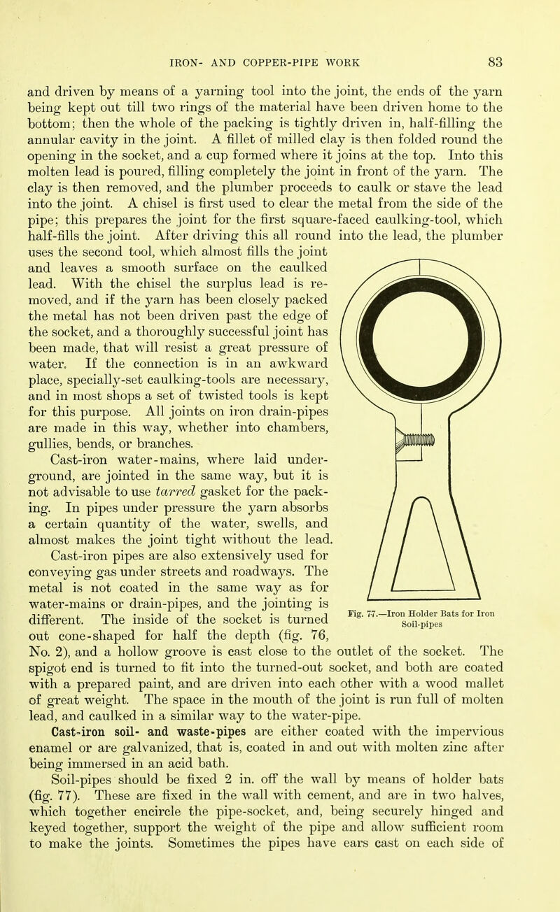 and driven by means of a yarning tool into the joint, the ends o£ the yarn being kept out till two rings of the material have been driven home to the bottom; then the whole of the packing is tightly driven in, half-filling the annular cavity in the joint. A fillet of milled clay is then folded round the opening in the socket, and a cup formed where it joins at the top. Into this molten lead is poured, filling completely the joint in fi'ont of the yarn. The clay is then removed, and the plumber proceeds to caulk or stave the lead into the joint. A chisel is first used to clear the metal from the side of the pipe; this prepares the joint for the first square-faced caulking-tool, which half-fills the joint. After driving this all round into the lead, the plumber uses the second tool, which almost fills the joint and leaves a smooth surface on the caulked lead. With the chisel the surplus lead is re- moved, and if the yarn has been closely packed the metal has not been driven past the edge of the socket, and a thoroughly successful joint has been made, that will resist a great pressure of water. If the connection is in an awkward place, specially-set caulking-tools are necessary, and in most shops a set of twisted tools is kept for this purpose. All joints on iron drain-pipes are made in this way, whether into chambers, gullies, bends, or branches. Cast-iron water-mains, where laid under- ground, are jointed in the same way, but it is not advisable to use tarred gasket for the pack- ing. In pipes under pressure the yarn absorbs a certain quantity of the water, swells, and almost makes the joint tight without the lead. Cast-iron pipes are also extensively used for conveying gas under streets and roadways. The metal is not coated in the same way as for water-mains or drain-pipes, and the jointing is different. The inside of the socket is turned out cone-shaped for half the depth (fig. 76, No. 2), and a hollow groove is cast close to the outlet of the socket. The spigot end is turned to fit into the turned-out socket, and both are coated with a prepared paint, and are driven into each other with a wood mallet of great weight. The space in the mouth of the joint is run full of molten lead, and caulked in a similar way to the water-pipe. Cast-iron soil- and waste-pipes are either coated with the impervious enamel or are galvanized, that is, coated in and out with molten zinc after being immersed in an acid bath. Soil-pipes should be fixed 2 in. off* the wall by means of holder bats (fig. 77). These are fixed in the wall with cement, and are in two halves, which together encircle the pipe-socket, and, being securely hinged and keyed together, support the weight of the pipe and allow sufficient room to make the joints. Sometimes the pipes have ears cast on each side of Fig. 7-7.—Iron Holder Bats for Iron Soil-pipes